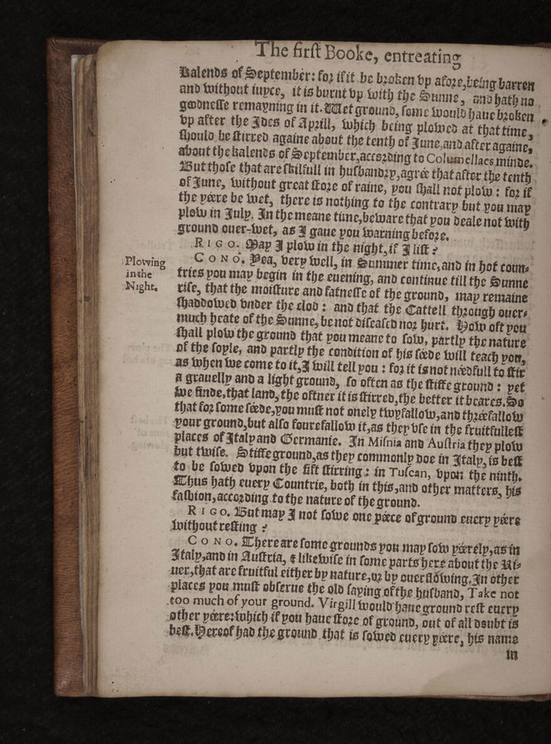 Plowing in the Night, he firft Booke, entreating tsalcnos of September: fo i (fit be bjofcrn bp afiS btbur,- airttoitjiont ntpee, it Is burnt bp toitl; tt)c Imm gmbnelte retitayning In if .Wetgroimb, femelnoalo bibetaoS bp after tjje 3bcs of flpifll, Uibi.'j being ploloca at tbatfime ' fyoulo befttrrcD again0 about tbs tenth of June. ano after an-amr* *£01!* JMatenas of September, aae^oing to Coin® dlaes mina/ Buttfiofe TatarsffeilfuU m imfbano^agrc: ffoaf nffer the tenth ofBJunc, Untfjoufgroatif ojeofraine, pen (hallnotnlouil foil the me be fret, tljcvc is nothing to the eontrarp hut vm Zv plofumBinlp Jntbcmeane time,betoarethat poubMienottoltb gcouno cucr-foet, as 3 gaue pou homing be foe. * Rig ovSpap 3 pioto in the night sif 3 lift ? tries mamwhrni«eiI^M’ feomwec time,mb in fiat conn, K Plo^f^grotmo that pou meane to fat», parti?thenature f! ^°< e’ nn£j P t§e contrition of hie Ceeoe toiU teach poo as inljcniue come to it53 fviil tell pou: foj it fsnotn&ofmi to ffrt ? grauclip ano a Ugbf grouno, fo often ao tbettiffc gromio: vet to atfoifomfrlT*’ °ftSeC U10 mtm&e defter it bcaresXo tijaf 10? fome fceoe,pou nuifir not ondp ti»pfaIloln,ano firndaiiolu mmjm m w <* * '2?rtUft3 (25crmartle* M,Tnia m Auftria thep pioiu feut tUnfe. grtiffegroun^as thep commonlpm in dltalpjs befit to be fofoeo Upon the m (tiering; in Tufcan, hum the ninth mton,accomg totbe nature of f&egrouno 31 hnthmtreOmff1^ 3 foU)0 ottcf,®c* Qf£roim5 me uetythat arc fruitful either bp nature,^ bp cucrfldtuina 3it other too much of your ground, Virgijj mouldhmtegtcunoreft CUCVP hlS^L^^btc|tf pou bauetto^f grouno, cut of ail osubf is befit, Revest hab tlje ground. t fja £ is fotvcti euetppesre, fpo name in