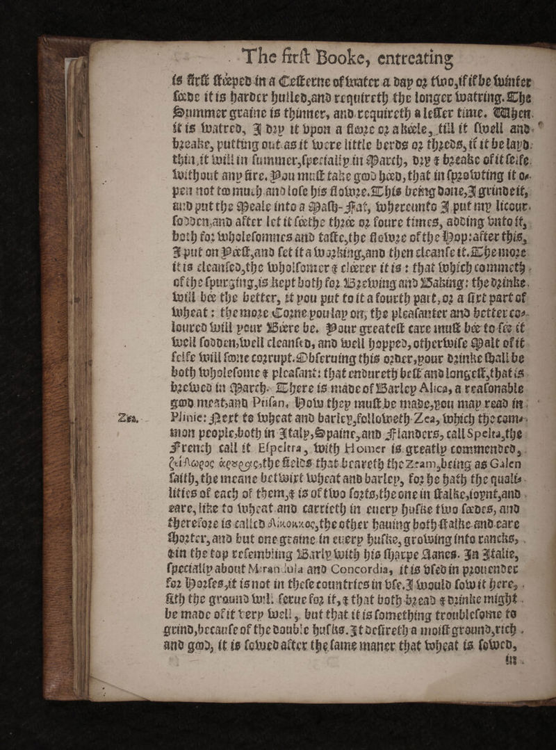 is M fteepeuin a Cefterne oftoatcra Da? o? tU*catftfl>e luliiler fade it is harder huUcD,snd requiret?) the longer toatrmg.Clje Rummer gratae Is thinner, and requiret?) a lefter time. Hebeti it Is tottred, 38 dy? it Upon a fi^ccj a&eelej tUl it fludi and - * b?eat$e, putting outasit tuere little herds o? tl;^03iiit belays. thin,it toillm ftmuner,fperial!piu {patch? dtp f betake of it feife. inkhout an? Sre, pju mult take goo had, that In fpistofing It o*- pen not tommh anolofe his flotoie.SChf* being Done,Bigrindelf, and put the speale into a {path- Ja?, tuhereunfo 3 put mp liccur. fooocn,ano after let If fee the fh?& o^ foure fmtcSj adding bnfo if, both roibuholefomnesand taffc,the floluye of th e ^op tafter this, 3put on ^eef^ano fetitatoj’!«ng,and then eleanfe ItiEhr mo?e It is elcanfeDjtjje tuhoifomcn deem* It is: that luhtehtommeth cf the fpurging,is Itcpt both foy Byetong and ^Sabing: thedjmfce. toll bee the better, it pou put to It a fourth part,oj a ftrt partef toheat; tbemo^e Coyne poulap on, the pleafanter and better to*»- iourco toil pear Bare be. fSour greateft care mnft bee to fo if lucii foDoen,tueIi cleanfto, and toil hopped, otheriuife ipalt of if fclfe toil font coyruptSDbferuing this cyder,pour dyinke toft be both luhoiefomef plcafant: thatenourethbeft and l0ngcft,f hat is byctoo In {parch- 2Ehere is made of Baric? Ahca, a reafonsbie god meat,ana Pnfan, l^otofhep muft.be made,pti ma? read m PJinie: jj^ert to lu^cat and bariep/cUototh Zea, tojieh thecoma man peopled oth In 3fal?}&painr,anD if landers, calispeltd,the French call it Efpdrra, tuith Homer is greatl? commended,. ^tl'Aoj^oc the fields that beareth thez.?am3being as G^lcn faith, the tneatte bettoyf Vuhcat and baric?, foy he hath the quail* Ilf its of each of them,! Is of fto foyfs,the one in ftal&c,topnt,ano eare, like to tuheat and carrieth in euerp hufae fto feedcs, and therefore is calks Akoaxe?,the other hauing bath ftaIHe and care Shorter, and but one grame in euerp huf^e, grossing Info rancks,, Un the top refemtmng Barlptotl his fhatpe {lanes. Bin italic, fpedaUp about M*nwvdul«i and Concordia, it is died In pyouendet fez l^ayfespt Is not in tljcfc countries in bfej toould fotoit here,. fifh the ground to!; ferue foy if, $ that both byead t dim be might be made of it ter? iaeH, but that Ills fomething trotiblcfome to grind,becaufe of the daubk hufUs.jtdcfireth a moiftground,rich , and god, it is fo too after the.fame maner that to)eat is fotod, ■ • - I - , fit s ■ ■