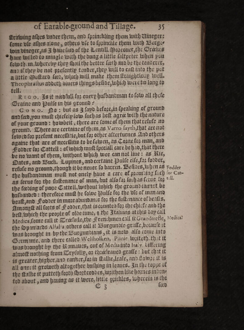 teratoing afijcs tmDerthcnvano fprmcbltng themtoith tmtncger: fome bfe afljes alone, others bfe to fprincfcle them tosth Betge* torn btneger ,as 3 tjauefato of the iUntill.sporeouer,thc ©raises •jjaue toilleD to mingle toitf) theDungalittie faltpcter toheit pea fo\u ti> »m,toherei>p t&ep (bail the better teeth ano be the tenderer, am ifthep be not pretentlp tcnDer,thep Unil to call into the pot a attic ^uftarO fee, toijich totU rnafce them teraighttoap toeli. Thcophullus aDDetij otuers things befitsejtohteh to eve to long to UlU Rico. 3s ttneeDfuliforeuetptiuf&anDmantofotoallthcfc ©ratnc anD pulfe m W fitouuD t c © n o. ipo : but as 3 fapD bcfore,in fpeafcmg of ground anb teeD,nou mute chtefeip foto fuel) as belt agree toith the nature of pour grouno: fjotobeit, there are fome of them that refute no grotinD. SDbere are certatne of them.,as vam> fay tb,that are not foto eD for patent neceffitie,but for other afterturnes, £nD others againe that are of ncccftitie to be tetocn, as ©orne for mats, anD if oDDer for ©attell: eftohtch »«uft fpeciali care be hao3tbat there be no to ant of them, toithout tohich toee can not Hue: as Kic, States, an® ISuch. ^lupines,anD eertaine pulfe elte,for fooDer, refute no grouno,though tt be ncuec fo barren. 1IBeftoes,tohen as Fodder ♦ the hufbanoman mult not onelp haue a care of pruning tech Tor cat as ferae fo? the fuftenancc of man, but alfofor ftahasteuse tor l-u- the fabing of pare © attell, toithout tohich the groans cannot be bufbanoeD: therefore mutt he fotoe pulfe for the bfe of man ana beate anD JfoODer tn moveabunoame for the fuftenance ofbeafis» Smongte all forts of jfoDDct,that iscotmtea for tfcM&fcfe ana the belt tohich the people of olse tune, f the Italians atihis Dapcail MedicaXome call it 2DreeMc,the jf remhmen call it Grandnefle, the ^pmiacDS Alfaba others call it Burgunoie grafte,became it toas bought in bpthe Burgunbtans, it is noto alfo come into ©itmntie, anD there calleD Weliholk.cn» Punic toritetb- »h t if toas brought bp the Romanes, cut of Media into Italy, Differing aljjjote nothing from SCrptolip, or totte'eaucD graCfe: but thtt it • ts grearer,htgher,anD ranher/ovin ttaUse,lrate, ana Sotore it is sll one: it grotoeth altogether bulhing in ieaucs. Jn the toppe of the tealfse it putteth forth lhortcoDDcs,torithenUhehe?nesin3enf teD about, anD honing as it toete, little pricHIes, tohttein is the