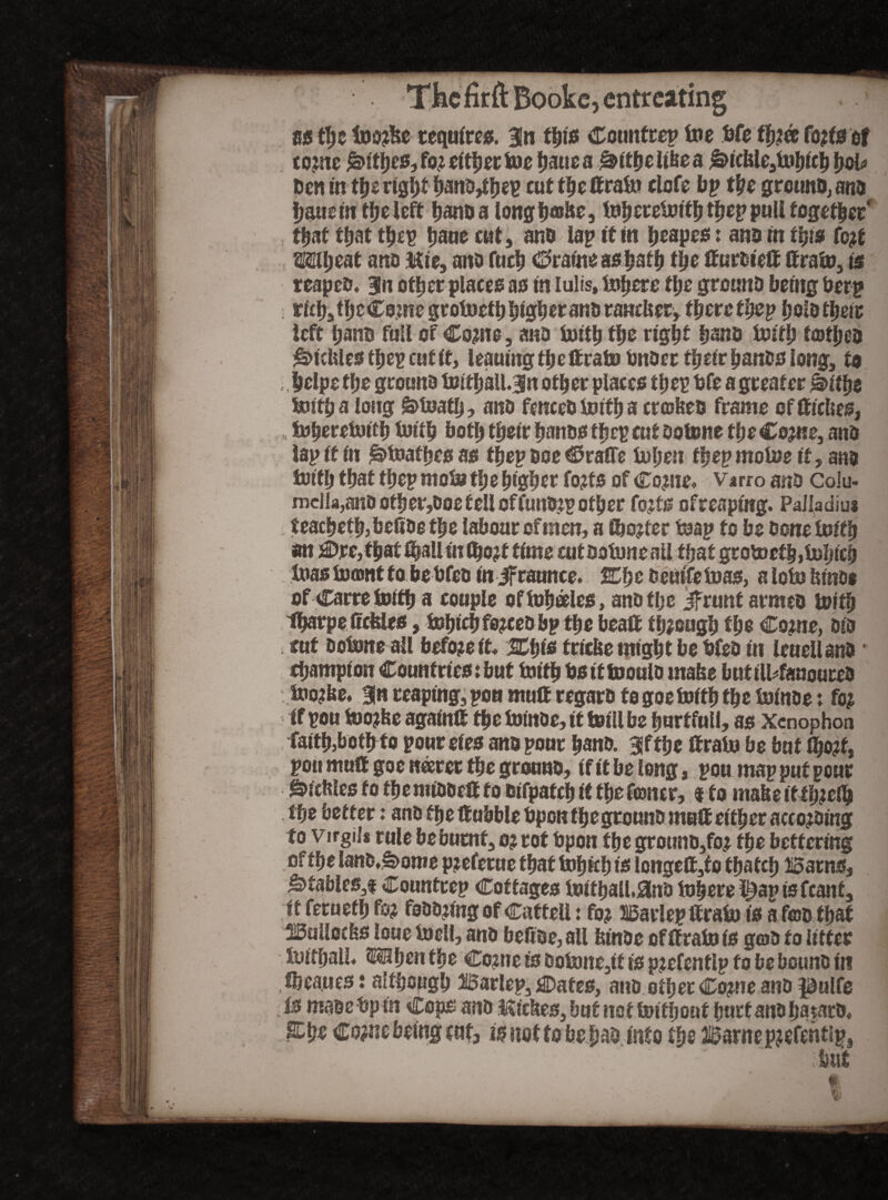 as fyz too$e requires. Bin t^us Counfrep toe fife ffj?& fojfs of come ^>ttije03 fo? either toe fjaue a &ithe lifee a £>ieltle3tohich tyoh Den in the right hano,thep cutthettrato clofe bp the gre«no4ana ijausm tt>e left hanDa longfifflfie, toheretoith thep pull together , that that thep haue cat, ano lap it to heapes: ana to ttys Cotf Ml; eat ana Mie, ano fuel; €>ratoe as hath tlje ffuroieff ffrato, is reapeo. Bln other places as to Iulis, Inhere the ground being fierp ; rfth3the Come grotoeth higherano randier, therethep holo their left fiano full of Come, ano toith the right hano toith totheo ^ictoesthep cut it, leaning the ftratofinoer their bane# long, to helpe the ground toithailjn other placeo thep fife a greater Sithe toith a long S>toatlj, ano fenceo toith a crofted frame of ffieftes, toheretoith toith both their hands thep cut ootone the Come, ano lap if to £>toafhc0 as thep Doe $ra®e tofien thep motoe it, ano toith that thep moto the higher fo?ts of Come. Varro ano Colu¬ mella,and ofher,0oe fell offund;p other fojts ofreaptog. Palladius teacbetbjbefiog the labour of men, a too?ter toap to be Done toith an £>rc, that IbaUtofljojf time cut Ootone all that grotocf h»tol;ieh toas to«nt to be fifed to Jfraunce. 20; c ccutfetoas, alotoftinoe of Carre toith a couple oftoheeles, anotlje if runt armeo toith Ifiarpe ffcfeleo, tobiefi fo?cedbp the bea® though the Come, Dio i tut ootone all before it* %tys triefte might be fifeo in leueilano• champion Count rics: but truth fisittooulo mafce butiU4auouteO too?be. 3n reaping, pon mulf regaro to goe toith the toinoe♦* fej if pou too?fte again® the toinoe, it toiil be hurtful!, as Xenophon faith,both to pour eieo ano pour hano. Bifthe ffrato be but tyofo pou mu® goe nearer the grouno, if it be long, pou map put pour gUcfiles to the miooe® to Difpatch ft the (toner, t to matte itthjelh the better: ano the ®ubble fipon fheground muff either according to Virgil* rule be burnt, ojrot fipon the grotmo,foj the bettering of the lano,S>ome p?efetue that tohfch is longe®,f o thatch Barns, ^fable0,f Countrep Cottages toithaU.SJno foherei^aptsfeant, it ferueth fo? fooo?ingof Catteil: fo? Barlep®rato is a fco that Bulloch loue toell, ano befide, all fctooe of ®rato is g©o to litter toithaiU Mhen the Come is Ootone,tf is pmfenflp to be bound in Sheaues: although Barlep, j©afes, ano other Come ano pulfe Is maoefip to Cops ano Iticftes, but not toit!;out hurtano hataco* Efie Come being cut, is not to be hao into the Barnepjefentip, but