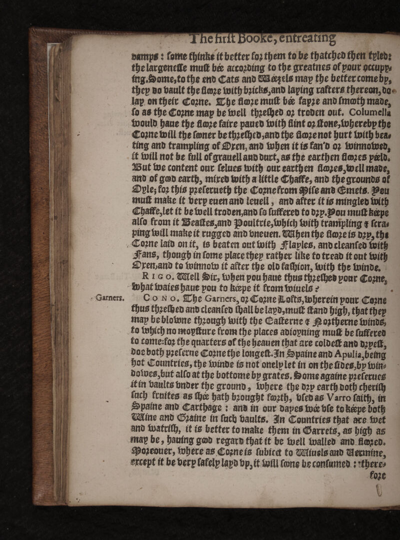 mrmps i fame tbinbe if better foment fo be ffjatcfjcD then fple&s fbelargcneffe mutt bee acto&ingt0 the grea fnes of pour occupy tng.&ome, to f be otto Cato ana caseeftls map the better tome bp, tbep bo bault the flasco tuittj b?icbs,ana taping rafter* thereon. Bo* lap on their Come* &be flanemutt bee fapje ant» fmartb maoe, fo a* the Com* map be melt tbjefljeb oj trooett out. Columella inoula bane tbe fla>?e faire paueb toitb flint o? ttone,lobef*bp the Come toil! tbe famer be tb?efljcB,ana tbe fl<o?e not hurt toitb bea« ting anb trampling of£Dren, ana toben it is fan'o o? ininnotoea, ft toill not be full ofgrauellanbBurt,a* tbe earthen flra^es peelo« But toe content our fetaes toitb our earthen fla#e*,tDellmaee, ana of goa earth, mireb toitb a little Cbaffe, ana tbegrounas of €)ple} fo? this p?eferneth the Como from ^ife ana Qbmtte. pm mutt mabe it berp men ana leuell, ana after it is mtnglea toitb Cbaffe,let it betoell troaen,ana fo fuffetea fo typ.pou mutt beepe alfo from it Beattes,anB ^oulfr te,tobfcb toitb trampling $ fcra* ping teill mabe it rnggeo ana bneuen. 383ben the Atom is o?p31be v Come laia on if, is beaten out toitb iflapleo, anacleanfea toitb ifans, though in fome place tbep rather like fo treaa it out toitb 3Dren,ana to ioinnoin it after tbe ola fasten, toitb tbe toinae. R i g o. »11 &ir, toben poubaue thus tb?eflj*& poor Come, tobaf inaies fjaue pou fo b©pe it from toiuels t Garners. Cono. Bbe Garners, o? Come 2Loft*,tt)berein pQHt Come fbu* f bmlbea ana cleanfea fljall be lapa,mutt ttana high, that tbep map beblotone though Mb the Catterne 9 #o?fbeme toinae, to tobicb no moptture from the places aaiopning mutt be fuffetea fo come:fo? the quarters of the beauen that are eolaett ana a?pett, aocbotb pjeferue Cometbe longeft.3n Apatite ana Apulia,being hot Countries, the toinDe fs not onelplet in on tbe ttaes,bp loin* aoioes,buf alfo at tbe botfome bp grates. &ome againe pieferues it in baalts bnaer the grouna, inhere the a?p earth Both cberflb fucb feuifes as fljee bath brought fto#b, bfea as Varro faith, in ^paftte ana Carthage : ana in our oapes tods bfe fo beepe both WLim ana Cmine fn fucb baulfs. 3n Countries that are toet ana tuafrifb, if fs better fo mabe them in Carrefs, as high as map be, bauinggojo regard that if be inell toallea ana flapea. #omouer, inhere as Come fs fubiect fo Miuels ana ® ermine, mept if be berp fafelp lapa bp, it Ml fame be confumea: tf here# fom