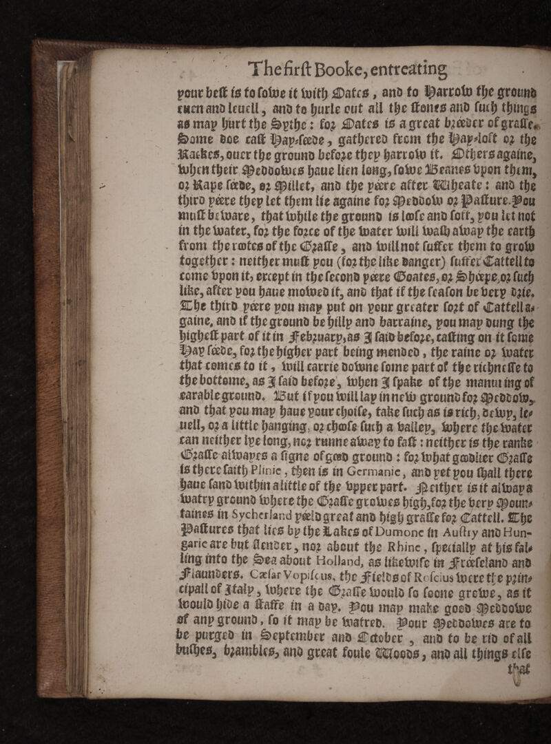 pour beff t* to fofoe it foitb 3Daf£0, ana fo l^arrofo t\)t ground rum and leuell, ana fo burle out all the ffento and futb things as map hurt the &ptbe: fo? £>afe0 is a great b?eedcr cfgraffe* £>ome doe caff ^ap*feede, gathered from the l^ap4oft c? the tofic0, ouer the ground before tfjep b^dto ft Ether0 againe3 tubcHtbeir ^eddoUuo baue lien leng,fofo)e Beanes bpon them* o? Uape fade, 0? spuiet, and the p&'re after Mbeats: and the third peere ttjep let them lie agatne fo? $)eddoi» o? |3affure.^cu muff bduare, tbattobtl^tbegreuna 10 l»fe and forr3 pou Ut not in tbe boater, fo? tbe fo?ce of tbe boater boill boalb aboap tbe eartb from thenoteoof the <25?affe , and Minot fuffet them to grofo together: neither mutt pen (fo?tbellbe Banger) fufferCatteUfa come bpon It, ercept in tbefecond peere (Bonus, 0? ^>b^pe; 0? fueb like, after pou baue ntofoed it, ano that if tbe feafon be beep d?ie. SEbe third peers pou map put on pour greater fo?t of Cattella# gaine, ano if tbegrouno be bilip ano barraine, pou map Bung tbe bigbeff part of itm Jfeb?uarp>a0 3 fainbefo?e, catting on ft feme t^ap feese3 fo? the higher part being menOeD, tbe raine 0? loafer that comco fo it, iutil carrie dobone fome part of tbe riebneffe to tbe bottome3 as 3 faio befo?e , toben % fpafce of tbe manuiingof ratable ground. Ii5ut ifpouboilllapinnebb ground f0?$)cdbobo3 and that pou map baue pour cbotfe, take fuebao is rich, debup3lc« «ell, 0? a little banging, 0? chafe ftub a ballep, tub ere tbe mater can neither Ipelong, no? ranne aboap fo faff: neither is the ranke £lD?affe altoapes a figne of gad ground: fo?it»baf g®dlter <©?afle is there faith PJinie, then is in Germanic, and pet pou (ball there baue fanoboitbiit alittleof the bppec part. $ either isif altoapa ioatrp ground Inhere the C>?affe gtebues the beru ^oun# fames in Sychcriand paelo great and bigbgraffefo? Caftell. Ebe paftures that lies bp ibe Hafers of Dumonc fit Auftry and Hun- garicare but fiender, no? about the Rhine, fpeuallp at his fal* ling into the ,^>ea about Holland, as likeboife in jfreefeland and iFlaunders. Caefar vopife us, the JFieltscf Rofcius bo ere tf e p?in* cipallof Sfalp3 Mere the <E$?aGe buould fo focne greboe, as if toould bide a ffaffe in a dap, f^cu map make good speddoboe of anp ground, fo it map be boatred. pout ^etdotues are fo be purged in September and Eetober , and fo be rid of all bulbes3 b?ambles, and great foule Moots*, and all things rife  >'* ■ that i&il IBM