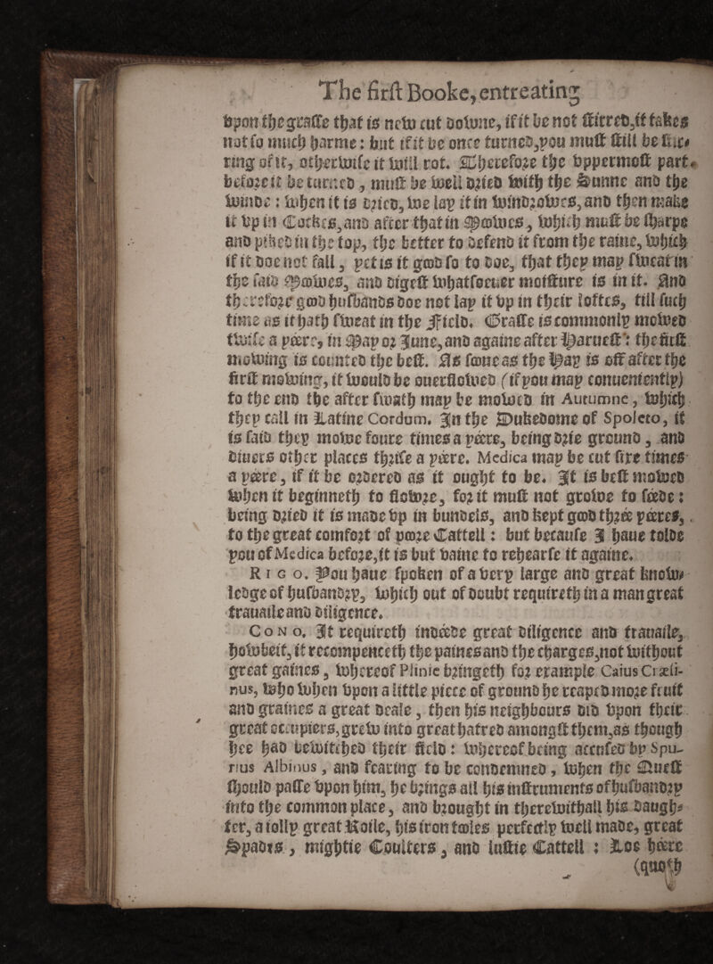 bpon tbcgralfe that tsncln rut ootone, if it be not ffirre&,if takes not Co much partite: but if it be one? turne^pou mult ftill be fii t* ring of it, otfj-erimfe it Mi rot SC&etefo# tt;e bppermoli parte bcfojctt be turned, mult be ineil d?ied fcritb tbs &umtc and the foindc: iutjcn it is t?icd,tne lap it in tomd?otncs,ano then make it bp in Cot&cs,and after that in sprotnes, Inbub mat be Sharps and pihed in the top, the better to Defend it from the rain?, inbicb if it doe net fall, pet is it grots fo to doe, tfjat tbcp map finestin tge Caid prolues, ants digclt inbatfocuer mofffure is in it. $nd tb cr$fo?t: groo bufbands Doe not lap it bp in their Ioffes, till fucb time ns it parti fineat in the ificld. CralTe is commonlp motoeo timfe a peer:, in ^ap o? June, and againe after tiiaruefrthe fitfi moUnitg is counted the be®. Sis fame as the l^a? is off after the ftrU mefoing, if loould be ouerflotued (ifpou map conuenientlp) to the end the after fiuaib map be moioed in Autumne, tofpfji tfjep call in ilatine Cordom. Jn the jDufcedome of Spoleto, if tsfaid ttfiv moinc foure times a pare, being d?ie ground, and bluets other places tb?ife a prorei Medica map be cut fire times- a peere, if it be ordered as it ougpt to be. Jf is belt snaioed Uiben it beginnetb fo flcto?c, fo? it mult not groins to feede: being d?ied tt is made bp in bundels, and kept grod tb?ee prores,. fo tb? great comfort of pro?e Catteil: but becaufe Hi baue tolde pun of Medica before, it is but Paine to rebearfe it againe. R i g o. |0ou baue fpeben ofaberp large and great knots* ledge of bufband?p, inljub out of doubt requiret!? in a man great trauaileand diligence. Cono. Jt requiretb inorode great diligence and frauaile, Ijoin belt, if reccmpencetb the pamesand the charges,not initbout great games, inbereof Plinic b?mgcth fo? erample Caius Crjdi- nus, tobo token bpen a little piece of ground be reaped mo?e fruit and grames a great dcafe, then bis neighbours did bpon fbeic great ctcupiers, grein into great hatred among0:fbem3ss though bee ba& beinttebed their field: inbereofbeing accnfes bp Spu- rius Albinus, and fearing to be condemned, inben the Studt 0)otild palfe bpon him, be b?mgs ail bis tnlfruments ofbufbandtp into the common place, and b?ou§bt in tberetnitball bis daugb* ter, a iollp great ikoile, bis iron froles perfectlp tnell made, great j&paots, migbtie Coulters, and iuftieCatteil : Hoc bare ' „ (wf w