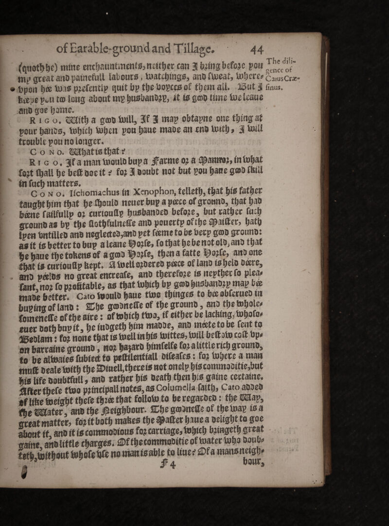 % 1 (quotfibe) mine enchantments, neither can 3 bring before pou mt' great ano painefaU labours, tnatebings, ano flneaf, Inhere* Upon b® teas prefentip quit bp the bopccss of them ail. But 3 toe;jg pui tco long about mp busbanoa?, it is g©D time iuelcaue ano goe b*mtc. rigo, <Mb a gfflb Ml, 3f 3 map obfapne one thing sf pour batiss, tobicb Men pou baue maoe an eno in&tb > 3 Ml trouble pou no longer, c o n o. ©mbat is that t R i g o ♦ 3jf a man tooulo bup a jFatme 0? a upannor, in Mat fort (ball be be® ooe it * for 3 ooubt not but pou bane gab fkill tnfucbmatters. , „ T tI/ _ C o n o. Itchomachus in Xenophon, felled), that b‘S fatper taugbtbimfbat be t^ouio neuer bup a pace of groano, that bat» bane failfullp 01 rurtouflp busbanoeo before, but ratber fuib grounb as bp the fiotbfulnefie ano pouertp oftljs ^attter, batb tpen bntiUeo ano neglected,ano pet fame to be berp goo grouno: as if is better to bup aleanel^orfe, folbatbebenotoio^ano that fee baue tbe tokens of a goo ^ojfe, fbenafatte ipojfe, ano one fbat is rurtouflp kept, £1 loell oroereo pace of lano is belo bare, ano palos no great encreafe, ano therefore is neptbeefo plea# fantno? fo profitable, as that Inbtcb bp goobusbano.tp map ba tnaoe better. Cato foouio bane tine tbtnges to ba obferueo in bupfmr of lano: Cbe goonefie of tbe grouno, ano tbe tobole# fomeneffe of tbe aire: oftobicb ttna, if either be lacking, fobofo* suer ootbbupit, bei^gefbbin? maooe, ano mcetetobe fentto iBeolam: for none that is toell in bis Mtes, Ml bettoto cofl bp* on barrafne grouno, nor ba?aro bimfelfe for a little rich grouno, to be alteaies fubtetf to pettilenfiall oifeafes : for Inhere a man mu® oeale toitb tbe Efiuell,there is not onelp biscommoOitie,buf fits life ooubtfull, ano rather bis Death then bis game cectaine. after thefe ttno principali notes, as Columella (aitb, Cato aooeo *f like freight the® tbt® that folloto to beregacoeo: fbe«p5 tie Mater, ano the Neighbour. SDbe gaonefle of tbelnap tsa great matter, for it both makes the #a®et bane a Delight to goe about it ano if is commoDious for carriage, frljtcb bringetb great gaine, ano little charges. £Df the commooitie of toater Inbo ®anb«* tetb.frftbottt Inljofc fife no man isable to liue? £>fa mansnetgb' i?4 nour. The dili¬ gence of CaiusCrac11 finus* .. t