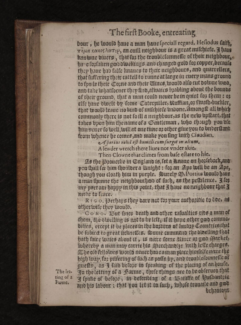 The let¬ ting of a forme* •ThefirftBDoke,entireatiag 1 boar, tfz twoulo haue a man fjaacfpcciall regard. Hefiodus (ait% 7r^t-wc xofR05 A.«Tog, an cuill neighbour is a great mtfttyiefe. 31 baug fettsUme diuers, ti;affo? the troubkfemnefle of their neighbour,* ha’efojfafcen god otoeHings tano changed gold foj copper,becauf* tbcp fjaue had falfe Imaues to tfjztt ncigfjb outs, and quarrellets, fuffermg their cattell to runne at large in cuerp mans ground to fpoiletfjeir Com eandfhcirtIlline0}li)ouloalfo cut DoUmetiuud, ano fahe mhstfocuer tbcpfiiiOjSllnaus fabling about the bounds of tSjeir ground, that a man could ncuerbetn quiet fof tl;em t of. tlfe Ijane dluelt bp fame CaferpilletjMuffianjOZ ftnaflj^bacfeler, that tooula leaue no bind of rmfcl;tefe bnbone.^monglf all U>bnb commonlp there is not fo?U a neighbours tbe nebu bp#arf,tbsf tabes bpen hint the name of a Centlcman * in|o though goubfe himneuer fs locli.Ml at one time ot other giuepou to bnderftanO from tohence l;e comef,ano mahe peufing Uuth claudun. esf periut r.tbtl eft humilt cumfurgit ttt ahum, A lewder wretch there liues not vndcr skie# ! Then Clownc that climes from bafe cilate to hie. 0s the lamuerbe In England Is,feta mnauc on ho?febscb,aiir peu (ball fee him iboulder a ftm'ght ♦ fojan 3pe Ml be an &pes though ^ou cloat!) him In purple. &urcip ^.Portius Uioulahaue amanlbunuethe neighbourhood of fuch, as the pestilence, BSfoj rnp part am happp in this point? that 3 haste no neighbour tljat 3 needs to fcaiT; ■ :'r • , .r R i g o. perhaps fbep bare not fo? pour autfjogtttc to doe, as. othettolfe the? mould. I c o n o . But 0?ice death and other cafualflcs rids a man of them, the dluellmg is not to be left j tf It fraus other gcod common dikes, ercept it be places in the boj&ecs of fund?p Countries that be ftibicct to great Cidmeffts. k-ame commend the omeUrng that hath falre males about if, is mere fonts Miner o? good Spa t feet, luherebp a man map carrte hfs spercbandljc lulth letfe charges. ^heoldfellomes mould neuerhaueaman place hsmfeUeneere the high map, fot pilfering of fuch as paffe bp, and feoublefomneilfe of gu efts, as 3 fald before In fpeafung of the placing of anhoufe. 3a fheietfing of a jfarmc, thefe things arc to be obferued that 31 fpabe of before , m Deferring of a Balliffc of ^»fbana?ie and his labour ; that son let it to fuch , fehofe trauai'e and g®$