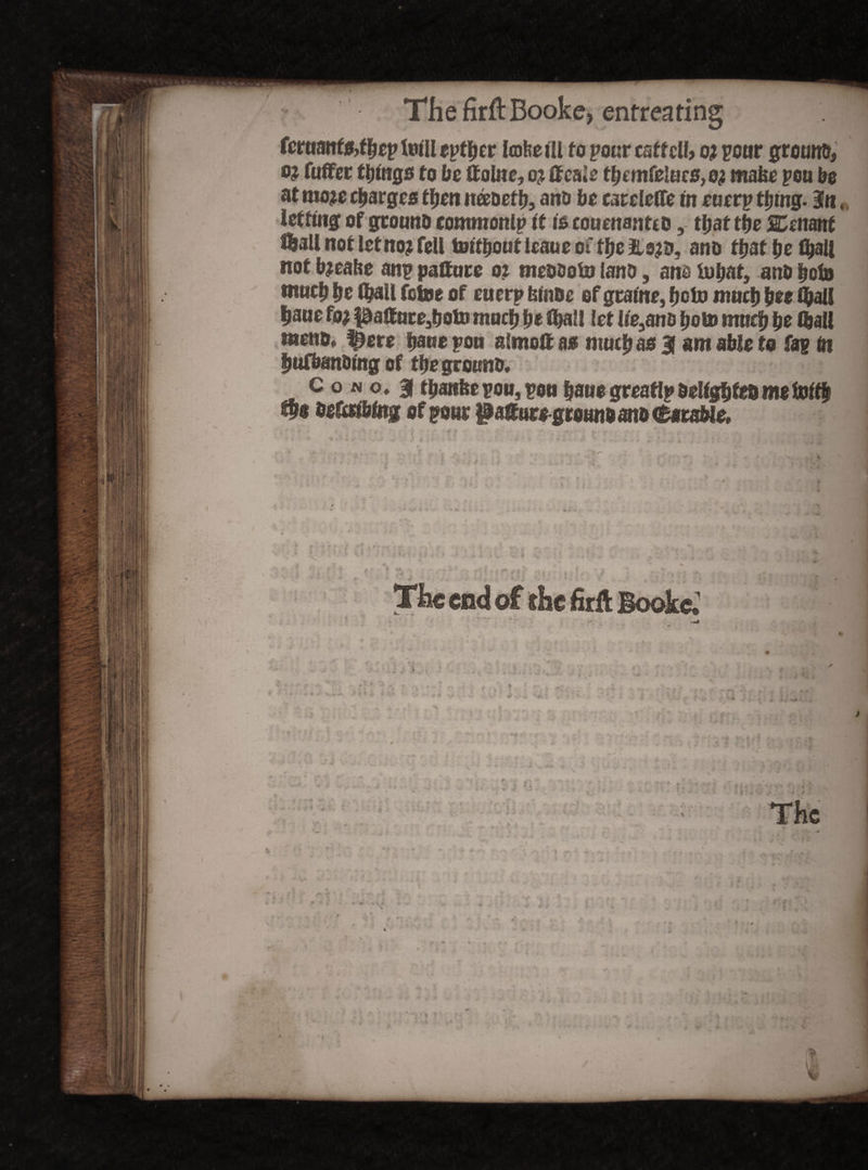 fcruanf&fbep foi'U eptber tofeefll to pourcsffdf> oj pour gromt&, o? fuffer ffjtngs to be ttolnc, o? tfca.e tbmfeluc8,o? make pou be at mo# charges then necocf b, ano be caccletfe m cucrp tfjmg. 3«,, leffmgof gtouno commonip it fccouenantcotfyattbe SCsnmt tlall not let no? fell tottfjout Icauc or tlje ano ttjat fje fyall not b#abe anp paftcire o? mcosoia lano, am fcubat} ano beta ntucb be fl?3U fotoe of cucrp feUiDe of gramc, boto mucb bee (ball |aue fo? |0altucc3!joto mucb be ft)a!l let Iic,ano boto mucb be fljall menu, ^erc bane pen atmoft a» mucb a* 3f am able to fap in |ufbanding of fbegrouno. Con o* 31 tbattftepou, pou baucgreaflp&cMgbfe&wefotfb fb* beferfbtog of pour $a£ure grounoano CataWc, 4 I . P- < ‘ » u ,« _ • > v •< % 2 > . < - • 1 ’ ' The end of the firfl Bookc. / . > , , • . *» •= 7 *• .j. v •••: I . ■ ■- v.' . f;*- f ' >.