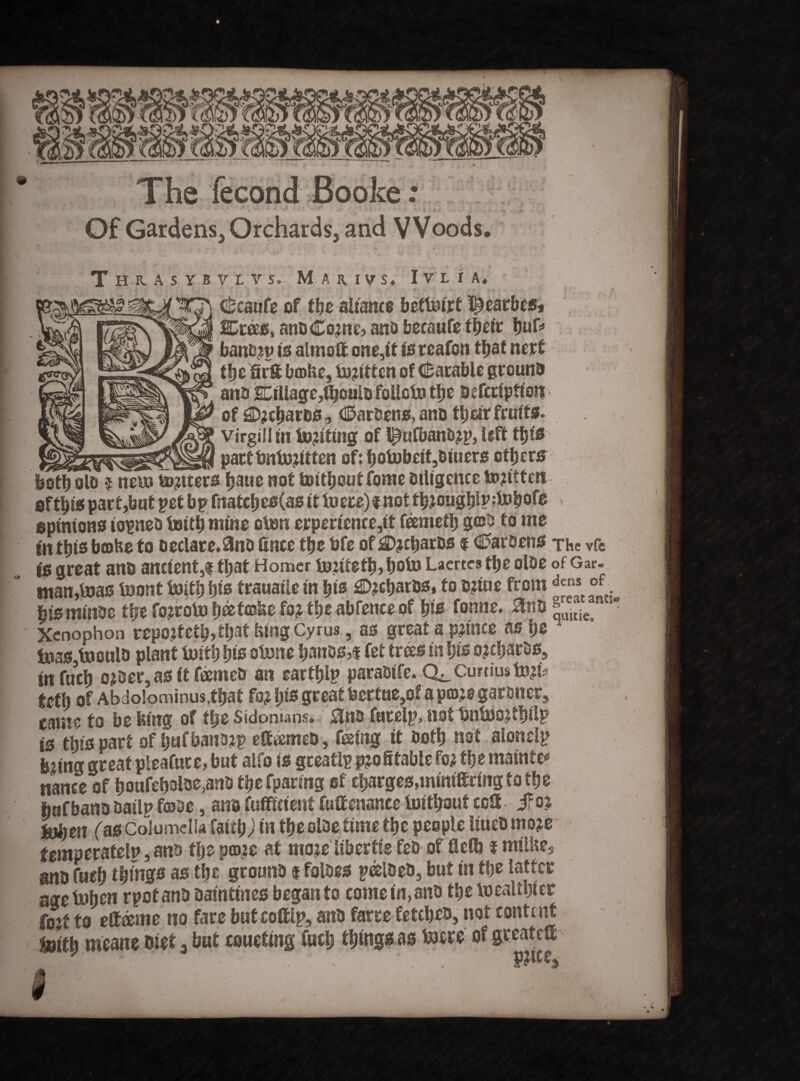 The fecond Booke: • • » v 4 ■ Of Gardens, Orchards, and VVoods. Thras Ym V So M A R I v S« I V L I A* w-> i C^caufe of fbe alfanct bettoirf f^earbes* Eras, anoCotne? ano becaufe fbeir buf* banotp to aimoft one,if to rcafon tljaf nerf tbe firSf btoUe, totitfen of (datable grouno ano *nUagc,ibouio folleto tljc ascription of £D?cbaros, (©aroens, ano tljotr fruits, virgin in tojtfing of l^ufbanb?p, left ttjio pactfmtotitten of: botobeit,oiuers other* loth olo $ neu» totters bane not tottbout fome Diligence totitten sftbto part,bnt pet bp fnatcbeo(as it to ere) $ not tbtcugbl^tobofe opinions iopneo tottb mine oton crperience,it feemetb g©o to me mtbtebfflfceto oeciare.3nofince fbe bfe of£>?£barDS f €>aroens The vfe itt great ano ancient,$ that Homer tontetb>boto Laertes tbe olbe of Gar. ntan,toas toont toitb bis frauatle in bis ®?cbatos, to etiue from Jns °f. iistninoe tbe fotroto fjeefcoke fo? tbe abfence of bis Tonne. 0no »uili€ Xenophon reportet^,tf>at king Cyrus, as great a p?tnce as be A toas,tooulo plant toitb bis otone ljanos,f fet trees in bis ojcbarOs, infucb o?oer, as it f&meo an eartblp paraotfe. Q^curtiusto^ tetb of Abdolominus.tbat fo* \p great bertue,o? a prate garoner, came to be Ising of tbe Sidonians. $no furelp* not bntoojtbilp is this part of bafbanotp etteemeo, feeing it Doth not aionelp feeing great pleafure, but aifo is gceatlp profitable fo? fbe mainte* nance of boufeboloe,ano tbe fparmg of cbarges,mtm®ringtotbe bafbano oatlpfraoe, ano fufficienf fulfenance toitbout ccS jfot tobett (as Columella faicbJ in fbe oloe time tbe people UueO mote temperatelp, ano tlje prate at mote libertis fes of flelb f milite, ano Curb things as tbe grouno $ faloes peeioeo, but in tbe latter age toben rpofanb oamtines began to come in, ano tbe toealtbiec fotf to ettame no fare but coif Ip, ano farce fetcljeo, not content toitb meane eiet 3 but couefmgfucb tbingsas tocre of greatet ■ _ . Spiffs