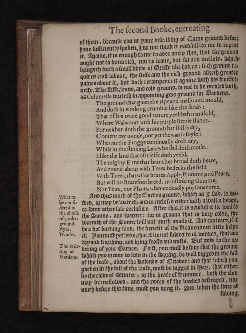 to con fi¬ red in e choife garden ound. yrcB indes. he ordo lg of ardent. The fecond Booke, entreating eftijem, bccaufe poa in pour otfcriMng of ism fufficicntlpfpolien,? oo not tljuiHttJ?.tV^roml It, agnine, it to enough to me to aooe onetp ttjto, that the 9r°uno ought not to heten rid;, no? t© leane, but fat ano mellottv tebufp bztnaetb fo?tl>a fmallfeinoe of <0?affe Uhe ljau*f£i: ft4> grounfi w quires l raft labour, tbe ttiffcano the rid; neCTe. 2Cb*tttffe,leane, ano colo grounO, ts not to bemeOlcDtottlj? as Columella tu.u'teth in appointing ga>o grouno fo? Partiens» The ground that giues the ripe and mellow ed mould, And doth in working crumble like the lands t That of bis owne good nature yeeldeth manifold, Where Walwoort with his purple Baric (lands. ,j j| For neither doth the ground that ftill is dry. Content my minde,nor yet the watriefoylej Whereas the Froggecontinually doth ©Tj While in the (linking Lakes he (1(11 doth moilc*. I like the land that of it felfe doth yecld. The mighty Elmethat branches broad doth bcare,. And round about with Trees bedecks the field With Trees,tbat wildc beares Apple,Biuromc,andPcare» But will no Bcarcfoot breed, nor (linking Gumme, NorYewe, nor Plants, whence deadly poyfons come. %\to thus much of the <farbcn grouno, tubicb as 3- faio, fc.fofc* freo, o?map betiiatrco, anti is enriofco ettbcrttjitb atoaH,abesige, o? fome etljer fafe estclofure. differ tbbMt is neeofullit lie luellfo t\)e §>umte, ano fsjarmet fo:in grouno that is beep color, tpe toaemtb of the n-uimc lini! not much auaileit. 3no contrarp,if it be a hot burning fano, the benefit of tlje^eaucns can little belP6 it. f^ou mull pet i©i*e,tbat it lie not fubied to ill toinocs, that are o?p ano feozebing, ano b?tng frotts ano mitts. H5ut not» to tb e ou * Ocrmgcf pour C5aroen, iFirtt, pou mutt be fute that tbe grouno toljtcb poumeane to fotn in tfje £>p?tng, befoell ofggco in tl;e fall of tbe leafe, about ttjs ifcalenos of October t ano that tobub pon garoen in tbe fall of tbe leafe,mutt be otggeo in spap, that citpec bp tbe colDe of Winter j o? tbe, beate of Summer, both tbe cloO map be mellotoeo ? ano tbe rotes of tbe ineeoes oettropco, no? snucb before this mutt pou oung it. flno U»ben tb* time of