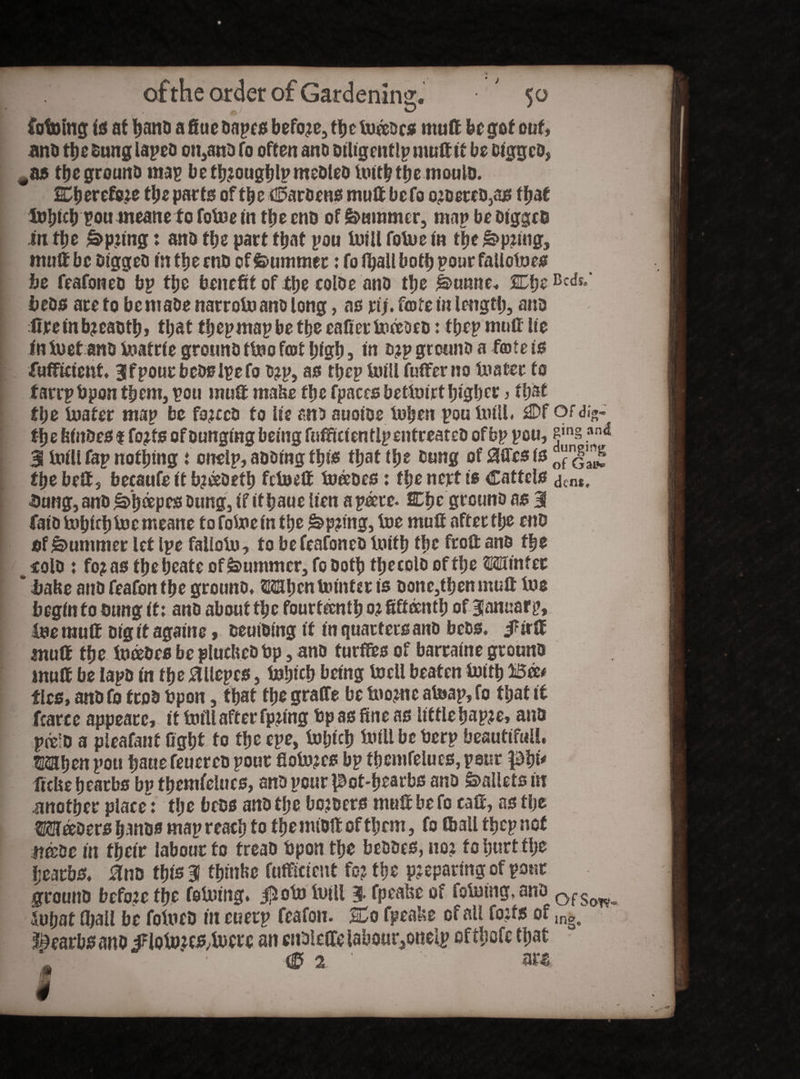 Vetoing id at hand a fiuc oapes before, the tweeocs mult be got out» anti the Dung lapeo on,ano To often ano oiligentlpmuttit be Digged, 5 the ground mas beth?oughlpmeOleo Iwiththemoulo. 2Cberefc?e the parts of the Maroons mutt befo o?oereo,as that Xwhrtb pou meane to folwe in the cud of Summer, map be Digged in tfje £>p?ing: ano the part that pou twill fotwe in the&prtng, muff be Digged in ttje mo of Summer: fo i^alt both pour fallctwes be feafoneo bp the benefit of the coloe ano the &>unne. SCfie be os are to be made narrotw ano long, as rt;. forte in length, ano lire in b?eaoth, that thepmapbe the eafier twffoeo: fhep muff lie iniuetano twatrie grouno ttwo fort high 3 in d?P ground a forte is Sufficient. 3fpour bcoslpefo o?p, as tijep twill fufferno twater to tarrpbpon them, pou muff make the fpaces bettwirthigher , that the twater map be forced to lie ano auoioe twhen pou twill. flDf or <%- the feinbes 1 fo?fs of Dunging being fufftctentlp entreated of bp pou, fj,n§an<5 3 toiU fap nothing i oiielp, adding ttys that the bung of 8Qfcs is f)“nJ'a^ the belt 5 becaufe it bjeedefb fetweff tnffoes: the nert is Cartels dtn*, Sung, and ^>h®PtsDung, if ithaue Uen apeece- SChe grounD as 3 fatotwbiebtoemeane fo fotwe in the &p?mg, twe muff after the eno of Summer let Ipe faliotw, to be feafoneo Iwtfh the froft ano the _ cold t fo?as theheate of Summer, fo Doth thecolo of the Winter * babe ano feafon the grouno. When Uunter is oonc,then mutt twe begin to Dung it: ano about the fourteenth 02 fifteenth of BJanuarp, twe muff Dig it againc, oeuioing it in quarters ano beos. f irff muff the Iwriebes be plucked bp, ano turffes of barraine grouno muff be lapo in the tfllepcs, iwhich being twcll beaten twith Bee# tits* ano fo tcoo bpon, that the graffe be twome atoap, fo that it fcarce appeatc, it twill after fpffng bp as fine as little hap?e, ano preio a pleafant fight to the epe, twljich twill be berp beauttfuil. Whrn pou fiatie feuereo pour fiotw?es bp themfelues, pent phi* fiefie hearbs bp themfelues, ano pour pot-hearbs ano Pallets in another place: the bees ano the bonders muff be fo caff, as the metdm hands map reach to the nuoft of them, fo «ball thep not itffoe in their labour to treao bpon the beoocs, no? fo hurt the ijearbs. 0no this 3! tfmtfce fufficicnt fo? the preparing of pour grouno before the feiwing. $otw twill 3 fpeabe of folutng, ano QfS(m- iwhaf (hall be fotweD tit euerp feafon. 2Do fpeake of all forts of lnge hearbs ano iFlotw?es,twere an enDleffelabour^onelp ofthofe that srtx,