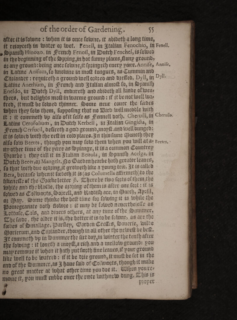 after itisfotune: txifjeit it is oner fotune» it abiustl) a long time, it teiopcety tit boater o? tort. Fend!, m Italian Fenochio, in Feneii. (£>pamft) Hinozo, in jftemb Fenoil,»! jDutcb Fcnchcl, isfeiueb In the beginning oftbe&>p?ing,tnbot funnp plates,ftonp ground, ojanp greuno:being once folune,tf fpftngetb eucrp pare.Annife, Annife. in Hatine Anifum,fo fenolune in ntoft tongues, as Cummin and Ca?iander: requiret!) a ground luell o?o?eo ana djefted. Dy II, in D?1L atatine Anethum, in irreneb and Italian almoft fo, in £>pamlb Eneldo, in SDuteb Dyll, enduretb and abioetb all feint)e oftuea# tfjecs, but Deligtjts moft in ioarme ground: if itbcnotlueUlua* feed, itmuftbefotued thinner. &>ome near couer the fades toben tbep fold them, fuppoftng that no 25ird Mlmeddle loitb it: it commetb bp alfo oftf felfe as Jfcnneil daft). cheruslj, in Ghenni» ILatine Cerofohum, mUDutft) Kcrbdi, in Italian Gingidia, in jfrencbGer^uci,5 deftreft) a god grouno,mopG,and iuelldunged: it is fotued toitb tbc reft in cold places.31 n this fame #onetb the? alfo fobo Bcctcs, though pou map foto them tuben pou Ml at a* Bcetcs. tip other time of the peers as i&piiiage, it is a common Countvep ^earbe : tbep call it in Italian Beitola, in ^>panift) Acelga, tn JDtitcb Bem,o? Mangclt. j^o (i&aroenbearbc bath greater leanes, fo that lotib due o?D?ing,it grotuetb lifee a pciing tax. 31 is called Beta, beeanfc toben it Fteoctl) it is (as ColumdUaftirmeftftto tyz lifeeiteffesf the <&afee letter £. %btuht tluo fo?tsoftbcm,tbc lubite and the blacfee, tlje oidftng offljem is after one fo$ti it is fotued as Coltuaj:ts,S>o:reU, and Kaddiib arc, in $Parci), oi £&iW. S>ome tbtnfec tbs-beft'time fo? foMig it is tupile tge pomegranate doth flolm*: it map be fotued ncaertbeieite as 3Uffufe,Cals, and. diuers others, at aitp time of the jammer. Win fade, the older if is, the better it is to be felune, as arc the fades of ^mallage, parflep, harden Cteffes, &>auerie, Mde £©arterum,ana Colander,though in ail other tlje nduett ye belt, If commetb bp in Summer the ft it dap,irt toinf er the tenth after the fo Wing: it louetb a mopft,a rieb>an& a melloto ground: pou map remane if luben it bath-put f©?tb fine leauesftf pour ground iike luell to be luafred: if it be d?te ground, it muft be fet in the end of the ©manner,as 3 bane fat'd of CoUu©?ts, though if tnmz no great matter at Wat other time pot. Doe it. mhme* mme it, pan mnft ettbbe ewer the rate toitbneto Dung. 2T#3 ^ ■pr ' n Wtto* '  “