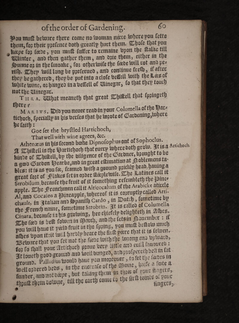 f0au mull bebjare there come no teaman necre fohere pou fette them,fo: their p^efence Doth greatlp hurt them, pou feeepe foj feeoe, pou rauft fuffet to remains bpon the ftalac till * Water ano then gather them, ana o^ie them, cither in t'jc j&>utmee?m thefmoabc, foi othertoife ttje feeDeUiillcot anope* nfy. 2Dhep bJill long be p?eferueD, ana continue freiq, u atcec thep begathereb, thepbe put into aclofebeffeil totth the fcees ot luhiteluine, oihangea in a bclfeU of tainegar, fo that thep tauei) Th ^A^isihaf meaneth that great Ch*®*11 tljat fpjingcth ar i vs. Cia pou neuer teao in pour Columel 1 a ^ tichoch, fpeciallp in his berfes that he i»?ote of €?atDemng,U here hefaitht . ... Goc fet the bryftled Hartichoch, , That well with wine agrees, &c. Athenaeus inhisfecona bcofce Dipnofophus onf^JSophociu^ ■f trjiiftcUte the ^arttchoch thateuerp fohewDoth grofo. 3*1# ■ feinSe of Chi®ell,bp the Diligence of the^arbiter,i fekes: it is as pou fee, frameD toith agrounD • hs3exssatt&gg& . «£!SS!SSSSSSS SASSSSSSS&i 88i «• Cin£, bemCe mW grcototiig, ties Smtm«two* * W««<f “SST* 5? toneS’ goo* gwonb anb toeil bungeb, '