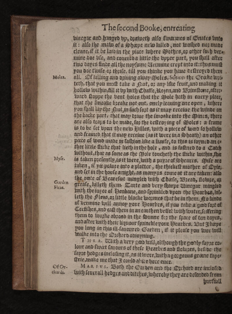 m The fecond Bookc, cnfreating timcgar aitb|$itgep tjp, Daatocfp alfo fmarines of CPiates tmfa it: alfo tpe mato of a £>peepe wto billed, not toalpeo no; ntaoe £lcane,if it be iaiotn tpe place top ere ^ofpes3o; ofper ftup Per* mine doe bfe3 ano couereoa little tpe bpper part, pou ipall after ttoo Dapes finoe aUtpenopfome Pennine crept into iktpustmift pou Dae ttoife b; tp;ife, till pen tpinbe pen pane eettreped tpcm . Moks. all. £>f billing and d;iuing atoap £pel£S> Sorion tpe C3nxbe to;(* tetp, tpat pou mo® take a jjlat, o; anp libe fruit3anD mafeing it polloto toitpimfil! it bp toitp €pafFe3M9$en>ano B;imftctTC3aftet« toaro ftoppe tpe Dent poles tpattpe S$)ole patp in euerp place, tpat tpe fraoabe b;eabc not out, onclp leaning one open, topere pou fpnll lap tpe $uf3m fucp fo;t as it map receiuc fpetofnde on tpebaebe part, tpat map D;iue tpe fmoahe into tpe ^ims, tpere are alfo traps to be ntade3fo; tpe teftroping of ^olcs: a frame is to be fet bpon tpeneto lilies, toitp a piece of tomb fo polled? ano framedtpat it map receiuc (as it totre in a £>peatp) an otper pcece of toosD maoe hi faflp'on libe a irmfc, to tpis is iopncD an c# tper little thrive tpat lietp in tpe pole, ano is faftned fo a Catcp toifpoufjfpat as fane as tpe cpole touepetp tpe thebe toitpin3tpa Myff. fafeen ptefentlpjas it toere,toitp a papte ofibpeares. fptfe are taben 3 if pee potote into a platter, tpe tpiebe® mofper of £Dple, ano fet in tpepoufeamgpt, as manpss comeat tfarefaben; alfo tpe rente of Bearefot mingtcD toitp Cpbefe, B;ead, floto;e,o; Fkas.cn Sreaft5bilictp fpem* SCarte attD berp tparpe t&inegar mingled - toitp tpempee of henbane,ano fpjinblcd bpon tpe l£earbcs,M>> ktp tpe 3Heas,c; little blacbc too;mes tpatbein tprm.^o binde of berm me toil! armop pour i^carbcs, if pan fabe a goto fo;t of Cc£tiu)cs5ana eaUtpem in an eartpen bedel toitp toafer,fr.ffcring fpcinto tos;be ab;oao in tpe Ssntnne fc; tpe fpaee of ten tapes, j ano after toitp tpeir liquour fptincblcpour l^earbrs. But ^ beepe pou long in tpis iit-faucureo Marten 3 if it ptrafe pou toee toil! toalbe into tpe £5;cparoasiopning, a T h r ,SahtpaberpgGaotoilljaltpougpfpega^lpfapteco^ • lour ano ftoeet fatiottrsof tpefe i^earbes anD floto;es, brftbc tpe | top;e pcogc sincicfmg it5as itinere, toitpago;geous grccne tape# i ®rte,inabc me tpat 9 could abite pete euee. 1 •)pf0r- m ar i vs. Bofp tpe drat oen ana tpe €»;cparD arc indoftD naris, toitp feutraU pe&gcs anCDitepcs^toperebp tpep are DefenDeb from | lurtftiU