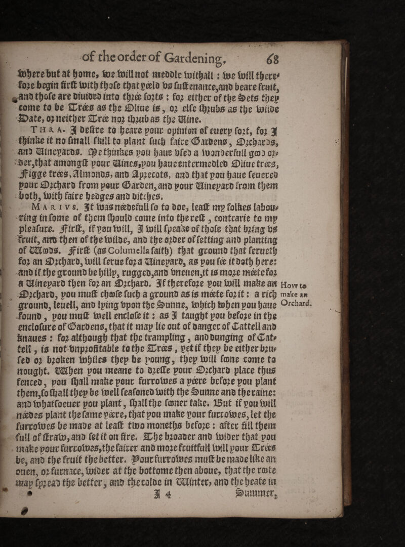 £8 j fecere but at home, toe toill not meddle toithail: toe toill there* fo?e begin fir® toith toofe t^aepcelo bs futtenance,and beare fcoi t, jand tb&fc arc otuioed into foifjes: fo? either of the£>ets the? 1 come to be Crees as the Ciiue is, c? clfe tb?ubs as tl)e toitde I iDafe, o? neither Cree no? tomb as the tEine. I T h a. a. 3| delite to heare pour opinion of cuerp fo?f, fo? % j thtnUe if no fmall Hull to plant futh faice hardens, j©?charas, , and SHinepac&s. €0t thinbes you haue ufeD a toonoerfull geo a op I ber,that among® pour Stores,pou haucentermedled €>itue trees, It if igge trees, ftimonds, and 8p?ecots, and that pou haue feueted ! pour £D?chsrd from pour harden, and pour SUinepard from them i both, toith faire hedges and Ditches* [ Mauv s. it toasneeoefuU fo to Doc, lea® nip folbes labour ring in fome of them tooulo come into there® , contrarie to mp pleafure. iftrffi, if pou toill, 3 toill fpealse of tfrofe that b?fitg bs • Fruit, aim then of the toitoe, and the o?der of fetting and planting ofWojds. ifir® (as Columella faith) that ground that feruetl; fo? an £>?charo, toiU feme fo?a Hinepard, as pou foe it doth herer (’ and if the ground be hillp, ruggeo,an& tmeucn,tt is mo?e meefefo? a Stoteparo then fo? an £)?toaro8 3f fherefo?e pou toill mabe an Hov? to ii i!D?cbarD, pou mu® cha?fe fuch a ground as is mdete fo?tt: a rich make *« | ground, leudl, and Iputg bpon the £>unne, tohich tohen pou haue Orchard, found, pen mu® toell enclofe it: as 3 taught pou befo?e in the cnelofure of hardens, that it map lie cut of danger of Catfell ana j fenaues: fo? although that the trampling, and dunging of Cat? f ell, is not tmp?ofitable to the Crees, pet if fhep be either b?u? fed o? b?oUen toljiles thep be poung, fl;ep toill fame come fo [ nought When pou meane fo d?e®e pour £)?chard place thus | fenced, pou fijall make pour furrotoes a peere befo?e pou plant I them,fo (ball thep be toell feafoned toith the Idunnc and the came; I and tohatfoeuer pou plant, toaM toe froner fake. But if pou toill f naedes plant thefamepacre, tost pou rnafee pour furrotoes, let the furrotoes be made at lea® ttoo monetljs befozc: after fill them L full of ®rato, and fef it on fire* Che b?oaoer and toider that pou ff mafee pour furrotoes,fhc fairer and mo?e fruitful! toill pour Crocs [ be, and the fruit the better, ^aur furrotoes mutt be made Itoc an oueit, o? furnace, toider at the boftome then aboue, that toe rmte r. map fpjead the better^ and toecolac in Winter? and theheafe in * • 3 4 V ^ummers