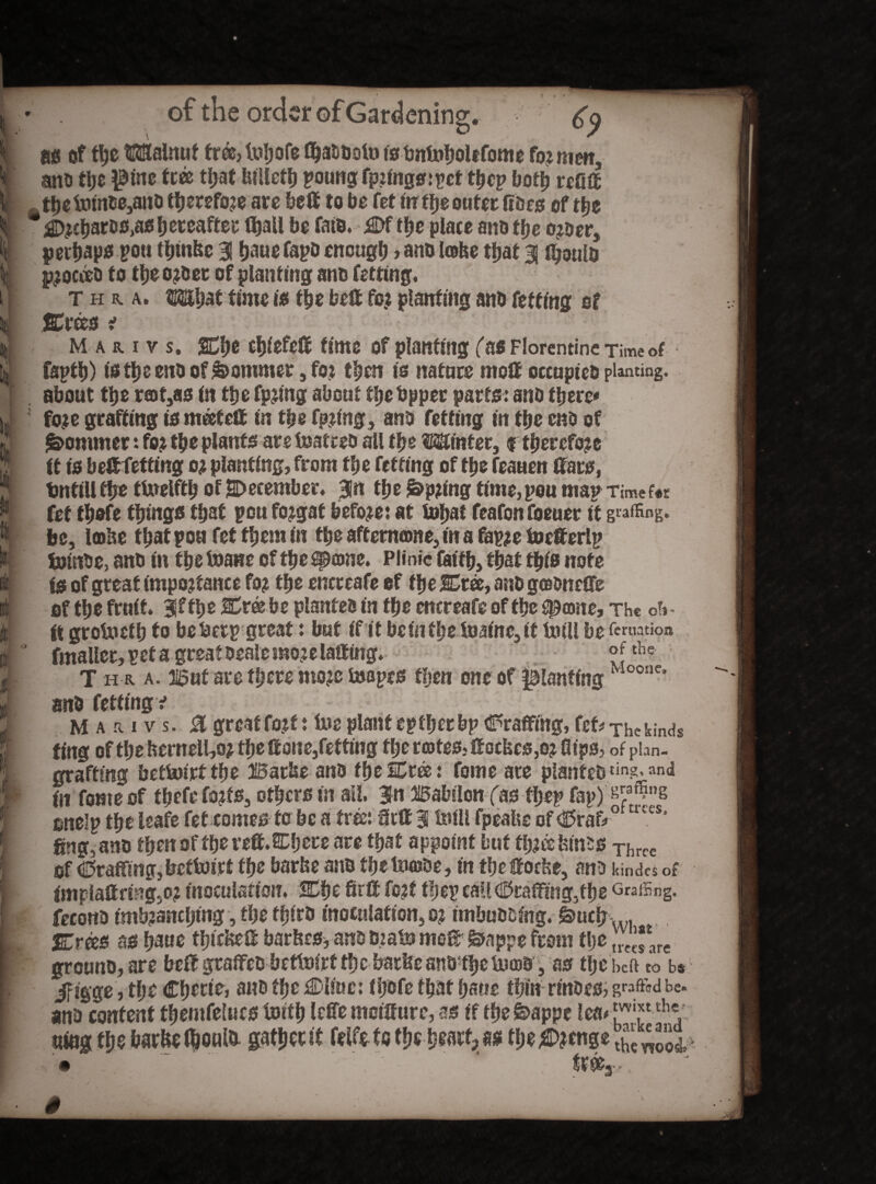 « I t t§ f t of the order of Gardening;. V *9 as of the Walnut free> tuljofe fl^aDUolt» isbnfoholtfome for men, ano the $tne tree tljat btUctl) poung fpringsrpet tf>ep both refift the tmnoe,ano therefore are belt to be fetinr the outer fioes of the ’^chares,as hereafter thail be fate. £>f the place ano the o?Der, perhaps poa thrnbe 31 haue fapo eacugh , ano Iceke that 31 fljaute proc&o to theoroer of planting ano fetting. Thu. What time is the belt for planting ano fetting of %xm i M a r i v s. 2Che chiefeft time of planting Tas Florentine Time of fapth) tstheenoof&ommer ,for then is nature molt occupies piling, about the r®t,as in the fpring about the tipper parts: ano there* fore grafting is meet eft in the fpnng, ano fetting in the cno of Sommer: for the plants are tuatreo all the Winter, f therefore it is belt fetting or planting, from the fetting of the feauen ftars, tintillthe tUrelfth of December. Bin the j&pring time,you map Time foe fet fhofe things that pen fojgat before: at tnhat feafonfoeuer it gaffing, be, Iffltie thatpoa fet them in the affemome, in a fapre foefterlp fciutee, ano in the Inane of the speone. Plinic faith, that this note Is of great importance for the encreafe of the SCree, ano goteneffe of the fruit. 30f the JCreebe planteo in the encreafe of the ^ame. The of? ft grolneth to beberp great: but if it beintheiBatec,® Ml be fcnjation fmaller,peta great Deale more laff teg. °Jthc T h r a. input are there more toapes then one of planting Moonc* ano fetting v Mari v s. 0 great fort: foe plant eptfjcr bp (©raffing, fet# The kinds ting of the fcemell,or theftone,fetting the rates, ftocbc0,or flips? of plan- grafting betfoirtthe Barbe ano fhelEtee: forne are plantcDtin?'an<^ in fome of tficfi? forts, others in all. 3*n Balnlon fas tf>ep fap) ^a*5»g onelp the leafe fet comes to be a tree: ftrft 3 Ml fpeafee of cBrafr C!* ftng, ano then of the reft. SChere are that appoint but three feints Three of drafting, betfoirt the barbe ano the fooiDe, in the ftoebe, ano kindc* of lmplaffrteg,or inoculation. % he 8rft fort thep call (©raffing,the GraiSng. fecotto imbranchtng, the thiro inoculation, or imbuooteg. g>ucb vl %rizs as haue thicbeft barbes,anoOrateme® Siappefrom the grouno, are be® gtaffeobefteirtthe bat&eantrthete®r, as tlje hcft to b* iFigge, the Cherts, ano the Mine: tijofe that hane thin rinses? grafted be. ano content themfelucs toitb leffe mcifture, as if the feappe lea# l™?1 t!l* ntog the barbe (fcoute gather® felfe to the heart?thet£ wU • ’ tree3 •,