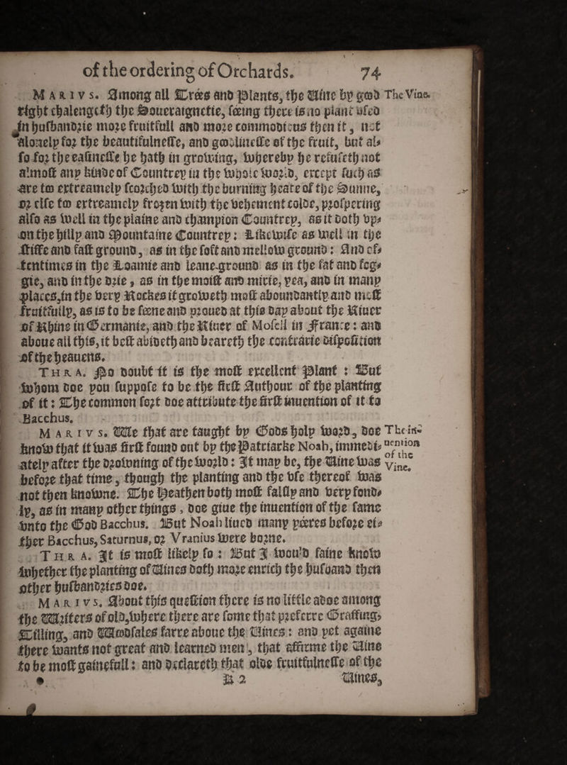 M a a. i v s. among all Crees ano plants, the ©line bp geo a The Vine, tight chalengctb tljc ^oueraignctie, feeing there is no plant nfto Jn hufbano?te mo.ie fruitful! ano moie eommoottus ttjen it, net alonelpfoj tlje bcautifulnefiTe, ano gcoolincffc of rfjc fruit, but al* fo fo; 11; ceaftn rile he hath tn grafting, tutjerebp he refufethnot almoff an? Isiaocof Countrep in the toboictoo^U), ereept fuel) ns •are tm ertreamelp fcojdjeo fttth the burning bcate of tbs purine, si rife fco ertreamelp frozen ftith fhebehement color, pjofpering alfo as ftell tn the piaine ano champion Counter?, as it Doth bp# •cm the hfUp ano fJDountaine Countrep; idbetoife as ftell in tije tttffe ano fall grouno, as in ttjc foft ano mrHoto grouno: 3 no cf# fentinus tn the &oamie ano leane-grouno as in tfye fatanofeg* gtc, ano in tlje one, as in tlje maift ano mine, pea, ano in man? |)laccs,in the berp M ec&rs it grofteth matt abounoantlp ano meft fruitfuilp, as is to be feene ano pesuco at this oa? about tfje Mtucr .of Mbint m<25ermame, ano thettiuer of Mofcil in Jfranrc: ano aboueallthi*>it beftabioethanobraretb the contrarie tafpefittott jjftheheauens. j Thu a. $q ooubt it is the molt ertellcnf plant : But [ fej'oom ooe pou fuppofe to be the firft Suthout of the planting of it: Che common fojt Ooe attribute the Sril imientien of it to Bacchus. - ' | M a r i v s. wait that are taught bp Cobs fjoip foo?o3 Ooe The is* fenotJJ that if ft as firft founo out bp thepatriarise Noah, immebi* “™',oa atelp after the Dftftmng of thefto?lo: Bit map be, the name toss before that time, though the planting ano the bfe thereof ftas not then Imoftne. Che heathen both moff falfl? ano berp fonO# ip, as in man? other things, ooe giue the inuention of the fame bnto the CoO Bacchus. But Noah liuco manp peeres before tU ih?r Bacchus, Saturnus, 0? Vranius ftere bojne. T h r a. Bit is molt Itkclp fo : But 3! foou’D fame hneft Whether the planting oftSines Doth moje enrich the Imfoano then Dthcr hufbano?ies ooe. M a r i v s. about this quiEton there is no little atsoe among the Matter$ of olosl»here there are feme that p?eferrc Craffmg? ^tiling, ano tE2S®Dfales farre aboue the ©lints : ano pet againe there ftanfs not great ano learneo men, that affirme the ©line tobemoagainefuU: ano occtoth *bat oloe fruttfulncCTe of the • %2 ©lmes3 /