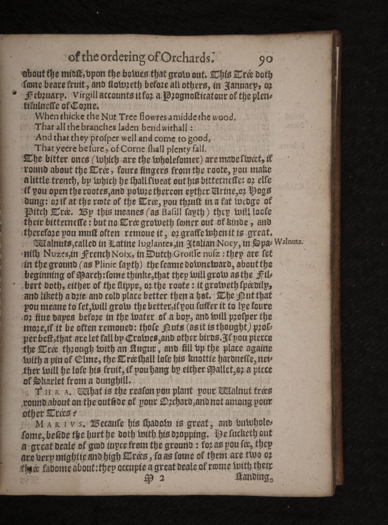 «bout the mibfi,t)pon tlje bete that groin out, %ty& 2Tr& both i fcDrte beare fruit, ano flotnzetb before ali others, tit 3fannarp> o? * Jrcbmarp. virgin accounts ttfoj aj^ognofiitatour of tlje piem» I tiTulneffc of Co?ne* [ When thicke the Nut Tree Howres^midde the wood, [ That all the branches laden bend withall : I And that they profper well and come to good, f Thatyeere be (lire, of CorneHiall plenty fall, j %he bitter ones (ioljtcb are the tnbolefomer) are mabeffeect, it t! rounb about the SCree, foure fingers from tbs roots, pou make I a little trench, bp Inbieb he (ball flu cat out l)is bitterncITe: o? elfe I if pou open the root es,ano polnje thereon eptljcr tErme,o? i^egs I bung: o? if at tbs rcote of tljt SCrce, poo th?uff in a fat tegs of pitch Bp this meanes (as Bafill faptfj) tljcp Ml loefe J their bitterneffe: but no Crngtoiuefb toner out cf btnoe, anb I .therefore pou muff often remoue it, o?graffe Men it is great, I WalnutSjCalleb in Ratine iuglantcs,in Italian Noey, in laps* Walnuts. | <nifij Nuzcsjin ifreneb Noix, inlbutcb Groitfc nufz: tljep are fet I fin fbe grounb fas Plinie fapfb) tl;e feame DoMelnatD, about fbe ft , beginning of ^arcb: fome tbinke,tbat t bep Ml groin as the Jfti* I] * bert botbi either of the fiippe, o? the roote: itgroinetb fpeebilpj j anb Ukctb a b?ie anb colb place better then a bet. 2Ebe$uttbaf ' ft pou rncane to fef,lniH groin the betfet5ifpou fuffer it to Ipe foure i ,0} fiue bapes before in the loafer of a bop, anb Ml pjofper the - mo?e,tf it be often remoueb: tbofe #uts (asit is thought) perbefofbaf arelet fall bp Crolnes,anD other birss.^f pou pierce the %m through Mb an Bagur, anb fill bp the place againe | Initb a pin of Clme, the Creelball lofe bis fenottie batbneffe, net* ther Inill hr lofe bis fruit, if pou bang bp either pallet,o? a piece of&ksrlef from a Dunghill. | f h a. a. Mbafi* the reafon pou plant pour Malnut trees I rounb about on the outioe of pour debars janb not among pour other SCrees i . , ' 1 . .r * . : 1 f Mar i v s. Becaufe b& fluite is great, anb bnlofjoto I fome, befibe the hurt be both Initb bis Dropping, i^e fuefeetb out a great beale of gob rupee from the grounb: fo? as pou fee, tbep are berp migbfie anb high 2Cr®s, fo as fome of them are tlno 02 ihitfe fmme about;tbep orcupie a great beale of rcome imtfjtbetc ■ r ^ 2 :tobtng3