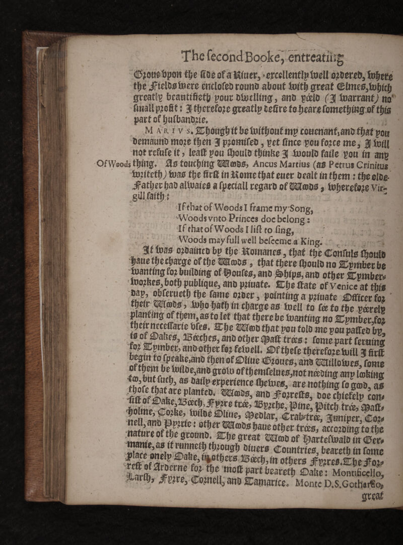 _,entreating Oouebpon the 0oe of a Hitter, >ercellent!ptvell ordered, tofate the JrieWs foere enclofed round about faith great dmes,U)hlch greatly bcantifietb pour duelling, and poelo (■% foarrant) no' fttiall profit t 3! therefore orrest I» fceffre to hear# fnmpffimiT nf thia ' part of $ufl>ant£ie. M A r i v s. Cpuuyy u uv umi/uui inp icmncmijarw ipsr pou demaund mo?e fften 3 piomifed, pet Cnee pou fojee me, 3 ttstU not refute If, lealt pou Ojouldthmlse 3 inould faile pou fa anp Of Woods tljing. no touching OTfflBS, Ancus Martius (as Petrus Crinitae toimt)) tons ftje firfi fa Monte thateuer dealt in them: theoloe- Jfather had altoarefi a fpectall regard of»oos, \nhmtm vir- •If that of Woods I frame my Song, ; '■Woods vnto Princes doe belong: .1- h *j < - : t[f thatofWoods I Jill toting, ' - Woods may full well befeeme a King- 3f teas ojdafacd bp the Momanes , that tlje Confute mould fjaue tlie charge of ffjc 2®roos , that there fhoulo no Cpmber be loaning fo? butlotng of Routes, and .s&ftfpo, and other Cpmbetv looses, both pubttque, and pnuafe. Che If ate of Venice at this 5 ^rueth/he fame ojaer, pefatfaga p?faafe Officer fot their , faho hath tn charge as toeil to te to the pa>relp planting of them, as to let that therebe tomting no XpmbetM fhetr nceeffarte bfes. Che m»D that pou fold me pou paffed bp is ofipahes, Beeches, and other tpaft trees; feme part returns 6 andstherfoj fetoell. Offhefe thereforeUitU 3 firl nf?hnmifpffe.san0 t})m Stoves, and «lloiues, fome f©bStbtoi^tf S«l»«f^fWfelues,nof tiding anptoWng ihZrffft?^3 &atl? erpertence factors, are nothing fo g®&, as im o^lkf m mhtci a«d Jfojrcffs, doechlefelp com Idme^^ ^ aepche, pine, pitch fro^aff, Zh*££ ’< ml ^eD^r, Crabtree, jumper, Coi< nature offh^mm^^®55 °^er trd>s* to the 'I™* °Ujlc Sfound. Che great mate of ^arteftoald in Oer, SS^Jf SSM^U3\i(mg Countries, beared in Come reft of m °^ers tfVWS&Moz* tLVrma2lff? ^imoSPavtGareth Saltet Momificello, Jlarlg, ^fp?re, (pofaell, and SCamance, Monte D.s.Gothaifo*, ■ r. ,, _ ; \ • great