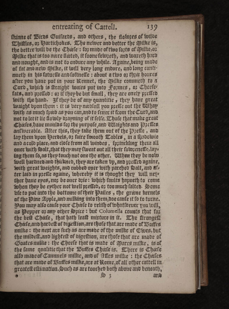 fhtonc cf ISitdS Cutfards, and others, the floto.ttS of toiioe testifies, oj Iparticbokcs. Cbe netoer and better the spilke is, the better tuiU be the Cbcefe: fo.jmaDeofttoofo.tts of ^pilhe,oj t^ilbe that is too ncerc fleeted, it foone fotojetb, and tuajretfj bard and nougbt,nnd is not to endure anp fof;i!c. 0game,being made of fat and neto ipilke, if totll berp long endure, and long conti¬ nuet!; in bis fatneffe and foffnelfe: about attoo 0; tb?ee bourcs after pou faue put in pour Kcnnef, tl;e fpilke commefb to a Curd, tobieb is ttraig|t toaies put info jfo;mes, o; Chec®*’ fats, and pjeifed: oj if tbep be but fmall, tbep are onelp pjclfcd toitb tbefjand* jf tbep be of anp quanfiftc, ffjcp bauc great toaigbtbpontbem♦, ft is berp needfull pou pjeffe out tl;e ©mbap toitb as much fpeed as pou can,and to feuer if from tbe Curd,and not to let if lie flotolp djapning of if felfe. Cbofe that make great Chafes,baue moulds fo; the purpofe,and tMaigbts and ptt®es anftoerable, after this, tbep fake them out of tbe pjefle, and lap them bponlperdels,ojfairefraootk Cables, in a fijadotote and a cold place, and clofe from ail to indes, fp? tackling them all oner toitb &alt,tbaf tbep map ftoeat out ail tbeir fotojenefle,lap* tag them fo,as tbep touch not one tbe other, Wfym tbep be notb toell bardned and tbickned, tbep are taken bp, and pjeffed agatne, toitb great toeigbts,and rubbed oner toitb parched £>alt, and tU ter laid in pjeffe againe, toberebp it is thought tbep toiU nep* tber baue epes, no? beouer d?ie: tobicb faults bapneib to come toben tbep be eptber not toell pjeffed, 02 too much falted- £>cme bfe to put into the boftome of tbeir pailes, the greene kernels of the pine 9ppie,and milking info them,doe caufe it fo to turne. §Sou map alfo caufe pour Cb®fe to relish of tobaf foeuer pou toilt, as pepper ojanp other ^pice: but Columella counts that foj the be® Cb®fe, that bath lead nurture in if, Che ®ronge® Cb®fe,and barae®of digcttton,are tbofe that arc made eflBaffes mtlke: the nert are fucb as are made of the milke of €toes,but the mtldc®,and ligbte® of digeftion, are tbofe that are made of €>oafes milke: the Cbeefe that is made of spares milke, is of the fame qualifiefbatfbe 25u®es Cb&fe ts, ICbere is Cbette alfo made of Cammeis milke, and of 9®es milke : the Chafes that are made of BnfFcs milke,are at Mcme.of all other catf ell in greate®e®imation.&ucb as are touched both aboueand beneath, • 3 and
