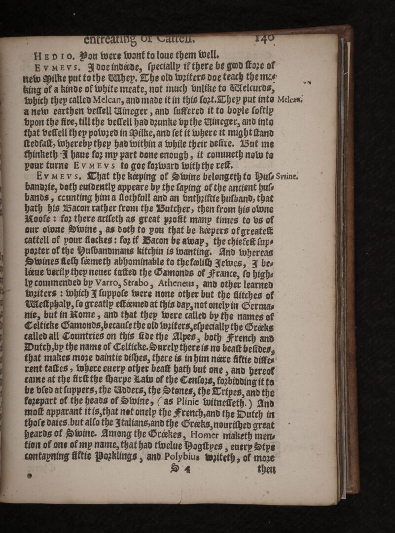 Evmevj. 3|oocindaae, fpectaUptftfjerebegffldftoreof net» spilbe put to tt?e Wbey. fDfie old totters ooe feach the me* ferng of a binde of Incite meafe, not much bnlibe to Melcutb*, luljtch ttjep calico Mclcan, and made it in this (otf.&ljey put into Mela*, a tidn earthen beifell satneger, and fuftered it to bople foffip bpon the fire, till the bcffell had drunbe bp the HSineger, and Into that beffeli ttjep polujed in ^tlbe,ano fet it tuyere it might ftand ft ed faff, In^crcbp fhep had tsaittjm a tootle thetr deftie. But mo fhinbeth 3 haue for mp part done enough > ft commeth nolo to pourturne Evmevs fogoeforbjardlufthfhettft* Evmevs. SChat the beeping of &>tume belongeth to ^uO Swine, bandfte, doth euidentlp appears bp the Taping of the ancient huf# bands, cctwtfng him a flothfttll and an tmthftftfehufband> that hath W Bacon rather from the Butcher? then from in's obme Moofe: for there artfeth as great profit manp times to bs of our clone fetotne, as doth to pou that be keepers ofgreateft caff ell of pour floebes: for tf Bacon be atoap, the chiefeft Tup* porter of the Iputbanomans btfchtn is foanfing. and btffjcrcas &foines fiefh feemeth abhominable to thefoliib 3Jetaes, Si be# Ime berilptbepnetiee fafted the diamonds of jf ranee, fo high# Ip commended bp Varro, Strabo, Athcneus, and other learned matters : fohfch 31 fuppofe lucre none other but the Uitctfes of Weft phalp, fo greatlp eft anted at this dap, not onelp in €>erma* me, but in Mome, and that fhep toere called bp the names of Celftcbe (Camonds,becaufefheoldterfters,efpeciallpthe (Crabs called all Countries on this ftdefhe #lpes, both Jfrench and H>uf ch,bp the name of Celffcfcc.&urelp there is no beaft beffdes* that mabes more oatnfie dilbes, there is in him nare ftftie differ rent taftes, fohere euerp other beaft hath but one, and hereof came at th e firff the (harpe &afo of the Centers, forbidding if to be bfed at fuppers, the coders, the Atones, the Cripes, and tbs forepart of the heads of&tome, ( as Plinie tmfneffethO 0na moft apparant if is,fhat not onelp the french,and the SDufeh in thofe dates,but alfo the 3falians,ana the (Crabs,nouriffjed great beards of j£& brine* J3mong the (Crabes, Homer mabefh men# fton of one of mp name, that had ttoelue tpogft pes, euerp btyg confapning ftftie pollings, and Polybius torfteth , of more & 4 then