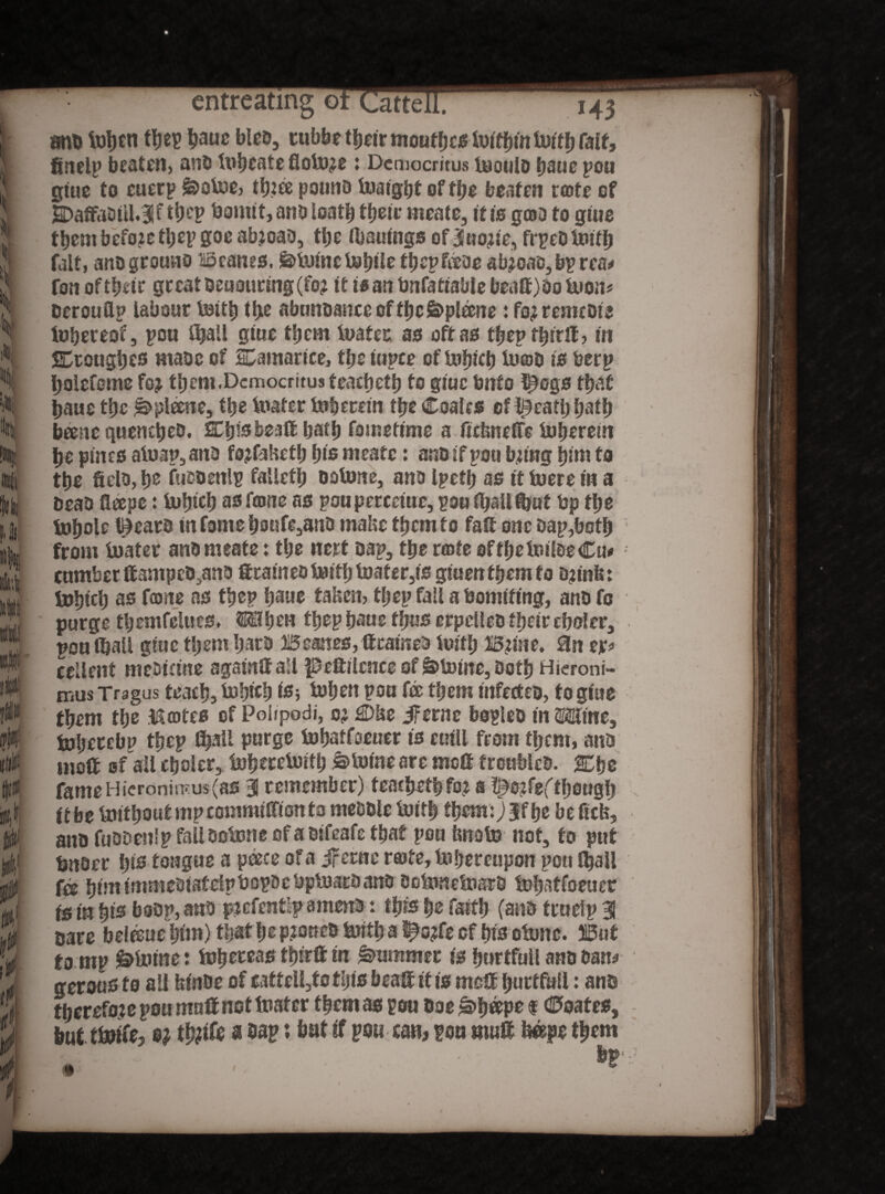 % IB m m '8 entreating orCatte. M3 tmb tebcti tbep bauc bleo, tubbe t^cir moutfjc^ tu^tntuiffj fait, fineip beaten, ano In beate Sotere: Democritus teoulo bauc pou glue to euerp &otee, tf)2ee pounD Xuatgijt of tbe beaten rote of S>affaDttl.3if tbep Donut, ano loat| tbeir meate, it is goD to glue them before tljep goe ab?oao, ttje IbauUtgs of Huotfe, frpeb teitb fait, ano grouno Beanes. fe>tetnctebtle fbeptooe ab?oats,bprea* ton ofttjfrtsr geeat Denaturing (fo? it is an bnfafiable beaff)Ooteom DerouUp labour tettb tbe abunoance oftbe&ptone i fo? remcote thereof, pou ftjall giue t!;em teafec as off as tbepfbirlt, in SEcougbcs maac of SDamarice, tfje iupce of Uifjtctj te©D is berp bolefcme to tbem.Dcmocritus teacbetb to glue bnto ftegs that baue tbe plane, ttje tester teberetn tpe Coales of treaty batb bane quenebeD. SEljfs Dealt bafb fomeflme a liebneffe teberein be pines ateap,ana tofabetb bis meate: an&ifpou bung bim to tbe fielo, be fuooenlp falletl; ootone, ana Ipcfb as it teere In a beaa llape: tebteb as tone as poupereeme, pou (ball ffcuf bp tbe tebole l^ears in fome boufe,ana mabe tbcmfo fait one Dap,botb from tester ana meate: tbe net* Dap, tbe rente oftbeteiloeCm cumber ffampeo^na ftcameo teitb teat er,ts gmenfbemfo D?tnb: tebteb as tone as tbep bane fallen, tbep fall a bomtfmg, anD fo purge tbemfelues. Mben tbep baue fjjus erpcUeo ffjcfr cboler, pon tbatl glue them barb Beanes, ttramea teitb BUne. an ejr* ccllent meDtcute agalntf all peftilcnee of fetoine, Doth Hieroni- mus Tragus feacb, tebteb to teben pou to tljem tnferteD, to glue them tbe Rentes of Poiipodi, oj £Dbe if erne bopleo tn OTne, tobeccbp tbep purge tebatfoeuer ts eutll from them, anD moft of all cboler, tebetetetfb ®to(ne are moft troubles. 2Dbo fameHieronin?us(as % remember) teacbetbfo? a ti^feftbeugb it be tettbout mpcotnmtffton to meDDle teitb them:} Jf be be fab, anD fuooenlp fallootene of a Difcafe tbaf pou tmato not, fo put tjnoer bis tongue a pace of a Jferne rs>fe,tebereupon pou f^all to bint ImmeoiateipbopDc DptearD anD DotenetearD tebatfoeuer fs in bis bssp, anD pjcfent’p amenD: tfjfs fjc faitb (anD fruelp 31 care betouebtm) tljat be Pte«eD teitb a $tofe of bts otenc. But to mp &tetne: tobeteastbirttm Rummer Is burtfull anD Dam gerousfo all binbe of cattell,fo tijfs bealt it is rnett burtfull: anD therefore pou muff not tester them as pou Doe £>b®ps f Coates, but tteife, e? t&ife a Dap: but if pou can, pou mult bape them