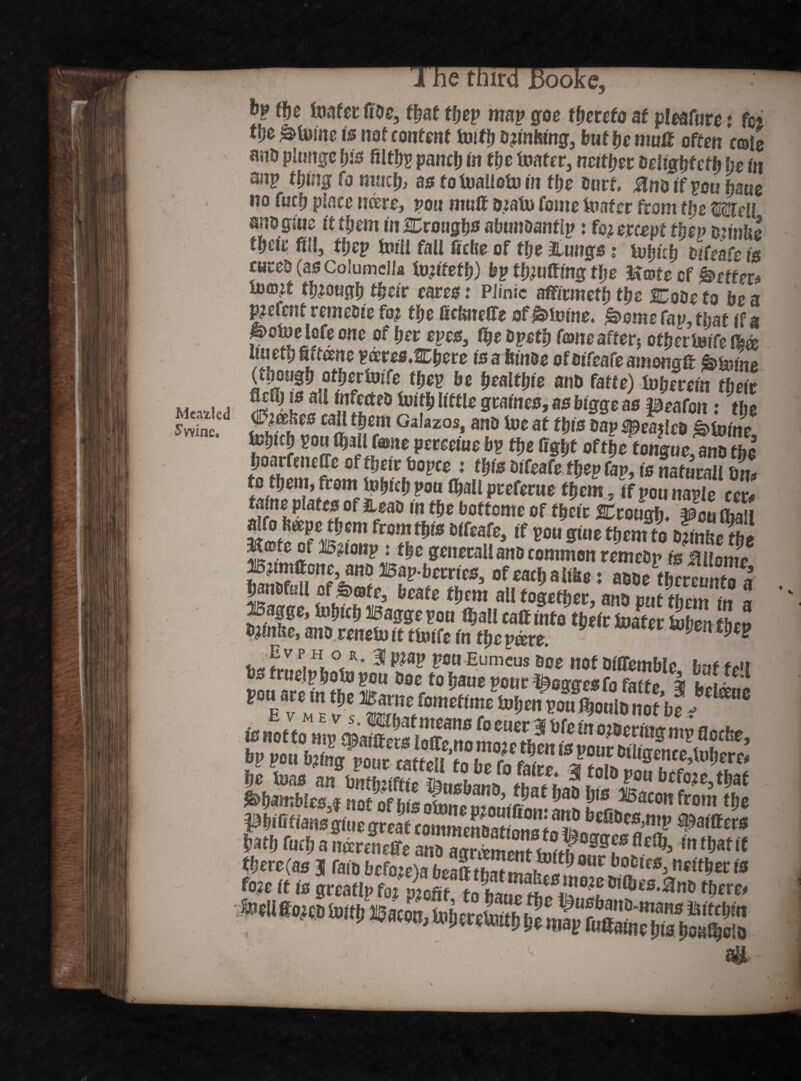Meafcled S wine. e tdircl JBooi j the Uiafet: doe, that tljep map goe thereto at pleafuve t fci m &U«nc is not content toiflj d?mfemg, but be muff often cole an& plunge bis filtbp pancb in the mater, neither delightcth be in anp thing fo much, as fomaiiomtn tbe hurt. #nbtf pou ham no fucb place were, pon muff t#am fome mater from tbe meII anoglne it them in troughs abunoantip: fc? ercm tlwv minke tbcte fill, tbep mm fall ficfte of the Stings ? tom Sets curcb(asCoiumclIa imttetb) by thmtting the Jtcpfe cf kettex* molt though their eares: Plinic afficmetb the Cobe to be a gefcnt temebie ft# the Gckneffe of limine. fs>ome Cap, that if a potoe lofe one of ber eyes, fhe bpetb Tone after? otberinife (bee Uu etij kiCeene p»ere0.2Cbere is a binds of btTeafe amongff &mino (though otbertoife they be healthie ant» fatte) tuberem their Sfit5 f l£irtp0 kifb Seines, as btgge as peafon: the <Pmbes caU them Galazos, anb toe at tbls ban mailed divine 0f^e ^ngue, anb tbe boarfeiufie oftbetr bopce t this diCeaCethep fap, is naturali dm ttofSitoZthem. Ifpounaple cer, falne plates of Jieab m tbe bottome of tbetc STrougln pouffiaii *»»“*•<*« from W Olfcofc, ,f Wu gmc ti,°m to t>mX ^(Dte of B,aonp : the generali anb common remebp fe Mllonte ano Bap-berries, of each a like: abbe tbcrcmrto a banbfoil of &efte3 beate them all together, anb put them in a Bagge, Uibtcb Baggepou iball calf into their mater mbentben mrnUe, anb renemit ttolfe fn theme. Fv p,H, ° R* 31 P?ap pou Eumcus soe not blffembio h-tf #„?! pouTreintern1* Dac/obaueponr^eggesfofatte, | fctfefj oP^*sasaasaarf£S no?ofb!s omntpStfi XT ^ f? i£i f laei 0gtt i e gr ca Bat In»? Wh Cuch a mereneffe anb agreement tjoithaurhnr^3 Irt^af ^ there (as 3 fain bcfo:e>a beX^t 1j 0ur boDlcs> n*lfher is fo?e ft is greatlpf'/ S*there, *