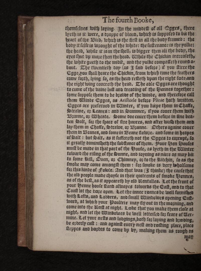 The fourth Booke, fbemfelttrs toftb Iaping- 3!it tfjc middeff of all Cgges, ffjere Ipctlj as it toere, a djoppe of bloud, tobiefJ is fuppofed to bee the heart of the Bito, tobicb is tfjc firft in all t|>eboDp frames: t|is bodp it felfe is to?ougbtofthe tobite: tbefuftettaticets tbepolbe: the b^d, tolnlc it ism tbefljell? is bigger then all tfjc bcop, tfje epesfijut bp mo?etben tfjc fjcaD. ©©bile tfjc Cbtcfeitt tncreafetlj» tfjc lufjftc goetb to t^c midff, and tbe polbe compaffetb round a# bout. SEljc tUicnttctfj sap (as 31 fata before) if pou ffirte tbe (^gge,pou finali beare tbe Cbtcfetitj from tobicb time tbe feathers come fojtb, Iptng to, as tbe bead reffetb bpon tbe right fcotejanu the right toing coueretb the beab. 2Dbe aole Cgges are thought to come of the baine lutt ana treading of the Rennes together: fomefuppofe them to be b?eaoe of the toinde, and therefore call them ©©inde Cgges, as Ariftorlc before PJinic bath to?ttten. Cgges ace pjcferuco in ©©inter, if pou bcepe them inCbaffe, Strabae, o? leaucs: and in Rummer, ifpou couer them toitb B?attne, o? ©©beate. £>ome doe coucr them before in fine bea# ten &alt, to? tbe fpace of fire Ijoures, and after toalb them and lap them in Cbaffe, £> fra toe, o? B? anne. flDtbers againe eoner them in 15canes, and fome in Beane floto?e> and fome in beapes of&>aIt: but &>alf, as it fufferetb not the Cgges to corrupt, to it greatlp dimimtbetb the fubffance of them. i^our l£en l^oufes muff be made in that pact of the l^oufe, as Ipetb in the ©©inter totoard the rifing of the 6>unne, and topnfng as noere as map bee to fome ©till, Ouen, o? Cbimnep, o?to the ifutebin, to as the fmofce map come amongft them: to? fmobe is berp tebolfome to? this bin&e of ifotole. £lna that toas (3 tbinbe) the enufetbat the old people made cbopfe in their quitrents of fmobe Rennes, as of the beff, as it appearetb bp old Jffcntalles. let the front of pour l^enne boufe Hand altoapes totoards the Caff, and to that Coaff let the a©?e open. iLct tfje inner routes be toell furmibed toitb lofts, and ladders, and fmall ©©itndotocs opening Caff# toard, at tobteb pour poultrie map fip out in the mc?ning, and come into the Koff at night, lobe that pon mabe tl;em clofe at mgbf> and let the ©©iindotoes be toell letfeifed to? feare of tiller# mine, let pour neffs and lodgings,both to? taping and b?odmg, be c?derlp caff: and againff eucrp neft and rolling place, place mppes and bo?des to come bp bp, mabing them as rough as igap