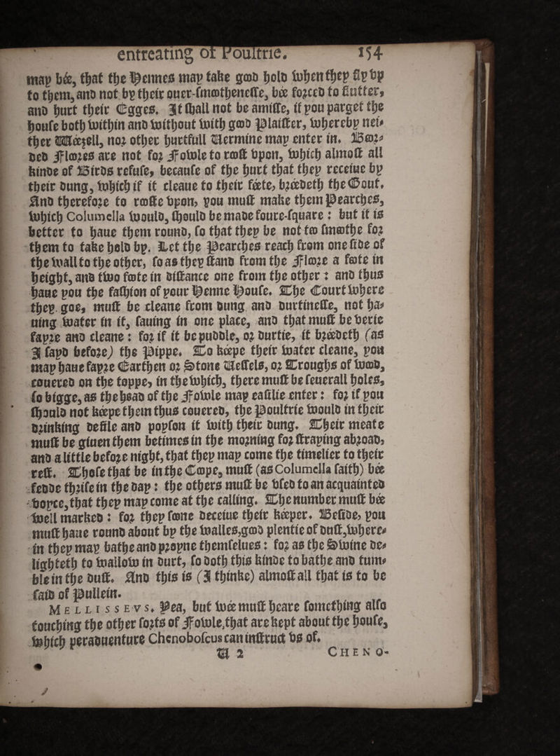 map b&, that ttjt Inclines map fabe gmo bolo tofjentyep tip bp to them, anti not bp tljctr ouer-fmcotbenclTe., bee fo?ceD to fintter, ano butt tbeir Cgges. StftaUnot beamiffe, if pou parget the tjoufc bot!) tDitjjin ano latttjout toith goo piatff er, foberebp net# ttjcE ©0ee$eU, no? other burtfull $11 ermine map enter in. Wm> oco if la>?es are not fo? if otole to raft Open, fofpcb alrnoft all fetnoe of Biros refufe, becaofe of the butt that tbep receiue bp tbeir oung, tobteb if it eleaue to tbeir fate? b?ceOetb fbe<®cuf. 0no tbcrefoje to rcoffebpon, pou mult mabe them pearcbes, : tut)icl) Columella luouio, ffjoulo bemaoefoure-fquare: but if is better to baue them rouno, fo that tbep be not fio fmertbe fo? them to fabe bolo bp. iLet tbe pearebes reach from one Coe of the luall to the other, foastbepffano from the ifla)?e a fate in height awo ttoo fate in oiffance one from the other j ano thus I bane pou the fathion of pour t^enne poufe. SCbe Court lobere tbep goe, muff be cleane from oung ano ourfineffe, not ha# ning toafer fn if, fauing in one place, ano that muff be bene fapie ano cleane: fo? if it bepuoole, o? Ourtie, it b?eeOetb fas 31 fapo befoje,) the pippe. Co beepe tbeir foater cleane, pou map baue fap?e c&artben o? £>tone mefiels, o? Crougbs of tocoo, S eouereo on the toppe, in fbebibicb, there muff be feuerall boles, fo bigge, as the boao of the if ofoie map ealtlie enter: fo? if pou ' tboulo not bape them thus eouereo, the poulfrie tooulo in tbeir Biutbmg oefile ano popfon if forth tbeir Oung. Cbeir meate muff be giuenfbem betimes in the mo?mng fo? ffraping ab?oaos ano a little befo?e night, that tbep map come the timelier to tbeir reff. Cbofefbaf be in the Cmpe, muff (as Columella faith) bee I feooe tb?tfe in the oap: the others muff be bfeo to an aequainteo f bopce,tbat tbep map come at the calling. Che number muff bee I foell marbeo: fo? tbep fane oeceiue tbeir beeper. IBcfioe, pou muff baue rouno about bp the foalles,g(DO p!entieofonff,fobere* in tbep map bathe ano p?opne fbemfelues: fo? as the Minine oe<» lightetb fo foailofo in ourt, fo Ootb tbio binoe to bathe ano turn# blein the Ouff. Uno this tt (3 fbinbe) almoff all that is to be faio of pulieitt. Mellissevs. pea, but luce muff beare fomcf bi«3 auo touching the other fo?fs of ifofole.tbat arebept about the boufe, febicb peraouenture Chcnobofcuscaninttruct bs of. 2 Chen o-