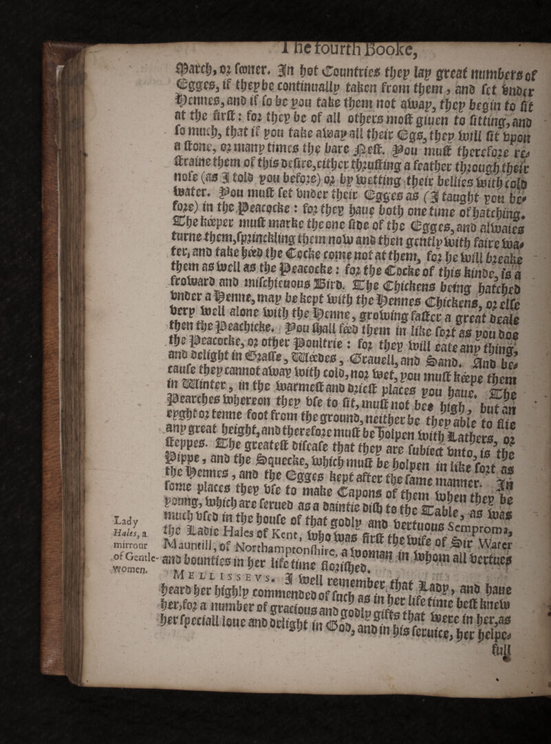 fi: Lady Halts, a tnirroar of Gentle* women. :ourth 13oo. o? forner, gn f?of Countries tljep lap great number#of ©ggcSj tf ttjepbe continually taken from t^em , ant fcf fcnorr derates, ano tf fo be pou fa fee them nof afoap3 Hep begin to it at He firtt: fo? He?? be of all others molt giuen to fitting, ano fo muH, that tf pou fafee atoapall fyeit Cgs, Hep frill fit bpon a ttone, o? ntanp times tlje bare jfieif. pou mutt tbcrcfoze r& ttmnetljm of HtsDefi^eiHcr thmMnga feaffjer tljwd their note (a# 3! tots £0« before) o? bp fretting their bellies frith eofo frater, pan mutt fet bn&er Heir Gfcgges as ($ taught vm be* fo?e) m H&«Peacocfee : fo? Hep bane both one time of&atcbtnxr* Zbe tipper mutt marfee the one (foe of the @gges3mo aIfraies turnstbem3fpnmklmg them no frano then gattlpfritlj fatre fua# 1DC^®rcenof at Hem, fo? Ijefetllbwke them as toell as the Peacoefee: fo? tlje Cocke of this kinoc, is a frofraromo mtftfjtcHoos2iStro. STfjeChickens being batcbco fettecr at*emte,map be kept frith the Rennes Chickens, oiclfe Sf**J?*£ a He.i^enne, grotumg fatter a great treale fbsn feje peacljicfee, pen HaU foeo them in like fo?f as pou Doe ano0ct(Sf,t m ®m,, mam, ©cLcll,mf S i a S; caufe Hep cannot afoap totH colo, no? teef,pcu muah&upfh*™ inmintcc , in the M pearHes tpijerecir Hep bfe to fit, mutt not bee bicth but^n m»tai terne foot from tlicgromio.ncttlietlic tlievMt £*& aiipBtcatOtigijf.anotijctcfecmuttbcTioIpcnhmhcXi!8'® tteppes. %he greafett otfeafe Hat then are fubrpit w* J?3*? frnto p otto tlits Mo to made Capons of Sf PfcomtijtSouftsStSM toe* tije. ILaofe Hales Of Kent tat sfmProm>. Maumill.of Horthamptonfti^ 0f ^!C W'r ras liounttts m fcer Ufotimt flciiOirD **NB al1 Scrtlic? Jlyf V T T T o o T-* ^ /vv# I