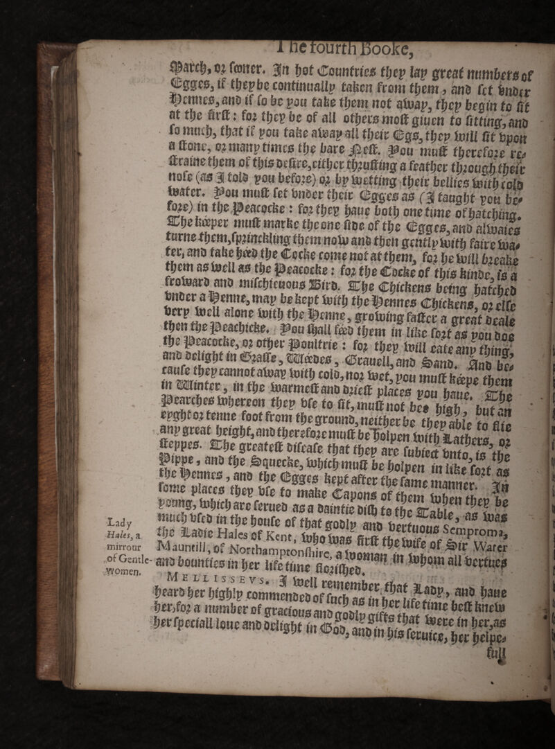 Lady Hales, a mirroar , of Gentle* vVVomen. :ourth Boo. c? faner, gn fjof Countries tljep lap great timbers cf |;gges3 if ttjepbe continuailp taken from fljetn? and fet fcndcr Renuto, and it to uc you take tfjciti not ateap, thep begin to fit at ttje firtt: f« tfjep be of all otljers moif gtuen to fitting, and fo mtnlj, tljat if pou fake ateap all tfjeir Cgs, they mi fit boon aftone,0?ntanpt!meotl)el;are#eif. pou mug f&erctek. ttratnetfjem ol ffjis d£fire,riffjcr fluffing a featfjer tlnouoh their note (as 31 told tow before) oi by Wetting their bellies With cote tester, ^onmuft fef fcn&erffjeit Cggesas (gtaugfjf pou 4' fo^e) m tljepeacocke: fojtfjep fjaue both onetime offatchm. metwpet mutt marketfjeone fide of tfje %ges.andalteaies turns tljem,fp?fit£feltng them note and then gently teith fairs tea# ter, and fake &«o tke Cocke come not at fljem, fCj fje frill fr^fee tfjem as teeil as tfje peacocke: foj the Cocke of this kinds is a fratoani ona imrcfuoiouB IBuo. JEtje Cjrfcfcma bring teebja Sno cr a fenne, map befsept toftti tJjc ifftmtes Cbtcben»; Sc tierp teeil a*one teitfj tfje incline, grotemg fatter a areat beate tbmtljepe&cbiehe, pen l|aU fad tfjem in like fo.jf as pou boo *•*£*# cannot atoas tmtlj colo, no? tori’ pou mMImvetlcm in mutter, in the tearmettandimett places pou IZj$ S pracctjcatoliCHon tijep 6ft to Bt, mutt not bc« bfttb fefM - my mat height, and tfjersfoje mutt beloipen tettSthers % ttsppes. IDfje greatett dffeafe ffjat thep are (ubtetihntr!»« Ptppe, andffje &>quecke, tefjicfjmuttbeholpen inlihefoi/^ muefjdfed intfjehoufe of rhat^a »Tth 11,2Eabl^ to ffjc Me Hales Of Kent teho teas“ proma> Mauntill, of Northamptonthi* ateom^^f °f ^ Watcr am bounties in her lifetime flon%d m*^om aUtotfues fp4**1WsVipMmwmS'!’.m,a ^ue tf£Z*tn2 ft tntmhor rtf Wo? a number of gracious ait^oMm (}m bctt kne^ !m rpcctau lone ano ocl<s!lt ®i3; atXKtaft^We