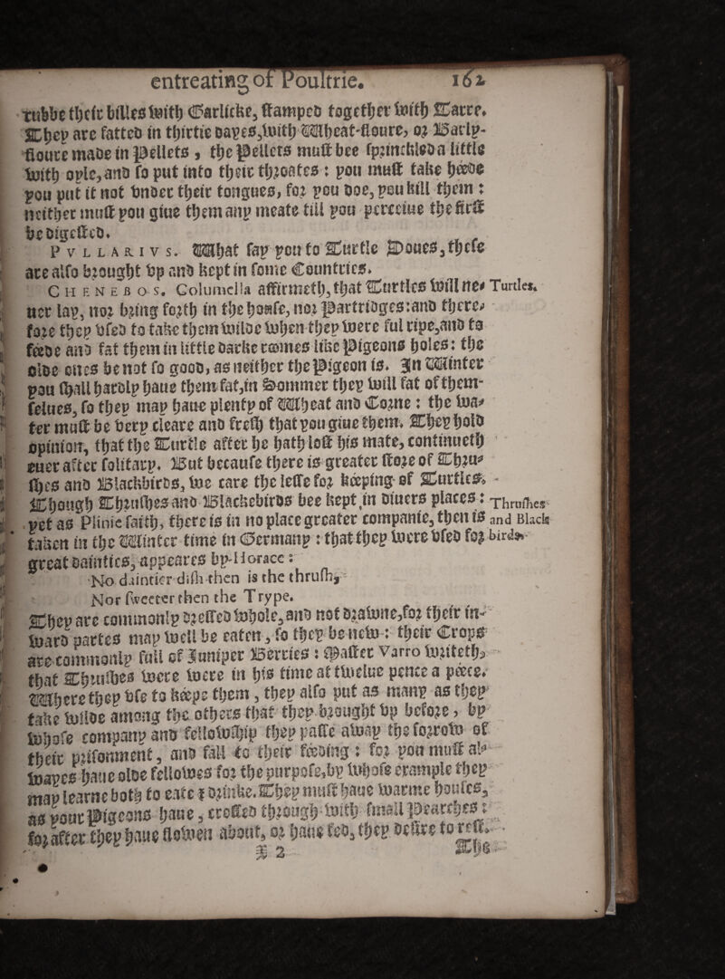 entreating o: oultrie, 161 Ttibbe tl)c<c biilestvJttt) CarlicUe, ttampcD fogetljrt' iuttf) Carte. SEtjep are fatted in tljirtie Dap es,tuiti? Mb cat-fioure, o? Barlp- fiouce mabe in pellets, the $Mlets mutt bee rpziwtrteo a little toitb oplc,an& fo put into their tb?oafes; pou mutt tahe b^e pou put it not bndec their tongues, fo? pou doc, peu bill them: neither mutt pott gtue tbemanp meate till pou percciue tbefirtt bcDigcttcO. jj'; . . ' ‘ . Pv llar.iv s. OThat lap pott fo Curtle poueSjfpcfe acealfo baougbt bp anb kept in feme Countries. C H en e R o s. Columella affirmttl), that Curtlcs foill m* Turtles. iter lap. no? b?tng fo?th in tbebo^fe, no? partridgesmnD there.» fo?e tljcp bfea to take themtniloe tofan-ffap toete ful tipe,anD to feDe aiiS fat them in little Darbc tamesItise pigeons boles : the olbe ones be not fo gooo, as neither tije pigeon is. Jn Minfet: pau fyall barelp faue them fat,in Sommer tl?ep trull fat oftbem- felues, fo ttjep map bane plentp of Mth eat and Co?ne: the iua* ter mutt be berp clears ano frett) that pou giue them. Cbepbolb opinion, tbattbe Cur tie after be batbiott bis mate, continued ouer after folttatp. But becaufe there is greater tto?e of Cb?u* ttjco anD BlachbirDS, foe- care the letfe fo? beeping of Cuttle*. • though Cb?tiH}es anOBiacbebiros bee bept.in otuers places ,* Thrnfhes pet as Piinie faitb) there is in no place greater companie,tbenis and Black fallen m tfa Min ter time in ©errnanp: that tbcp lucre bfeD fo? bird».- great Dainties, appearcs bp-Horacc r No dttnticr dd^rhen is the thruihj— Nor fweeterfhen the Trype. Cbep are conunonlp D?effeDtDbo!-e5anD not s?aPne,fo? f fj ctr in- tnarD partes map lueli be eaten, fo ibep benefo: tbeir Crops arecommonlp foil of Juniper Berries: fatter Varro fo?ttetfc> that Cbnifbes lucre lucre in bis timeatttuetue pence a pane. mbrntfav bfe to fctepe them, tbep atfo put as manp as flpp tafte tullos among th,t others tpat tbep b?ougbf bp bcfo?e, bp tbiiofe rompanp ans fdlotuiljip tbep pati'c atusp tfa fo?rotu of their mifomwent, and fall to tljeir feoing: fo? poo mutt ab> toapesbaucoloe fellolucsfo? the purpofe,bp tobofe erampie fbep mm learne both to eate 1 o?inbe.Cbep muttbane foarme faults*: