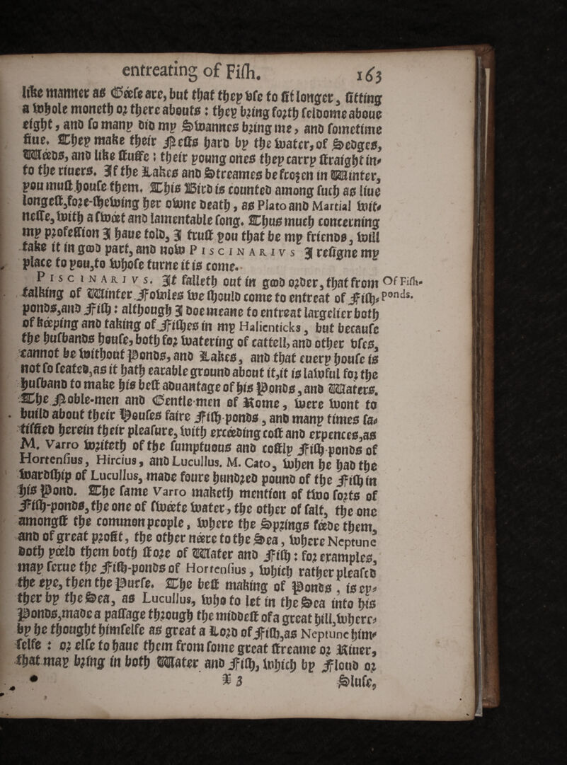 matter 96 (0®fg ate, but that fficp bfc to fit longer , fitting a fohole monet!) o; there abouts: fhep b?ing fo^tfj feloomeaboue > and fo manp bio mp »>Uianncs bzing me , and fometime fine. Chep make their jjHeGs bare bp the boater, of hedges, tMeeos, and like ttufife 5 ttjeic poung ones tfiep carrp ff raigfjt in* to the tiuers. 3f the stakes and Streamed befcojen in 2523 inter, pou mutt houfe them, Cljig listed is counted among fucf) 90 Hue iongc®,foje-®)ebiJing her obone death , as Plato and Martial teiit* ncue, boith a f boat and lamentable fong. SCIjus much concerning mp pjofeffton 3 haue told, 3 fruff pou that be mp friends, boill fase it in god pact, and nobu Piscinarivs 3 refigne mp place to pou,fo buhofe turne it is come. P 15 c 1 n a R i v s. Bit failed) out in grad ojdcr, that from falwng of Minferjf oboles toeftjould come to entreat of jfilJp Ponds* ♦ although 3 doemeane to entreat lacgelter both of Beeping and taking ofJFiiJjes in mp Halicnticks , but becaufe the hufbands heufe, both fo^ boatering of catteli, and other bfes. cannot be bmthout ponds, and Wafers, and that euerp houfe is not fo feated3as it hath eatable ground about it,it is lafoful foj the hnfband to make his belt aduantage of his ponds and Skaters. Chejioble-men and Ctentle-men of $tome, tuere tuont fo build about their !^oufes faire ifiiJjponds, and manp times fa* tiffied herein their pleafure, truth eroding colt and erpences,as M. Varro b»?tfeth of the fumptuous and cottlp ifiOj ponds of Hortenfius, Hircius, and Lucullus. M. Cato, buhen \t had the feardthtp of Lucullus, made foure hundred pound of the ifilhtn t»s pond. Cfie fame Varro maketh mention of ttno fo?ts of JWh-pott8S,fheone of ftueete boater , the other of fait, the one among® the common people, Inhere the £>p?mgs fade them and of great p?ofif, the other n®re to the ft«“, tohere NcpS doth pceld them both ttoje of Mater and ifify: foj tramples mapferuethe Jfiib-poiidsof Hortenfius, bohicl) rather cleared the epe, then the purfe. Che be® making of ponds fisep! Cher bp fljc&ea, as Lucullus, tu fio to let in the £>ca into bis ponds,made a pa®age through themidde® ofa great hill buhctD bp he thought himfelfe as great a Hojd of Jfilfe,as Neptune hint* Telfe t oi elfe to haue them from foine great ttreame 0? Miner, that map bjtng tn both Mater and ifify, tpbtcfj bp ^loud 0?