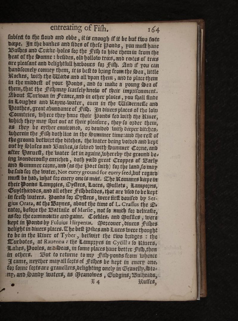 faM«t to Hje flouD ant) tbbe, it is mouglj if it be but ftoa (ate titsps» 3ltt tho bankes ano fiDcs of thefe pouos, pou nut® bane 15u(^f0 ana Creekc-holes ft# tlj z Jftth to htae them tn from tfye •leaf of the &mtne tfo cftDcs, olo IjoUolu trees, ano rotes of trees arc pleafanf ano Odtghtfull labours foiifiSj. 0na if 50a caw tianOfomclp conuep them, it is bcff to b?tng from the £>ea, attic S&ockes, luttlj the «H&Tcsos ana allbpon them, ano to placement tn the mtoaefi of pour ponas, ano to make a poung &ea of them, that the JFtfljmap fcarfelp fenoto of thetr nttpjtfonmtnf. about SLurloart fit 5France,ano fn other placeo, poa fmoc tn Houghes ano Hapne-loafer, cueti in the CSWaenidTe ano ^eafheo, great abundance of iff®. 3jn otuers places of tSje loin Coutttrtcs3 feljere thep haue thetr pottos fco toify the astuer, foprch thep map fljutouf at thetr pleafure, ffjep fo o?oer them, as tbep be epther enntroneo, 0; oemoeo Unfh oteper ottches, iiibmin the ift® Oath Hue fn the Summer ftmesano thereU of thegrouno bcflotrf the ottches, the loafer being bosses ano kept out bp &>lttfes ano BankcSjts folueo iosth Summer €0me, ana after f^arueff, the loafer let fn agame,lohcrcbp the grouna be<< fng iBonaerouflp cnrtcheo , Doth ?*Ut great Croppes of Barlti ana Summer come, ana (as the poet faith) fo? the lano3fo map tie fata fo? the loafer, Not cucry ground for cuery feed,but regard mutt be hab, toljaf fo? euerp one is mot. IChc Homanes feope in thetr ponss iiamp?tes} ^Dplfets, ftuces, gullets, Hampo?ns, Ctapltheeoocs, ana all other JftlhbeftDes, that are bfea fo be kept in fre® loafers, ponas fo? £>pffers 3 lucre firif oeutfeo bp Ser¬ gius Orata, at the IBapnes, about the time of L. Cratrus the rafo?3 befo?e the Wsttmle of Martie 3 not fo much fo? ocltcafte3 asfo? fhecommoattie ana game. Cockles, ana spufttes, lucre kept tn ponosbp Fuluius Hirpenus. $po?couer, outers ifitbes telfghf tn otuers places.Che belt ptkes ana Hutes loere thought fo be in the Htuer ofTyber3 betlotrt the ttoo b?toges : the 2Turbofes3 at Rauenna: the iLamp?pes in Cycill: fo Ktuers, awaked, Pooles, arceas, tn fome places haue better 3?ti,then in others. Wat to returne to mp Jftfg-ponOs from lohence 31 came, nepfher mapailfo?fsof ifithes be kept tn euerp one, fo? fome fo?fsare graueUers3Deltghfmg onelp (n <0raacUp,§>to* m ano £>anop loafers, as t^eanofoes, Cuogtns, Bulheaos,
