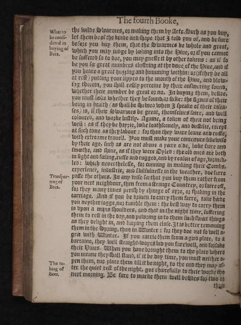 What to v beconfi- dcrcd in buying of Bees, Tran (por¬ ting of Bees. The ta¬ king of Bee s. :ie fourth Booke. tlje Ms $ Starnes, c? making fyan bp tfrfc.&ueh as p0U feu« let them be of ffjc feinoe andihape that 4 tela poti of, and be Cute before peu hup them, that the ^inarmed be ivljole and great, iuijdj poii map fudge bp leolung into the $(ue,o?ifpQU cannot be flittered fa fo doe, pou mapgueffeit bp other tokens: as if fa be pou f® geest numbers cluftring at tfjcDo^c of the l£iiie,and if pou beare 3 great buying and humming tmthtn: o$(iftl)epbe ail at re®; putting ponriippes to the month of the |3iue, am blctu^ wg therein, pou U)al! c^fiip percent e bp their anfMring found Metier their number be great 0; no* 311 buying them, bcttde’ vmi mutt iffittO to&ether tge p be founds? ttcfce; the fignes of their being in health (as (hall be Vetoed fohen 3 fpeafee of their efe Us) is, if their Cannes be great, tlirmfelues faite, and MU coloured, and M?be luttiip. 3gaine, a token of their not being MU: as if tbepbe hap?ie, tobe loafhfomelp, and duttilte, empt at (mb time as thep labour: fo? then fhep Mjre leane ano ruffe uHfh ertreame traueii. pou mutt mafee pour contecture libeiuife bp their age, foch as are notahouc a pMe oloe, itebe faire ano fmothe, ana thine, as if thep Mre iiDpied: tbeelo ones are both m fight ano feeling ,ruffe and rugged,ano bp reafon ofagc,Mimto tea; toijith ncuerfhelcffe, fo? cunning in malting their Combs, experience, inouttrie, a no fkilfulneffeinthe Mather, doefarre patte the others. 3n anp Mfc feethst port bup thtm rather from pournert ncighbour,then fromattrange Countrep, o?farreott mf1ltuJm b* (lwse Of ap?e, 0? filing in the caruage. m tf pen be a?fuen f 0 cartp f hem farre, tabeface pen nepthertogge,no? tumble them: the Deft Mu to earn* them ts Upon a mans Mulders, and that itithe night time futtcrincr fjSf? r? P0<Ming in to them faeh Meet things tS T*to ** ^retell! «&££ met morning. jBe fit* to m.uiie tbc.u Ml btfiwa S thi&