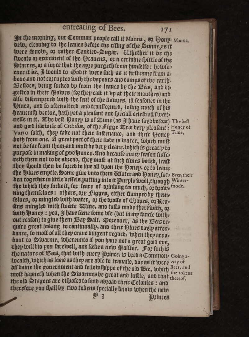 3« the moving, our Common people call if Manna, bj Manna befo, deaurog to tfje leaues before tfje effing eftije &urnir3ais it foere £>nofo, 0? rather Canbieo-£>ugar. mbetyet it be t\je ffoeats 0? ererement of the ^caucns3 0? a cerfame fpittleofffje £fatres,o? a tu^eetfjat tljeapje purged)from hinifelfe: hefofc* euer it be, 31 fooulb to $ob it foots ftulj as it firff came from t* boue>ano not corrupted toittj thebapeursanobampsofthe card;. Befibcs, being fucUeb bp from tfje leaues bp dje B<es, anb &u geffeb in ttjcir Dafoes (fo^ttjep raft it bp at tfjetr nmid;es)ana alfo biffempereb fold) thefent ofthefiefojes, ill feafonco in t!;e ^iues, anb fo often alfreb ano franffomteb, lofntg much of his Ijeaucmlb bertue, hath pot a ploafant ano fpeciall ceieftiai! ffoitt* -netTe in it. SChe beff ^onep io of HDune (as 31 banc fapo befogs) Thcbefi ano gab iibefoife of Cithifus, of the .f igge Wiee borp ploafant; Honey ot Varro faith, tyep tab0 not tfjeir fuffenanee, ano their t^onep Tunc* both from one. 0 great part of their fa>be is foafer, foipch muff not be far from thetmanb muff be berp cleane5fof)ieh is greatlp to purpofe in making ofgabi^onep.flno becaufe euetp feafon fuffe* retb them not to be abjoao, tfjep mull at fuel) times bo fob, leaff tljcp fooulb then be fojceoto line ail bpon foe l^onep, 0; to leans tlje ^foes emptie.&ome giue bnfo form Mater ano ^onepjot* Bees,then ben togefoer in litdebcffcls,puttmg info it purple fo©u tfoough Winter ffjefobicb d;epfueke it, fo; feare of banking f® much, oj o;ofo*foodc* ningfoemfelues: others, o?p jfigges, eftfier ffampeo bp them* felues, 0% mingleb foitf) foater, o? foe bjoffe of crapes, 0? ftca* fins mingleb foifo ffoate Mine, anb toffs mabe foerefoifo 0* fotfo ^onep: pea, 31 hauefeene f0me bfe (but in mpfanctc foitfo out reafon) to giue them Bap &alf. $po?eouer, as tlje Bees re* quire great leohing fo cenfinuallp, anb their ^iues baplp atfen# bance, fo moff of all tbep craue Diligent regarb, tahen foep are a* bout to g>foarme, fohereunto if pou haue not a great geob eve thepfoiilbib pou farefoell, anb fefoea nefo differ. $01 fuel) is the nature of Bees, that fotfo euerp prince, is b^co a Common* Coin. a- foealth3fohtch as tons as thep ars able to fraualEe, boe as it foere way of bifaaine the gonernmentanb feUofoflpppe of the olb Wee, foWfoBecSj anJ moff hapnefh foffon foe ^foarmesbe great anb luffie, anb that IOren< the olb Stagers are bifpofeb to fenb ab;oao their Colonies: anb therefore pou (hall bp tfoo tohensjpcciallp bnoto tohen the nefo
