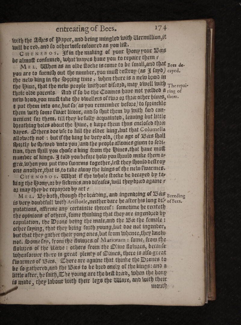 Mel. OT^eti as an olDe ftocfoe is come to be fmail3anD ttjaf Bee* de» «9U are to furnitb out the number,poti mut DeSrop (as | fapaj cayed. tfye ncto bing in the ^pjing time > toben there is a net» bJ<Bt> tn fbe l^iue, t^at the neto people toitbout mice???, map D to ell toitb The repat» tlpfc oloe parents. 0nb if fo be tlje Coaines baue not peelbeO a ring of net» bjcoDjpou mut take tt)e btoeUers of ttoo o? tf)?ce other biues3 them. I put them into onCjbutfofaspou remember befojeJ to fpjinefele them toitlj tome ftoeet lieout, ano fo Shut them bp toitb feoD con- uenient fo? them, till tbep befullp acquainteo 3 leauing but little breathing boles about tt>c l^iue, f beeps them tljus cnclofeo bapes, Others Doebfefo bill the eloer bing,but that Columella aUotoetb not: but if the king be fief polo, (the age of Bees mall ^o.itlp be fljetoeo bnto pou Jano the people alt»aies giuen to fion, then (ball pou ebeafe a king from tbe pities,that baue mot number of kings. 3 tolo ponbefojc boto pou^oulo mabe them a<» gree.tobenpou puttt»o ftoarms togetber,irtt tbep fbonl^etrop one anotber5tbat is,to tabe atuap tbe bings of tbe net» ftoarmes. Che nob os. S&lbat if tbe tobole ftoeke be DecapeD bp ta< biiig tb e t^onp^oj bp ftebenes^no Difeafes,toili tljep bjeeo againe i map fbep be repapjeo bp art i Mel. Bpboti), thoughthe breeding,ano tngcnDjmgoffersBreeding is Perp Doubtful! toitb Ariflotlc,nettberDare be after b»s long etf«* ofBces. nutations, affirme anp certaintie thereof: fometime be rcetteth tbe opinions of others. Come ttjin^ung that tbep are utgeno^eD bp copulation, tbe 2Dione being tbe male,a«o tbe Bee t\)c female: other taping, that tbep bjtng forth poung,but Doc not tngettDer, but that tbep gather tbeir pong ones^but from tobence,tbcp knoto not. ^omefap, from tbe fiofenes of Marioram : feme, from tbe floii^es of tbe &eeoe: others from tbe 0'iuc floto^es, becaufe: tobenfoeuer there is great plcntp of 0iiucs, there is alfo great ftoarmes of Bees. SCbere are agatne that thinkc tijcScenes to be fo qatbereb,anD the Bees to be b^eD oneip of the kings: anD a iitfie after, he faith.&be poung are tbe bet b?e*0, toben the hemp