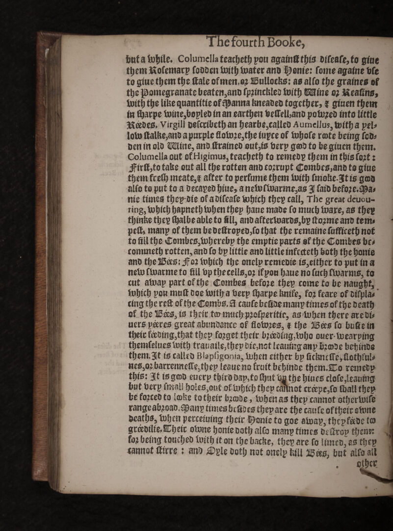 but a labile. Columella f cacbetb pon againff this bifeafe, to giue ft)cm ixofemarp fobben laid; toater ano pottle: Come againe t»fc to giue tljem ttje Kale of men, o? Bullocks: as alfo ffje graines of the pomegranate beaten,ano fpjmcklea Ituffj Mine o? tteafins, tottfj tlje like quantitie offpanna kneaceb together, f giaen tfjem in fljaepe tnine3bopleb in an earthen bettelhanb potu?eb into little Hftabes. virgin Defcctbcflb an bearbe,ealleb Aumellus, tvitf) a pel* lots ttalke,ans a purple flolaje3tf;e iupce of toljofe rate being feb* ben in olb Mine, anb ttraineb ouf,is berp gab to begtuen them. Columella cut ofHigimus,teacl)ctl) to remebg them in tbisfo#: Jfirff,to take out all the rotten ano corrupt Combes,anb to giue tljem frefij meate3f after to perfume them tuitb fmoke.Btt is goa alfo to put to a becapeD blue, a nel»flnarme,as 3 faib before,spa* me times tbepbie of aDifeafe feiljicb tbep call. The great deuou- ring,t»bieb bapnetbtbbenfbep bane mabc fo mucb tuare, as tbeg fljinke tbeg fijalbe able to fill, anb affertoatDSjbp (to;me anb tenu petti manp of them be bettropeo,fo that tbe remaine fufFicetb not to fill the Combes,lab erebp tbe emptie parts of tbe Combes be* eommetb rotten, anb fo bp little anb lit tie infertetb both tbe bonie anb tbeTOs.'ifoj iubieb tlje onelpremeoie is3tltl}tt to put in a neia fluatme to fill bptbeeeIis,o: ifpou baue no fucb flaarms, fo cut alaap part of tbe Combes before tbep come to be naught, tabicb poa mutt Doe tuitb a beep fijarpe knife, foj feare of cifpla* * tingtberett of tbe Combs, a caufebcftbemanpfimesof tbcbeafb of tbe HBaJS,is tbrirfa«we b p?ofperffic, as tobrn there atebi* uers pares great nbimbancc of floors, f tbe Bees fo bufie in tbeic f®sing,tbat tbep forget tbeir bjoeDing,mijo ouer ijoearmng ttjemfelues iuttb trauaile,tbep Die,not leaninganp b:©be beijinbo tbem.Bit is calleo Biapfigonia, luben either bp GcbncffeifiotbfuU HcSjO^barreimeffe^bepleauenofrutf bebinbe them.Co remefcp this: 3ft is gap euerp tbirbOap,tofbutb| the bines clofe,leaning but beep fmali boles,out of tufjfef) fbep cannot creepe,fo Iball tbep be fojeeb to lake to tbeir b?abe, luben as tbep cannot otberlatfe rangeab?oao.9&anp times befioes then arc the cat?fe offbeir stone Deaths, tnben perceiumg tbeir Iconic to goe alaap, tbepfeebe ta gcabtltc.SEbeic oUme boniebotb alfo manp times Dettrop tfjenn fo^ being touebeb Untb it on the backs, tbep are fo limeb, as tbep eannot ttirre : anb botl; not oneip lull B«s, but alfo all other
