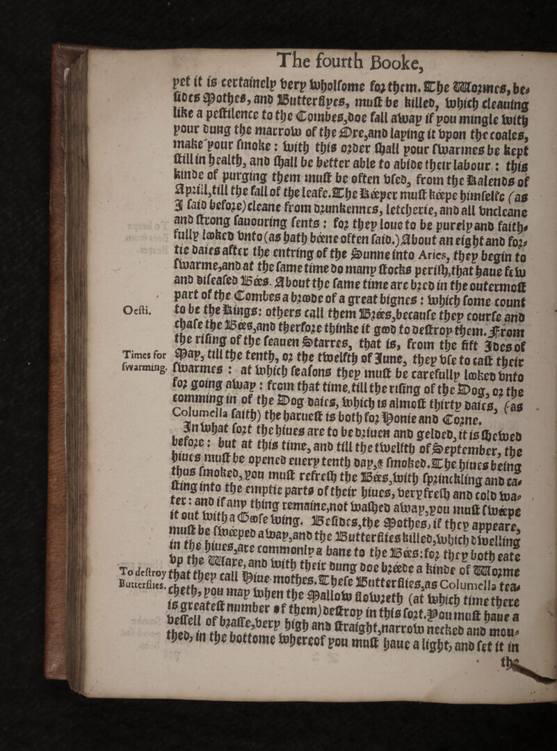 Oefti. fourth Booke. Vtt it is eerfalnelp berp tufjolfomc fa? them. Eh* Worncs, be* udcs $pothee, ano IButterflpcs, moll be hllleo, toblch cleaning URc a peltllence to the Combes30oe fall atuap if pou mingle mith pour euug the marroto of the £)re,ano laplng It Upon tty coales, ma&e pour futohe: Uutfj ttys o?Der fyall pour ftuarmes bo kept mnbe of purging them muff be often Ofeo, from tty ftalenos of apitUjtill tty fall of tty leafe.Wty deeper mull bcepe hlmfelfe (as 3 fata before)cleans from o?unttenncs, letcljecte, ano all Oncleane ano urong fauourmg Cents: fo? ttyp loueto be pureipano faith# . ulip laltco Onto (as hath borne often Caib.)Mbout an eight ano fo?# tie bates after tty enfrlng of tty &unne into Aries, ttyp begin to u»arme,ano at tty fame time Do manp ttoefcs perl%thathauefeiu ano oifeafeo Wees. 8bout tty fame time are b?co In theoutermoft part or tlje Combes a b?a>oe of a great btgnes: tutjiefj fome count r I5 °^ers ca^ ttytn Wws3betau(e ttyp courfe ano epafe tfje Bees,ano ttyrfo?e tfilnfec it gwo to bettrop ttym.hrem the nfing of the feauen ^tarres, that Is, from tty fift Joes of Times for |*ap} till tty tenth, o? tty ttoelfth of June, theptfe fo call their fwarnung. ffoarmes : at lubleb feafons tfjep mull be carefullp lajfceotmfo fo? going aluap: from ttyt time,fill tty rifing of the &>og, o? the camming m of tlje 2Dog Dates, totnch to airncU tljlrtp Dales, fas GolumeHa faith) tlje barueft is both fo? ^onte ano Co?ne. 3n infiat fo?t tlje blues are to be D?luen ano geloeD, It is JBctueO Kmifirlf t*u> Um>m m tbettoelftb of September, tty *JJf1tk Part* of their hlues, betpfreO) ano folD foa* a **»* Befioes)the Rothes, If thep appear/ m fhp ht^fPCD atoap’an6 *&* B u tter files tuileDjUibtcl) fc Selling ?Jcrmonl?a bm^ to***'.** thep both eats Todcftroy (ifat then rain&I16 5tm9: Doe a fetnoe of OTo?me ButwrA»*! JL ®Bttorflles,as Columella tea# tSof bS C hS l^tDpm r«t'39“u *«tt Urn a theo, in the botfome ^hereof pon mutt pane a light, ano fet it in