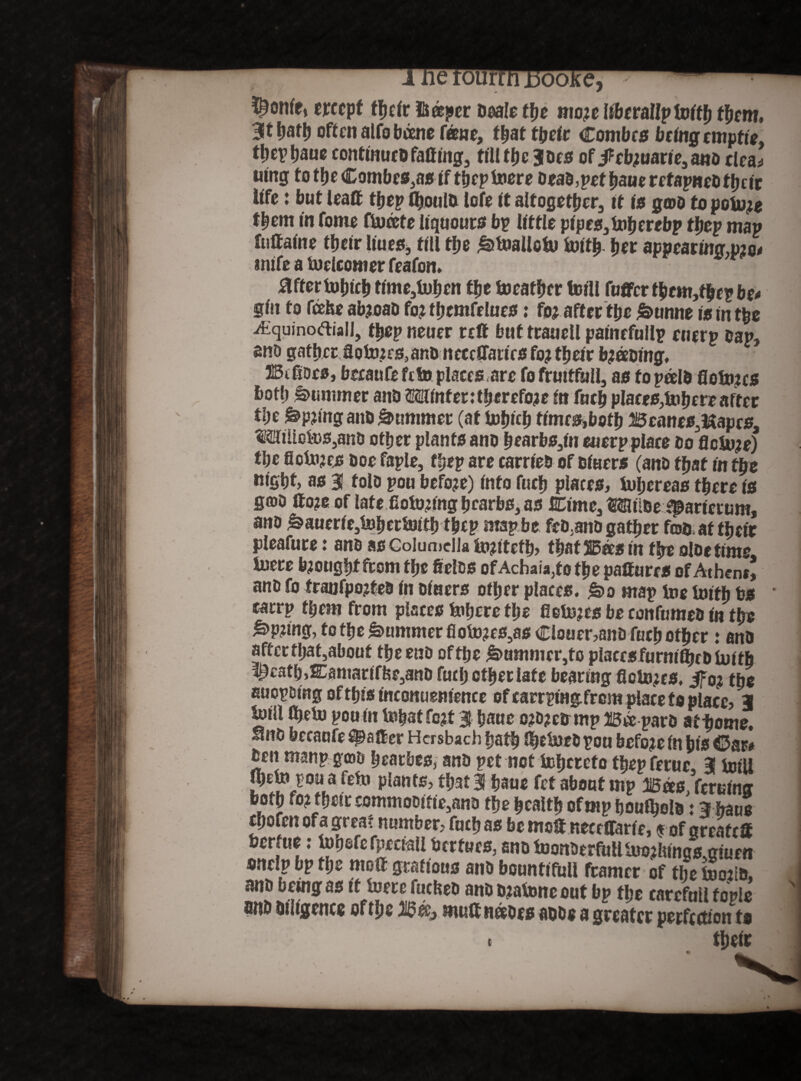 ^onfe, erccpf tljcir lU®j»cr Deale the mo?e iibcrallptoitb them, 3ltbatb often alfobeene feme, that t(jclr Combes being emptie ttjevtjaue continucD faff mg, till tbe joes of jf cb;uane3 ano clea^ uing to the £ombes,asif tbeplucre DeaD, pet baue refapneb f b e it life: but leaff tbep fljoulD lofe it altogether, it is gwo to poiu;e them in feme fiwoete liqueurs bp little pipes, toberebp tbep map futtaine their liues, till tfje ^toallctu irntfj her appearing,pjo* mife a toclcomer feafon. after lubicb time5tubon tfje tueatber totll fuffer tbem,fbep be* gin to feehe ab?oao fo? tbemfelues: fo? after tpe £>unne tn ^quinodiall, tbep neuer reft but trauell painefullp euerp Dap, ano gather Soto?rs, anD ncccffattrsfo? their b?eeDing. IBtftDes, beraufe fete places are fo fruitfully as fopoelD floln?cs both Summer anD Winter:therefore in fucb places,tubere after tl)t &>p?ing anD Summer (at Inh^b fimes,botb Beanes3Hapcs, MiUol»s3anD other plants ano b ear bs3in euerp plate Do flcSu?e) tbe Scinjcjs Doe faple, tbep are carrieb of Diners (ano tyat in tpe Kifibt, as 3! tola pou before) info fucb plates, tul;ereas there is gffiD ffo?c oftate fiolu?ing bearbs, as Bimc, MiiDeij&arietum, ano &auerie,tobetSBitb tbcp map be feD,anD gather foD at tbeir pleafure: anD as Columella lu?ttefb, that Bees in tbe oloe time tuere brought from tijt fielDS of Achaia,to the pafiures of Athent, anD fo tranfpojfeD in Diners other places, f&o map toe toifb bs * carrp them from places tubere tlje fielnjes be confumeD in the ^>p?ing, to the Summer fiolu?es3as Clouer,anD fucb other: anD after tbat,about the enD oftbe &>ammcr3to placcsfurmlbcDiuith ^£atb,E3amartffee5anD fucb other late bearing fictores, the EuopDmgoftbisinconuenience of carrpingfrem placeto place, 3 mtil ffjelu pou in lubatfc?t 3 baue o?d?cd mp Bee parD at-home. UnD beeaufe fatter Hcrsbach bath JbelueD rou before in bis €>m Den manp goD bearbes, anD pet not lubrreto tbep feruc, 3 toill jbelu pou a fefu plants, that 3 b*uc fet about mp Boes femina both fo? their ecmmoDme3anD the health of mp bouibolD j 3 haus ebofen of a great number, fucb as be mot nece trade, f ofgreaftff berfue: lutiefefpcctall fcertues, eno monDerMltuo?iiings,g!uen onelp bp the molt gratious anD bountiful! framer of the l»o?i&, anD being as it lucre fuclteD anD D?al»ne out bp the carefull topic 1 finh Diligence oftbe Bee, mult netoes adds a greater perfection to t their