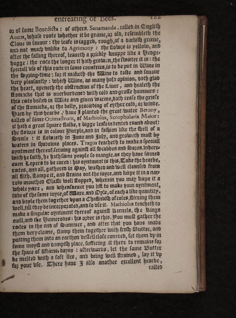 entreating or do 02 of fotttC Bcncdida : of OtbcrS. Sanamanda, callcp in C&nglity Aucn*jtotjofc rootc tobetyer ttbegreme,o? Cloue in fauour: ttje leafe isiaggco, woj&tf 8 D k MnS ‘!i5 an^not much tjnitfee to Agrimony : tbe fiot»?e -w polloto3 and after tbc falling thereof, leauctb a pjicklp knoppe Ukea' tL fepjtng-ttme: fo? it mabetNN ©Sineto tatte «*£«<[”* terp pleafantlp: tobteb Mine, as man? |>olo opinion, wt$ gtao the heart, opcnetbtb* obttrwtion of the Jltuer, ano fjcaletb the ttanucke that to ouerburoeneo toittj colo anogroCfe bumour^t this renteboileo in Mine ano gtuen tame,oath ceafe m gme of the ttomacke, oj the bellp, proceeding of mm bp tljic bearbe ,* baue 31 planted thegteattaer B«ony, calleo of fbme Ocimaftrum, Of Mathiolus, Scrophularia Maior. it bath a great fquare galbe, f bigge leafemoenteo roarto about, tbefloture to in colour |0urpletano in faibionlike tbe fliell of a ^natle t it floteretb in Juneano gulp, anogrotab matt ty? kjaters in IbasaiMe places. Tragus teaebetb to makcafpeetall SSfttbttfc** Hath tone tcofes ano all, gathered in fl^ap, toafbeoanotoell cUanfcO from all filth,ttampe it,ano ftraine outtheiupce,ano heepe itma mt* tofo mouthed Piaffe toell ttoppeo, toberein pou map bcepe tta luholepare, ano fcohenfecuet pou Uttto make?our opntment, take of the fame iupceiOfdSSJape.sno ^Dple, of each a like quantttp* SSmiSSS wSSStW «gains ttcmcIMSc fimsn SStwSSS ttlmp «cm together toitlj M> Butter, an# sotting ft)em tnt# an earttjen bcttcHclofe cssutreo, fet «cm #p tn feme mopttan#D3mpf« plate,fuffertng tt«ere torcmatnefoj flic fusee of fifteens» oases : afterloatss, let «e lame Butter Ic melti toitt) a toft fee, an# being toelt ftraine#, lap (t bp fojpout bfe. -ffitlsK t»®M® 3 «If# another epttlUnt hearte.
