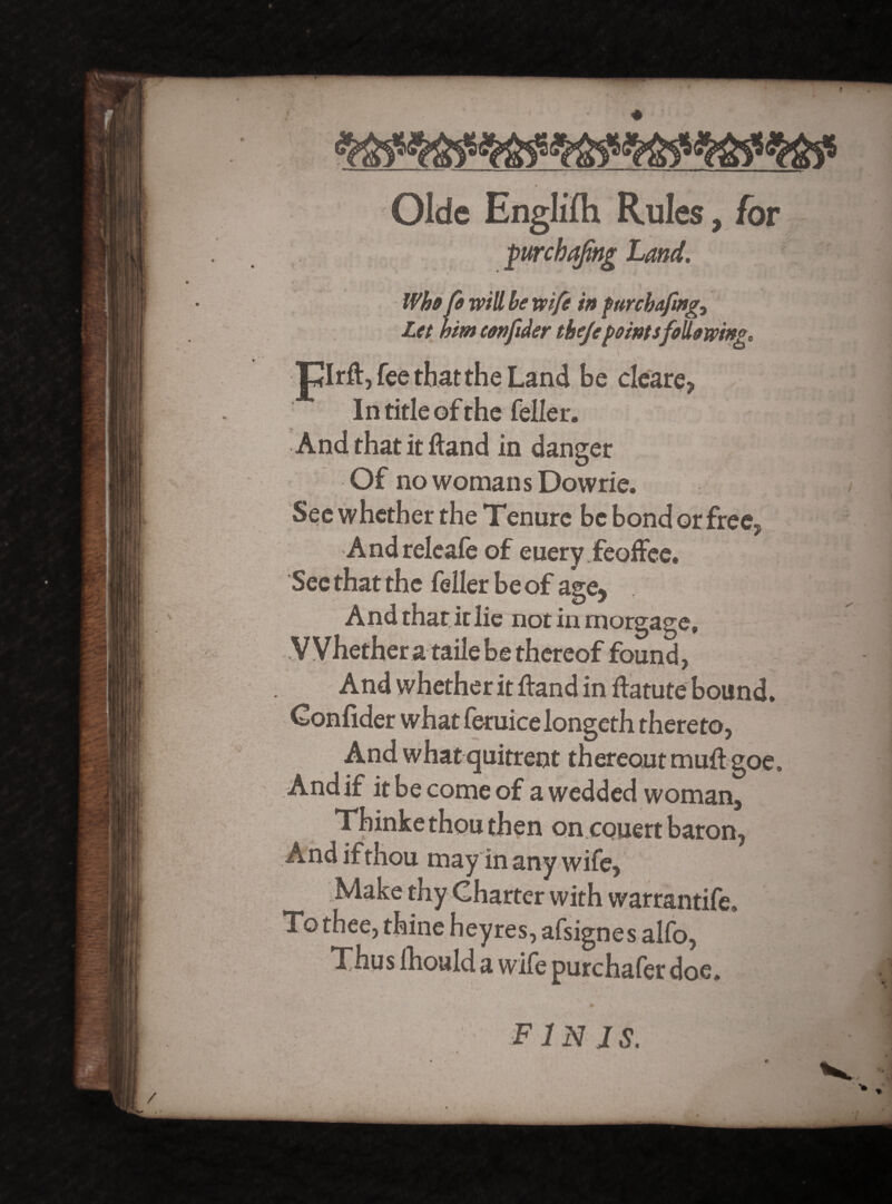 Olde Englifh Rules, for purcbafing Land. .*■ Who fo will be wife in furchafmg., Let him confider thejepointsfollowing. Jplrft, fee that the Land be cleare, In title of the feller. And that it Hand in danger Of no womans Dowrie. See whether the Tenure be bond or free, Andreleafe of euery feoffee. See that the feller be of age, And that it lie not in morgage. Whether a taile be thereof found, And whether it ftand in ftatute bound. Confider what feruicelongeth thereto, And what quitrent thereout muff goe. And if it be come of a wedded woman, Thinke thou then on couert baron, And if thou may in any wife, Make thy Charter with warrantife. To thee, thine heyres, afsignes alfo, Thus Ihould a wife purchafer doe. finis.
