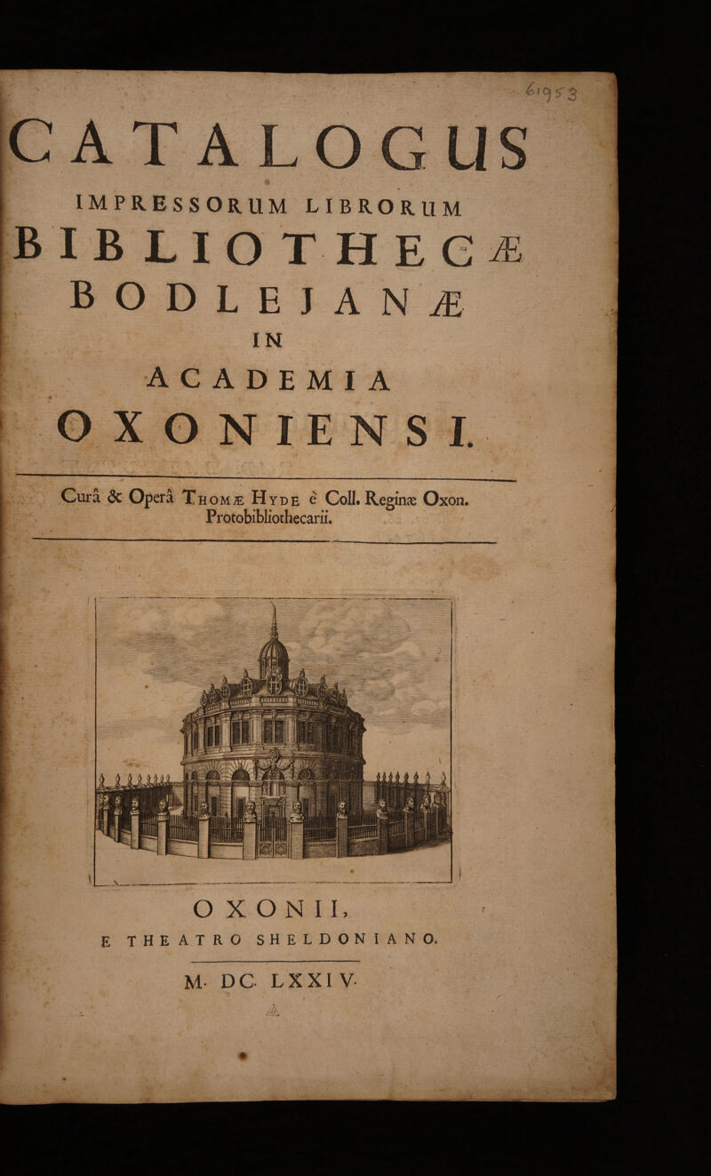 CAT AL IMPRESSORUM LIBRORUM B I B L I O T H E G E. IN ACADEMIA X o NIEN S f4 ■r. Gura 6c,Opera T HOMffi Hyde e CoU. Reginje Oxon. Protobibliothecarii. ' I'-. i'i 1 Tl^ •/ VM .'5-’:» pf. r:A .:v^ I (' ■ ?>-. O X o N I I, E THEATRO SHELDONIANO.