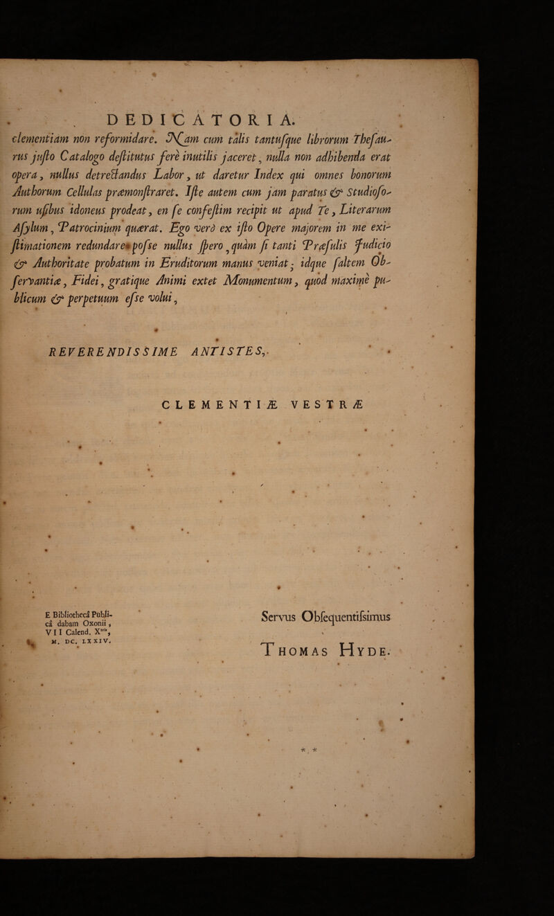 dementiam non reformidare. Jfam cum talis tantufque librorum thefau^ rus jujlo Catalogo dejlitutus fere inutilis jaceret, nulla non adhibenda erat opera j nullus detreBandus Labor y ut daretur Index qui omnes bonorum Authorum Cellulas pramonjlraret. IJle autem cum Jam paratus ^ Studiofo^ rum ufbus idoneus prodeat y en fe confejlim recipit ut apud Te, Liter arum Afjlum, Tatrocinium quaerat. Ego ver d ex ijlo Opere majorem in me exi- jlimationem redundare» ^ofse nullus Jj>ero ^qudm f tanti Erafulis fudicio (SC Authoritate probatum in Eruditorum manus veniat • idque faltem Ob' feryantia y Fidei, gratique Animi extet Monumentum y quod maxime pu^ bticum & perpetuum efse volui, ' REVERENDISSIME ANTISTES^. C L E M E N T I JE V E S T R iE E Bibiiotheca Piibji- ca dabam Oxonii ^ V11 Calcnd. X’, M. DC. LXXIV. . I Servus Obfequentifsimus \ Thomas Hyde. t < I