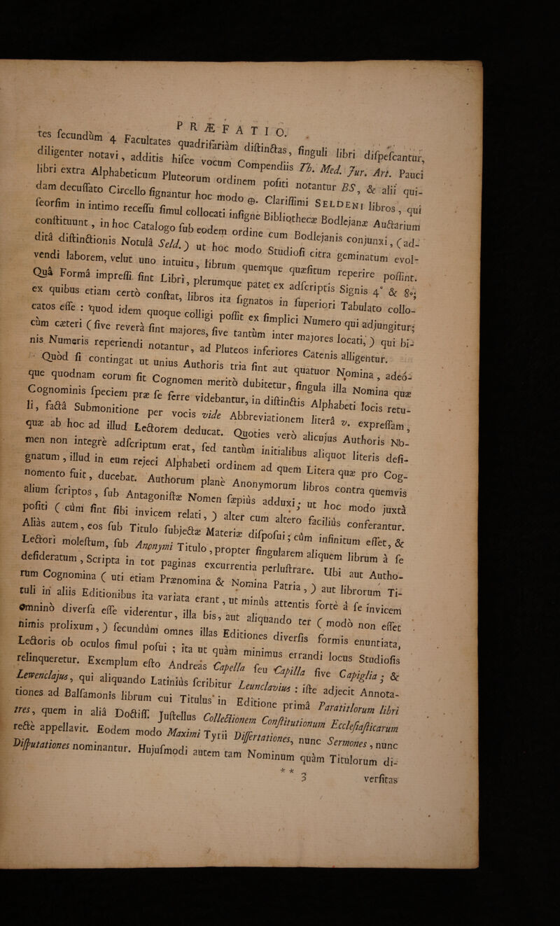 tes fecundJim /ic i' -iiligencer , irdirh^rv®'.!” libr, «tra AlphabMicm PWrum ordiner’^^!!” dam decutTato Clrcello fc„a„„, ^ «'5'. & alii n„i, fcorlim i„ i„ti„,„ «ceffi. foul collocaTinfi “i b br”r' ’ conftta.„t, i„ boe Catalogo ftb eodam ordine c™bT clita diftinaionis NotuM i-eA/) Ut conjunxi, (ad-' vendi labore., velut uno intuii .L -I- Qua Form^ impreffi. fine Libri reperire poffiuf. cx quibus etiam certb conftat libro ’ ^ f Signis 4” & 8„t catos effe : quod ide. quo^e c^ ! cum exteri ( five rever^ fint majores five tantL^^^Numero qui adjungitur; nis Numeris reperiendi notantur ad Plur ' f ” ^ '''- • Quod fi contingat ut unius Authoris tX fin^aiT' ^Jl^gehtur. que quodnam eorum fit Cognomen merito dubitetur n. faSi Soblitlo/e pe: tijW^aT,: ™- ab hoc ad illud Leaorem deducat. QuI^Terr l‘'“'  ’ men non integri adferiptum erat, fed tantim i >' I k ^«lioris Nb- guatun,, illud i„ e„„ rcieei Alphabeti ordinem ad luPP '“““ omento ftit, ducebat. 'Authorum olan^a a ^ Litera qux pro Cog- reriptoa. Tub politi c cdm lint (ibi invicem relati, ) alter cum altero f 'n' Ahas autem eos fub titulo fubjeate Materi» difpofui. cJm” T' defideranum . Scrota intPlL' e’'’”'” ''t™™ a fe D pua in coc paginas excurrentia Dcrlu{}r^r^ ttl- nm. Cognomina ( uti etiam Prtenomina & Nonina Parj s luli in aliis Editionibus ita variata erant i,r ' ' ’ ^ ““ '''’ro™ra Ti- -oinb divetfa e.e viderenturrrr,’:*:::: • ftimis prolixum,) fecundam' omnes illas Edirin ^ d- T ^ ' telin,aeretnr. Exempinm efto i„d,«is C^ellTlTLlT'^^ 'T Imenckju,, ,„i aliquando Latinlds fcribitnr Lelnrl. \ ’ * tiones ad Balfamonis librum cui Titulus’ in Fd’ ' ' quem in alii Doailt Z2 2^^/ T reae appellavit. Eodem modo Afc/W Tyrd ‘vfemHmeT”'’' f x x:r verfitas o