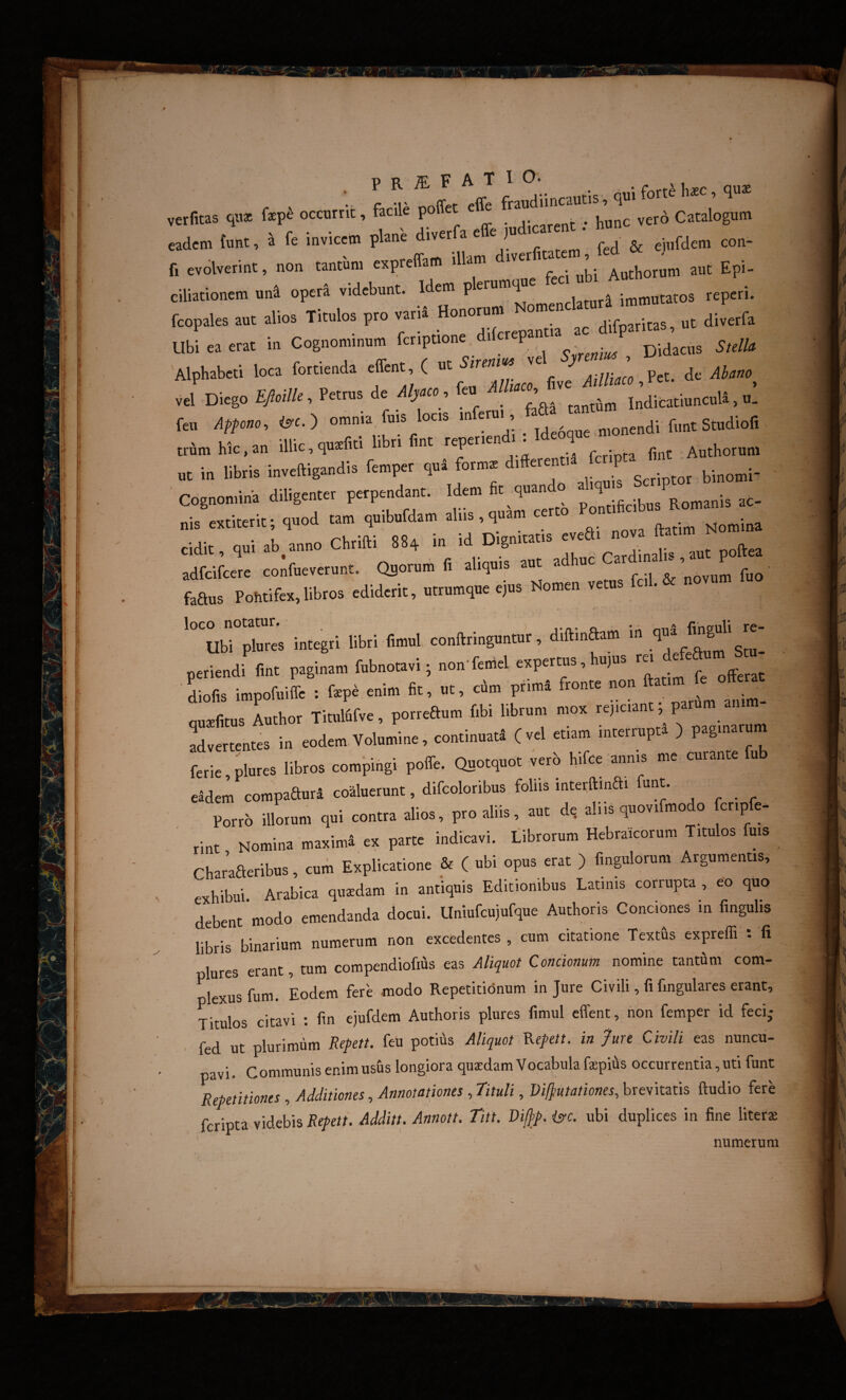 •• f T *ffe frandiincantis, qm ’ I”* verfitas qii* fep^ occotrit, facile poit .. . . |,„„c vctd Catalogum eadem tat. » fe invicem plane diverfa effe ,»d,car « . hun n evolve,int, non tanta, eapteffam illam eho,In. aut Epi- clliationem uni opeti videbunt. Idem plen.m,ue fec. nb fcopales aut alios Titulos p,o ,a,« Hono^n. ^ aiLfa Ubleaetat in Cognominum Didacna S„m Alphabeti loca fott.enda effent, ( ut i.reow ve p j J Diego EAi//e. Pettus de d/,e,e, feu ;:;tIndicatiuncuU, ^ fen Affcm, <y,. ) omma, fos locs ® r„„t StudioR ' cr. ‘illir au3efiti libri fint repenendi . Ideoqu trumhic,an iluc,qu,tnu lu i c..-;rM-ti finc Authorum .e in libris inveftigandis fenrper qui form. Cognomina diligenter perpendant. Idem fit quando ^ ae¬ riis extiterit; quod tam quibufdam aliis , quam certo on cidit, qui ab anno Chrifti 884 m id Dignitatis evea adfcifcere confueverunt. Quorum fi aliquis aut adhuc ar ina u faaus Pohtifex,libros ediderit, utrumque ejus Nomen vetu integri libri fimul conftringuntur, diftinaam in periendi fint paginam fubnotavi; non'ferriel expertus, hujus ra d^fea Lfis impofuiffe : fepe enim fit, «t, cim primi fronte non ^ aui^fitus Author Titulfifve, porreaum fibi librum mox repciant parum anim ^rLtentes in eodem Volumine, continuati (vel etiam interrupta ) paginarum ferie,plures libros compingi poffe. Quotquot verb hifce annis me curante fub eidem compaauri coaluerunt, difcoloribus follis interfimai funt. Porro illorum qui contra alios, pro aliis, aut d, aliis quovifmodo cnpfe- ' rint Nomina maximi ex parte indicavi. Librorum Hebraicorum Titulos fuis Charaaeribus, cum Explicatione & ( ubi opus erat ) fingulorum Argumentis, exhibui. Arabica quxdam in antiquis Editionibus Latinis corrupta , eo quo debent modo emendanda docui. Llniufcujufque Authoris Conciones in fingulis libris binarium numerum non excedentes , cum citatione Textus expreffi : fi plures erant, tum compendiofius eas Aliquot Concionum nomine tantam com¬ plexus fum. Eodem fere modo Repetitionum in Jure Civili, fi fingulares erant. Titulos citavi ; fin ejufdem Authoris plures fimul effent, non femper id feci; . fed ut plurimiim Repeti, feu potms Aliquot ^epett. in fure Civili eas nuncu¬ pavi. Communis enim usus longiora quxdam Vocabula fxpiiis occurrentia, uti funt Repetitiones , AdditionesAnnotationes , Tituli, Vifjiutationes, brevitatis ftudio fere feriota videbis Repett. Additt. Annott. Titt. Viff>p. isfc. ubi duplices in fine literx numerum