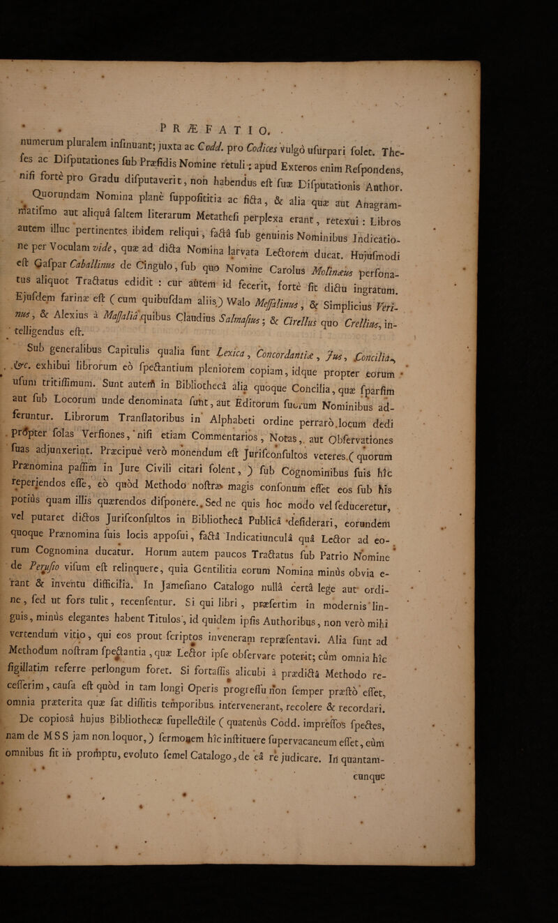 • • P R ^ F A T I d . numerum pluralem infinuant; juxta ac Codd. pro Codica Vulg6 ufurpari folet. The es ac Difputationes fub Pra^fidis Nomine retuli-; apud Exteros enim Refpondens, nifi forte pro Gradu d.fputaverit, noh habendus eft fux Difputationis Author. ^ auorundam Nomina plane fuppofititia ac fida, & alia qii^ aut Anagram- - matdmo aut aliqui faltem literarum Metathefi perplexa erant, retexui • Libros autem illuc pertinente, ibidem reliqui, fad. fnb genuinis Nominibus Ind^atL ne per Voculam Wr,qu^ ad dida Nomina Wvata Ledorem ducat. Hujufmodi efl: Gafpar de Cingulo, fub quo Nomine Carolus perfona tus ahquot Tradatus edidit : cur autem id fecerit, Wte fit didu ingratum. Ejufdem hrmx eft (cum quibufdam aliis) Walo Meffalirim, & Simplicius >er/. , & Alexius i M4j/;Xquibus Claudius Salmafm-, & ardius quo CrdlimM- ’ 'telligendus eft. Sub generalibus Capitulis qualia funt Lexka, Concordanti, Jus, .Concilia^ .iyc. exhibui librorum eo fpedantiiim pleniorem'copiam, idque propter .eorum • ufuni tritiffimum. Sunt auterii in Bibliotheci alia quoque Concilia, quae fparlim aut fub Locorum unde denominata funt, aut Editorum fuorum Nominibus ad- feruntur. Librorum Tranflatoribus in' Alphabeti ordine pcrraro.locum dedi . Prdpter folas Verfiones,‘nifi etiam Commentarios, Notas,, aut Obfervationes ' fuas adjunxerint. Prscipm^ Verb mbnendum eft Jvirifconfultos veteres.f quorurii Praenomina paflim in Jure Civili citari folent, j fub Cognominibus fuis hic reperiendos efle, eo quod Methodo noftr» magis cdnfonum effet eos fub his potius quam iUis querendos difponere.. Sed ne quis hoc modo vel feduceretur, • vel putaret didos Jurifconfultos in Bibliotheci Publica •defiderari, eorundem quoque Pronomina fuis locis appofui, fadi 'Indicatiuncula qu5 Ledor ad eo- rum Cognomina ducatur. Horum autem paucos Tradatus fub Patrio Nomine * de vifum eft relinquere, quia Gentilitia eorum Nomina miniis obvia e- rant & inventu difficilia. In Jamefiano Catalogo nuM cerd lege aut ordi¬ ne, fed ut fors tulit, recenfentur. Si qui libri , pra^fertim in modernis'lin¬ guis , minus elegantes habent Titulos', id quidem ipfis Authoribus, non vero mihi vertendum vitio, qui eos prout feriptos inveneram reprsfentavi. Alia funt ad ' Methodum noftram fpedantia , qua; Ledor ipfe obfervare poterit; cilm omnia hic figillatim referre perlongum foret. Si fortaffis alicubi a prxdids Methodo re- cefferim, caufa eft quod in tam longi Operis progreflu non femper praefto' effiet, omnia prsterita qax fat diffiitis temporibus intervenerant, recolere & recordari. De copiosa hujus Bibliotheca fupelledile ( quatenus Codd. impreffos fpedes, nam de M S S jam non loquor,) fermoaem hicinftituere fupervacaneum effiet, curri omnibus fitin proAptu, evoluto fcmel Catalogo, de eS re judicare. Irtquantam- • • • . ■ . cunque