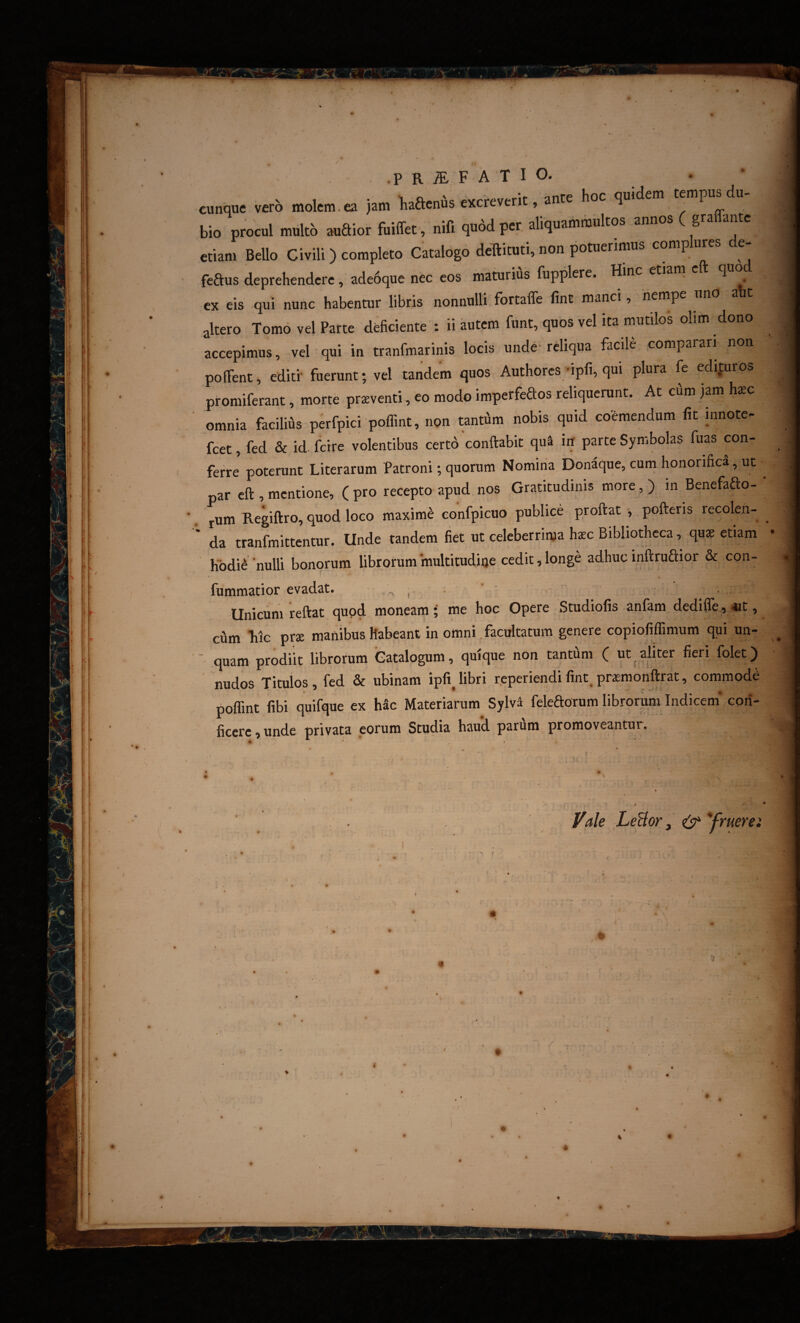 i ! i I' -P R ^ F A T I O. cunque verb molem.ea jam liaaenfis excreverit, ante hoc qmdem tempus du¬ bio procul multb audior fuiffet, nifi qu6d per, aliquammultos annos ( gra ante etiam Bello Civili) completo Catalogo deTtituti, non potuerimus comp ures e- fcdus deprehendere, adedque nec cos maturiAs fupplere. Hinc etiam eft quo ex eis qui nunc habentur libris nonnulli fortaffe fint manci, nempe uno aht altero Tomo vel Parte deficiente : ii autem funt, quos vel ita mutilos olim dono accepimus, vel qui in tranfmarinis locis unde- reliqua facile comparari non pofTent, editi' fuerunt; vel tandem quos Authores ipfi, qui plura fe edifuros piromiferant, morte praeventi, eo modo imperfeftos reliquerunt. At cum jam hsc omnia facilifis perfpici poffint, non tantfim nobis quid coemendum fit innotc- fcet, fed & id. fetre volentibus certo conflabit qua in parte Symbolas fuas con¬ ferre poterunt Literarum Patroni; quorum Nomina Donaque, cum honorifica, ut par eft , mentione, ( pro recepto apud nos Gratitudmis more, ) in Benefado- rum Regiflro, quod loco maximi eonfpicuo publice proflat , pofleris recolen¬ da tranlbittentur. Unde tandem fiet ut celeberrima h^c Bibliotheca, quae etiam hodie ‘nulli bonorum librorum multitudine cedit, longe adhuc inflrudior & con- fummatior evadat. , , . ' ■ Unicum reflat quod moneam i me hoc Opere Studiofis anfam dedifle , 4Jt, cum Tiic prae manibus habeant in omni facultatum genere copiofiffimum qui un- ■ quam prodiit librorum Catalogum, quique non tantfini ( ut ^aliter fieri folet) nudos Titulos, fed & ubinam ipfi^libri reperiendifint,prasraonftrat, commode poflint fibi quifque ex hSc Materiarum Sylv^ feleaorum librorum Indicem* con¬ ficere , unde privata eorum Studia haud parum promoveantur. l^ale LeBor, ^ *fruerei i* i i