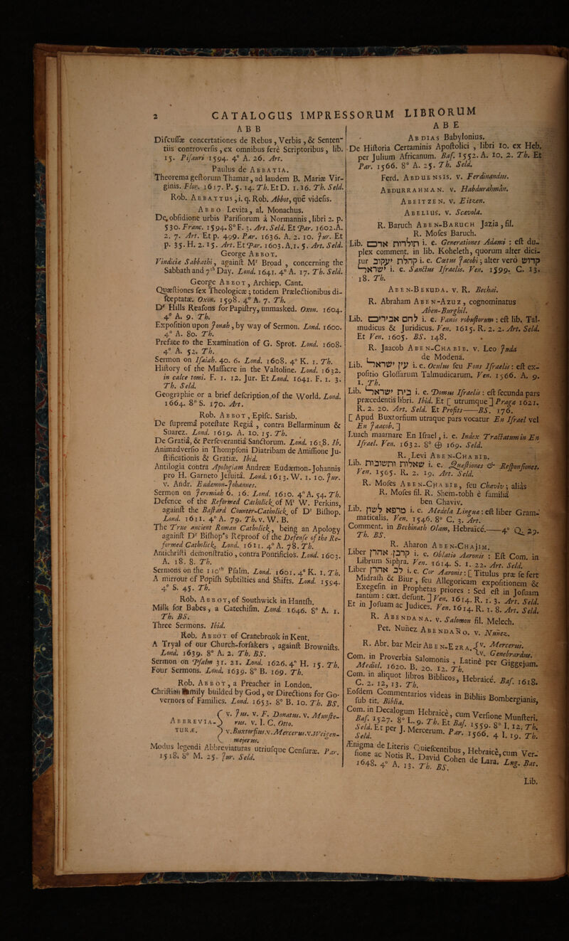 A B B I Difcuflse concertationes de Rebus, Verbis , & Senten” tiis controverfis , ex omnibus fere Scriptoribus, lib. . 15. Pifauri 1594. 4° A. 26. Art, Paulus de Abbatia. Theorema geftorum Thamar, ad laudem B. Mariae Vir¬ ginis. J/or. 1617. P. 5.14. r/;. Et D. i.l6.Th.Seld, Rob. AfiBATTUSji. q. Rob. Abbotj que videfis. A B B o Levita, al. Monachus. De, obfidione urbis Parifiorum a Normannis, libri 2. p. 530. Fram, 15 94. 8° F. 3. Art, Seld. Et T^ar. 1602 .A. 2. 7. Art. Etp. ^99-Par. 1636. A. 2. lO. ^ur. Et p. 35* 2.15* EtT^^r. 1603. A.I. 5* Seld. George Abbot. ^ Vindicia Sabbathi^ againft M'^ Broad , concerning the Sabbath and 7^’’ Day. Lond. 164V 4 A. 17. Th. Seld. George Abbot, Archiep. Cant. Quaeftiones fex Theologicae; totidem Praeledionibus di- fceptatae. Oxon. 1598. 4° A. 7. Tk Hilis Reafons for Papiftry, Unmasked. Oxon. 1604.. 4 A. 9. Tk Expofitionnpon fonah^h^ way of Sermon. Lond. 1600. ,4° A. 80. Th. Prefacefo the Examination of G. Sprot. Lond. 1608. 4° A. 52. Th. Sermon 011 Ifaiah. 40. 6. Lond. 1608. 4® K. i. Th. Hiftory of the Maflacre in the Valtoline. Lond. 1632. in calce tomi. F. i. 12. Jur. YX Lond. I641. F. i. 3. Th. Seld. Geographie or a brief defcription.of the World. Lond. 1664. S. 170. Art. , - ^ Rob. Abbot, Epifc. Sarisb. De fuprema potedate Regia , contra Bellarminum & Suarez. Lond. 1619. A. 10. 15. T'^. De Gratia, & Perfeverantia Sandorum. Lond. i6i 8. Ib. Animadverfio in Thompfoni Diatribam de Aniiffioiie Ju- ftificafionis & Gratise. Ihid. Antilogia contra Aplogiani Aiidrese Eudaemon-Johannis pro H. Garneto Jefuita. Lcnd. 1613. W. i. i o. fur. V. Aiidr. Eiidamon-Johannes. Sermon on fertmiah 6. 16. Lond. 161O. 4”A. 54. V/?. Defcnce of the Reformed Catholick^oi NP W. Perkins* againft the Bafiard Comter^Catholick^ of D*^ Bifhop, Lond. 161I. 4 A. 79. V. W. B. The True metent Roman Catholick^^ beifig an Apology againfl D** BiUiop^s Reproof of the 2)efenfe of the Re¬ formed Gatholickz Lond. 1611. 4“ A. 78. Th. Antichrhli demonftratio, contra Pontificios. Lond. 160-3. A. 18. 8. Th. Sermonsonfhe iio’^ Pfaliii. Lond. 1601. 4° R. i,Th. A mirrour cf Pdpifli Sybtilties and Shifts. Lond. i<c4.’ 4'’ S. 45. Th. ^ Rob* A B B o T3 of Southwick in Hantfli. Milk for Babes/a Gatechifm. Lond. 1646 8” A i Tk BS, Three Sermons. Ibid. Rob. Abbot of Cranebraok in Kent. A Tryal of our Church-forfakcrs , againft Brownifts. ZW. 1639. 8“ A* 2. Th. BS. Sermon on L>falm 31. 21, Lond. 1626.4'' H. iK.Th Four Sermons. Lond, 1639. 8“ B. 169. Th. Rob. A B B o T , a Preacher in London. Chriftian Ihrtiily builded by God, or Diredions for Go- vernors bf Families. Lond. 1653. 8° B. lo. Th. BS. C V. fus. V. F. Donatus, v. MmRe-. Abbrevia-^ rus. \.\. C. Otto. TURiE. ^ ^'^f^fto^fitis.\.Mercerm.'v.Wei<ren- k. mejerus. ^ Modiis legendi Abbreviatutas utriufqiie Cenfurs. Par 1518. b M. 25. SORUM LIBRORUM A B E Ab DIAS Babylonius. • De Fliftoria Certaminis Apoftolici , libri lo. ex Heb. per Julium Africanum. Baf. 1552. A. 10. 2. Tk Et Par. 1566. 8° A. 25. Th. Seld, Ferd. Abduensis. v. F er dinandus. Abdurrahman. v. Habdurahmdn, V. Eitzen. Ab ELIUS. V. Scavola. R. Baruch Aben-Baruch Ja2ia,fil. R. Mofes Baruch. Lib. CDIK nnSlP i* c. Generationes Adami : eft du¬ plex comment. in lib. Koheleth, quorum alter dici¬ tur nSnp i- e. Coetus facobi 3 alter vero i. e. SanBm Ijraelis. Ven, i599* G. 13* • 18. Th. A B E n-B e kud a . V. R. Bechai. R. Abraham Aben-Azuz, cognominatus Aben-Burghil. Lib. anos on^ i. e. Panis robufiorum : eft lib. Tal- mudicus & juridicus. Ven. 1615. R. 2. z, Art, Seld, Et Ven. 1605. BS. 148. . R. Jaacob Aben-Chabib. v. Leo fuda t de Modena. Lib. i. e. Oculus feu Fons Ifraelisi eft ex- pofitio Glolfarum Talmudicarum. Ven. i\66. A. o. i.Th. Lib. SsTiy; n*'2 i. e. Domus Ifraelis: eft fecunda pars praecedentis libri. Ibid. Et [_ utrumque ] 1621, R. 2. 20. Art. Seld. Et Profits-BS. iy6. ' [ Apud Buxtorfium utraque pars vocatur En Ifrael vel En Jaacob». ]] Luach maar.nare En Ifrael, i. c. Index TraElatumin En Ifrael. Ven. 1632. 8° 0 169. Seld. R. Levi Aben-Chabib. Lib. nnstii i. e. ^aftiones & Relponftones, Ven, 1565. R. 2. 19. Art. Seld. R. Mofes Aben-Chabib, feu Chavlvx alias R. Mofes fil. R. Shem-tobh e famili^ . ben Chaviv. Lib. SS31D i. e. Medela Lingua: eft liber Gram¬ maticalis. Ven, 1546. 8° C. 3. Art. Comment. in Bechinath Olam, Hebraice.——4.° O 20 Tk BS. ^ ^ R. i\haron Aben-ChajTm. T :|hfs. I. 22. Art. Sdi. Midlaih & Biur' Fvpoi^fin in D ’u ^^^egoricam expofitionem & tantum . ^aet. defunt. ] Ven. 1614. R. L 3. Art Seld Et m Jofuam ac Judices. F... i6xt R. i. 8. Art, slli R. Abendana. v. Salomon fil. Melech. Pet. Nunez Abendano. v. Nunez, R. Abr. bar MeirABEN-EzRA,^'^* ^treertit, ^tb Bombergianis, Sei. l P^er T p 8» I. IZ. Th. ^nigma de Literis Quiefcentihnc « t. • . fione ac Notis R n-n-W ^ Ver-' 1648. 4» A 13: