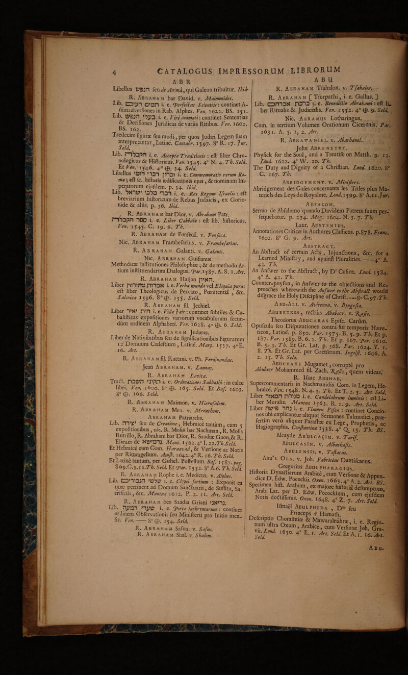 A B U A B R Libellus feu de An^ma^c^i Galeno tribuitur. Ihid- R. Abraham bar David. v. Malmonides. Lib. D’J3n i* c. T^erfe^ni Saentiis'. continet A- nimadverfiones in Rab. Alphes. Ven. 'i6Z2^ BS. 151. Lib. i. e. Viri animati; continet Sententias & Decifiones Juridicas de variis Ritibus. Ven. 1602. BS. 162. Tredecim figurae feu modi, per quos Judaei Legem fuam ' interpretantur j Latine. Cantabr. 1597. 8“ R. 17. Jur. Se Id, Lib. i. e. Accepta Traditionis ; eft liber Chro- nologicus & Hiftoricus. Ven. 1545. 4° N* 4* '^^•Scid. 1546. 4O0. 34. Seld. Libellus >011» p-i3| i. e. Commemoratio rerum Ro¬ ma 5 eft fc. hiftoria aedificationis ejus , & nominum Im¬ peratorum ejufdem. p. 34. Ibid. Lib. ^OSo >101 i. e. Res Regum Ifraelis ; eft breviarium hiftoricum de Rebus Judaicis, ex Gorio- nide & aliis, p. 36. Ibid. R. Abraham bar Dior. v. Abraham Patr. nSopn 1S3D i. e. Liber Cabhala : eft lib. hiftoricus. Ven. 1545. 19- 9- 'dd'h. R. Abraham de Fonfeca. v. Fonfeca. Nic. Abraham Frambefarius. v. Frambefaritss. R. Abraham Galanti. v. Galantl. Nic. Abraham Guifianus. Methodicae inftitutiones Philofophiae; & de methodo Ar¬ tium inftituendarum Dialogus. ‘P^r.1587. A. 8. i.Art. R. Abraham Haijon p>xn. • Liber nin?l0.miDS* i. e. Verba munda vel Elotjuia pura: eft liber Theologicus de Peccato, Poenitentia , &c. Salonica 1596. 8°0. 155. Seld. R. Abraham fil. Jechiel. Liber 1>g<> niH i. e. Villa fair: continet fubtiles & Ca- baiifticas expofitiones variorum vocabulorum fecun¬ dum ordinem Alphabeti. Ven. 1628. 40 0. 6. Seld. R. Abraham Jud^us. Liber de Nativitatibus feu de fignificationibus Figurarum 12 Domuum Coeleftium, Latine. 1537. 40 £. 16. Art. R. ABR A H A m fil. Kattani. v. Ph. Ferdinandus. Jean Abraham. v. Launaj. R. Abraham Levita. Traifi. >J1pD i. e. Ordinationes Sabbathi'. [xiCdXzQ libri. Ven. 1600. 8° 0. 165. Seld. Et Raf. 1603. 8° 0. 166» Seld. R. Abraham Matmou. v, Hierufalem. R. Abraham Men. v. Jldenachem, Abraham Patriarcha. Lib. ni’l*^ feu de Creatione., Hebraice tantum, cum 5 expofitionibus, viz.. R. Mofis bar Nachman, R. Mofis Butrillo, R. Abraham bar Dior, R. Saadise Gaon & R. Eliezer de «12»'01J|. Mant. 1562.4« 1.22.Th.SAd. Et Hebraice cum Corn. Haraa^ad, & Verfionc ac Notis per Rittaiigelium. Amfi. 1642.4° R. i6.Th.Seld. Et Latine tantum, per Guliel. Poftellum. Baf. 1587. pag. S6g.C.^.ii.Th. Seld. Et Far. 1552. 8“ A.6. Th. Seld. R. Abraham Rophe i.e. Medicus, v.Alphes. Lib. CZD>110;n >oSii> i. G. Cljpei fortium : Exponit ea qujB pertinent ad Domum Sanduarii, de Suffitu Sa¬ crificiis, &c. Mantua j6i2. P. 2. ii. Art. Seld. R. Abraham ben Saadia Griani >JJ<>1L Lib. nj^OI >1^ty i. e. Forta lachrymarum : continet orJinem Obfervationis feu Minifterii pro Initio men _ fis. Ven.-8°0. 154. Seld. ' R. Abraham Safon. v. Safon. R. Abraham Slial. v. • R. Abraham Tfahalon. v. Tfahalon, R. Abraham [Tforpathi, i. e. Gallus.] Lib. omOS i. c. BenediUio Abrahami: eft IL ber Ritualis & Judicialis. Ven. .1552. 4° 0.9. Seld. \ Nic. Abramus Lotharingus. Com. in tertium Volumen Orationum Ciceronis. Par. 1631. A. 5. I, 2. Art. R. Abravaniel. v. AbarhaneL '• r • John Abrenethy. Phyfick for thcSoul, and a Treatifeon Matth. 9. 12. Lbnd. 1622. 4° W. 20. Th. The Duty and Dignity of a Chriftian. Lend. i 620, 8° C. 167. Th. Abridgement. v. Minifiers. Abridgement des Cafes concernants les Tities plus Ma-’ teriels des Leysdu Royalme. Lond. 1599. 8° k.ii.fur, ABSA LO M. Sermo de Abfalomo^quando Davidem Patrem fuum per- fequebatur. p. 234. Mog. 1604. N. 3. 7. Th. Laur. Abstemius, Annotationes Criticae in Authores Clafiicos. p.878. Franc» 1602. 8° G. 9. Art. Abstract. An Abftradl of certain Ads , Injundions, &c. for a Learned Miniftry, and againft Pluralities.-4° A. 43. Th. An Anfwer to the Abftracfl, by D' Cofins. Lond. 1584. 4° A. 42. Th. Counter-poyfon, in Anfwer to the objeaions and Re- proaches wherewith the Anfwer to the AbflraB would difgrace the Holy Difcipline of Chrift. —go C.gj.Th. Abu-Ali. v. Avicenna. v. Bjngefla. Abubetrus, reditis Abubecr. w.Tjifs. Theodorus Abucaras Epifc. Carum. Opufcula feu Difputationes contra fui temporis Haere¬ ticos, Latine. p. 850. Par. 1575. B. 5. 9. Th. Et p ^^7* 15^9* B* 2. Th. Et p. 167.1610. Et Gr. Lat. p. 368. Far. 1624. Y. i. 8. Th. EtGr.Lat. per Gretferum. Ineolfl. 1606 A 2. 15. Th. Seld. ^ Abuchare Mugamet, corrupte pro Abubecr Mohammed fil. Zach. %ajis., quem videas: R. Ifaac Abuhab. Supercommentarii in Nachmanidis Com. in Legem He- ‘ braice. Vm. 15+8. N. 4. 3. Th. Et T. 2. 5. Jrt. \eld. Liber n^{D^ miJD i. e. Candelabrum luminis * eft Li- X '563. R. I. 9. An. SeU. Liber 3 1. e. Flumen Pifon : continet Concio¬ nes ubi explicantur aliquot Sermones Talmudici, prs- fotim vero aliquot Paraihae ex Lege, Prophetis, ac Hagiographis. Conflantina 1538. 4° CL 15. Th, BS Alcayde Abulca^im. v. Tarif. Abulcasim. V. Albuchafts. . ' ^ Abulensis. v. Toflatus. ^ Abu l Ola. v. Joh. Dantifcanus. . Gregorius Abulpharagius. Hiftoria Dynaftiarum Arabice, cum Verfione & Appen- dice D. Edw. Pocockii. O-vo». 1663 4« A 2 Art ''trLaf pe^^r^D ^fumptu^ AraD. i-at. ^r p. Edw. Pocockium, cum eiufdem Notis dodiffimis. Oxm. 1648. 4» 2. 7. An. sA IfmaB Abulpheda D* feu T-k r • d Hamath. Dcfcriptio Chorafmiae & Mawaralnahr^, i e Reeio num ultra Oxum, Arabice, cum Verfionc J^h J al .630. 4« E. r. An. SeU. Et A. Z. ifi. An. Abu-