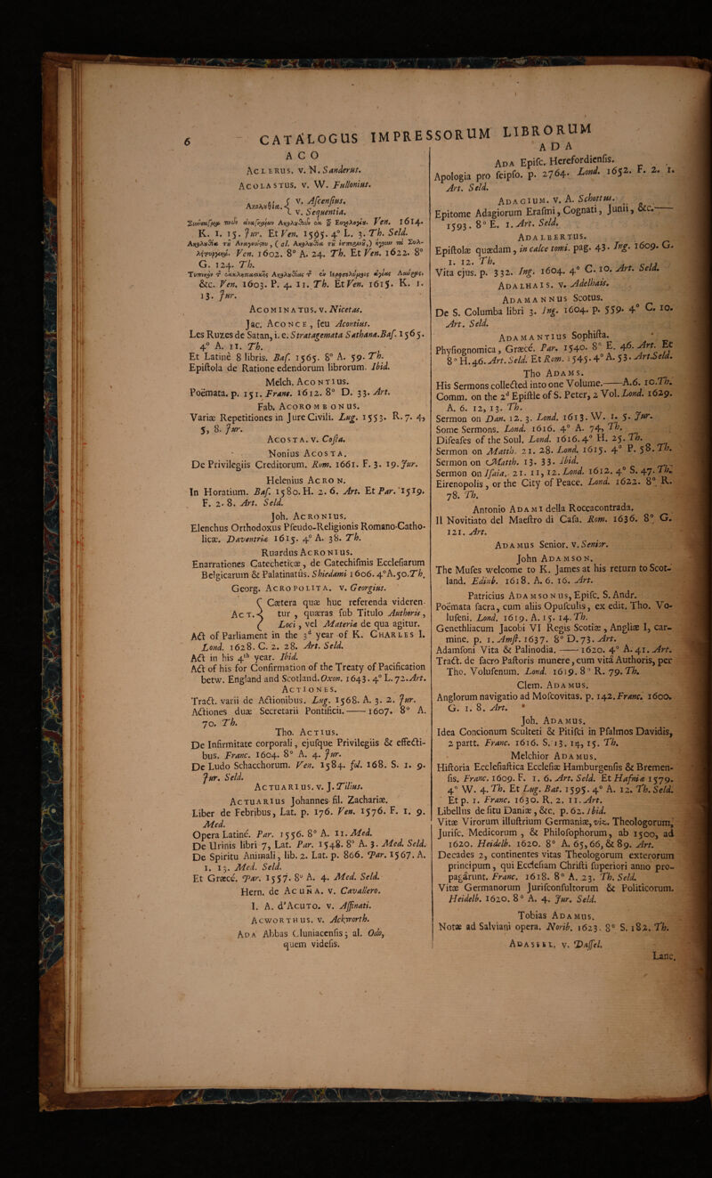 ^ ' 6 - CATALOGUS IMPRE ACO Acleuus. V. N.SW<rr«/. Acolastus. V. W. tullonim. a«»9!«4 L V. hei^uentta. ^VJJTufjtiSi wcJv ecvxfi(^6)v A»(9A»-9i<ilv cit 5 Vcit, l6l4* K. I. 15. Jur, EtVen, 1505. 4® L. 3. T/?. 5^/^. A>(9A»3ji6 T» Avotj^/^Vu , ( aL A>(9A»5j<* t» scTTHe^K»,) «3^ta/ TO St/A- F<?«. 1602. 8° A* 24. T/». Et Ven, 1622. 8° G. 124. Th. Tvthu^v t? Ati^XisSiof t? cv Aoui^f) &c. /Tr». 1603. 4* EtF^n. i6iS* K. J. 13. Jur, Ac o MIN A TUs. V. Niceta^, ]ac. Aconce , feu Acontius. Lcs Ruzes dc Satan, i, e. Stratagemata S^thaM.Baf ^1565. 4® A. II. Th, Et Latine 8 libris. Baf. 1565. 8® A. 59. Th. Epiftola de Ratione edendorum librorum. Ihid. Mekh. Aco NT IUS. Poemata, p. Frant. 1612.8° D. Art. Fab. Acoro m b on us. Variae Repetitiones in Jure Civili. Lag, i553* 4> 5, 8. fur. Aco ST A. V. Cofia, ' ■ Nonius AcosTA. De Privilegiis Creditorum. Rom, 1661. F. 3. i^.Jur, Helenius Ac ro n. In Horatium. Baf, 1580.H. 2.6. Aru EtP4r.'i5i9. F. 2* 8. An, SeU, Joh. Acronius. Elenchus Orthodoxus Pfcudo-Religionis Romano-Catho- licae. DaventrU 1615. 4° A. 38. Th, Ruardus Acronius. Enarrationes Catecheticos, de Catechifmis Ecclefiarum Belgicarum & Palatinatus. Shiedami 1606.4°A.50.7'/7. Georg. Acro POLIT A. v,GeorgiHS, C Csetera quae huc referenda viderem Act.< tur , quaeras fub Titulo Afithoru\ ( Loci, vel MaterU de qua agitur. ofParliament in the 3*^ year of K. Charles I. Lond. 1628. C. 2. 28. An.Seld, Adf in his 4'*’ year. Ihid. Adi of his for Confirmation of the Tfcaty of Pacification betw. England and Scotland.OA-ow. 1643.4® L.qz.Art, Actiones. Tradi, varii de Adlionibus. Lug, 1568. A. 3. 2. fur. Adliones duae Secretarii Pontificii.-1607. 8® A. 70. Th. Tho. Actius. De Infirmitate corporali, ejufque Privilegiis & effedli- bus. Franc. 1604* 8° A. 4. fur. De Ludo Schacchorum. Fen. 1584. fol. 168. S. i. 9. fur, Seld. Actuari us. V. J. Tillus. Actuarius Johannes fil. Zachariae. Liber de Febribus, Lat. p. 176. Ven. 1576. F. i, 9. jMed. Opera Latine. Fur. 1556. 8® A. ii.Med. De lirinis libri 7, Lat. Fur. 1548. 8® A. 3. Med, Seld. De Spiritu Animali, lib. 2. Lat. p. 866. Far. 1567. A. I, 13. Mcd. Seld. Et Graece. T^r. 1557. 8° A. 4. Med. Seld. Hern. dc Ac una. v. Cuv allero, 1. A. dAcuT0. V. Ajjinati. AcwoRTHUS. V. Ack^orth. Ad A Abbas Cluniaccnfis 3 al. Odo, quem videfis. SSORUM LIBRORUM A D A Ad A Epife. Herefordienfis. _ Apologis pro fcipfo. p. 2764- Lond. J6S2. F. 2. l.. Art. Seld. Adagium, v. A. Schottw. ■ Epitome Adagiorum Erafmi,Cognati, Junii, .. 1^93, 8° E. l.Art, Seld, Adalbertus. Epiftolse quaedam, in calce tomi. pag. 43* 1609, G. I. 12. Th, A V /J Vita ejus. p. 332. Ing. 1604. 4® C. lO. Art. Seld, hvih-LYiAis, s. Adelhais, AdamaNNUS Scotus. Dc S. Columba libri 3. Ing. 1604. p. 559* 4° Art. Seld. Adamantius Sophifla. Phyfiognomica, Graece'. Far, 1540. 8® E. 8 ° H. 46. Art. Seld. Et Rom. 1545-4 A. 5 3 • Art.Seld, Tho Adams. His Sermons colledled intoone Volume.^ A.6. lO.Th, Comm. on the 2^ Epiftle of S. Peter, 2 Vol. Lond, 1629. A. 6. 12, 13. Th. Sermon on Dan. 12. 3. Lond. 1613. W. Some Sermons. Lond. 1616. 4° A. 74» Difeafes of the Soul. Lond. 1616.4® H. 25. Th. Sermon on Matth. 21. 28* Lond. i6i5* 4° E. ^o.Th, Sermon on CHatth. 13. 3 3* -ihid. Sermon owJfaia.r 21. u, 11. Lond. 1612. 4® S. /\rj.Th„ Eirenopolis, or the City ofPeace. Lond. 1622. 8®, R» 78. Th. Antonio Adami della Roccacontrada. II Novitiato dei Maeftro di Cafa. Rom. 1636. 8® G. 121. Art. A D A M u s Senior, v. Senior. John Ada MSON. The Mufes welcome to K. James at his return toScot- land. Edinb. 1618. A. 6. 16. Art. Patricius Ada mso n us, Epife. S. Andr. Poemata facra, cum aliis Opufculis, ex edit. Tho. Vo- lufeni. Lond. 1619. A. 15. i^-.Th. Genethliacum Jacobi VI Regis Scotiae, Angliae I, car¬ mine. p. I, Amfi. i6S7. 8®D. 73.^rf. Adamfoni Vita & Palinodia.-1620. 4® A. 41, Art, Tradi, de facro Palloris munere, cum vita Authoris, per Tho. Volufenum. Lond. 1619. 8° R. 79. Th, Clem. Ada mus. Anglorum navigatio ad Mofeovitas, p. 1^2. Franc, 1600, G.i. S. Art, * 'Joh. Ada MUS. Idea Concionum Sculteti & Pitifei in Pfalmos Davidis, 2partt. Franc. 1616. S.T3. 14,15. Th, Melchior Ada mus. Hiftoria Ecclefiaftica Ecclefiae Hamburgenfis & Bremen- fis. Franc. 1609. 1.6. Art, Seld. Et Hafnia 1579. 4'’ W. 4. Th. Et Lug. Bat. 1595. 4° A. 12. Th, Seld. Etp. I. Franc. 1630. R. 2. Libellus de fitu Daniae, &c. p. 62. Jhid. Vitae Virorum illuftrium Germaniae,-z/k. Theologorum,' jurife. Medicorum , & Philofophorum, ab 1500, ad 1620. Heidelb. 1620. 8® A. 65,66, & 89. Decades 2, continentes vitas Theologorum exterorum principum, qui Ecdefiam Chrifti fuperiori anno pro¬ pagarunt. Franc. 1618. 8° A. 23. Th. Seld. Vitae Germanorum Jurifconfultorum & Politicorum. Heidelb, I620. 8® A. 4. Jur, Seld. Tobias Ada mus. Not« ad Salviani opera. Norib. 1623. 8® S. 182. Th, Adasssl. v. LDajfel.