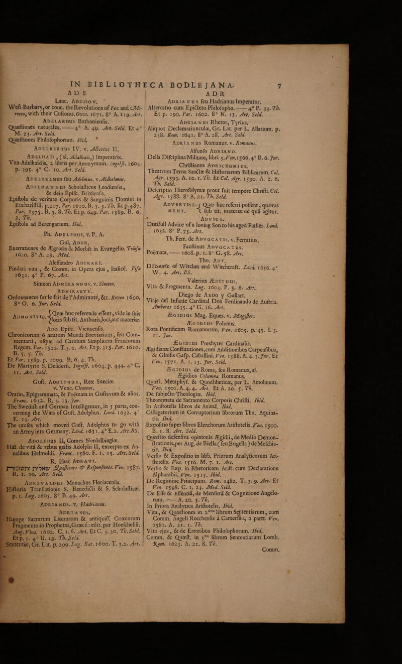 IN BIB L I O T H A D E Lanc. Addison. * Wefl:-Barbary,or coiic. the Revolutions and cJ^fo- roccoyViilh. their Guftoms. Oato;?. 1671. 8° A. iig.Art. AdelARDUS Bathonieiifis. Quaeftioncs naturales. —-- 4« A. 49. Art. Seld. Et 4 M. 2 3. Art. S eld. Quseftiones Phiiofophorum. JUd. * Adelbertus IV. v.Alhcrtus II. Ad ELHAis, (^\. Adalhats.,) Imperatrix. Vita-Adelhaidis, 2 libris per Anonymum. ingoljl. 1604. P* 395* 4° C. IO. Art. Seld. Adelhelmus feu Adelmm. v.Aldhelmm. I Adelmannus Scholafticus Leodienfis, & dein Epife. Brixienfis. Epiftola de veritate Corporis & Sanguinis Domini in Euchariftia. p.217. lOio. B. 5. ^.Th. Et p.487. Par. 1575. B. 5. 8.71?. Et p. 649. Par. 1589. B. 6, 2. Th. Epiftola ad Berengarium. Uid. ' Ph. Adelphus. v.P. A. Gul. Ader. Enarrationes de ^grotis & Morbife in Evangelio. Tolofa 1620. 8^ A. 23. Med. Aleflandro Adimari. Pindari vita , & Comm. in Opera ejus , Italice. Pifa 1631. 4® P. 67. Are. Simeon Admira ND us. V. Admiraute'. OrdonnanceS fur le fait de P Admiraute, &g. Roven 1600. 8° O. 6. Jur. Seld. A T T JOpae huc referenda eftent, vide in fuis DMo N T AuthoriSjlocijautmateriae. Ado , Epife. Viennenfis. Chronicorum 6 aetatum Mundi Breviarium, feu Com¬ mentarii, ufque ad CaroluiD Simplicem Francorum Regem. Par. 1522. T.3.9. Art. Etp, ^i$.Par. 1610. B. 5. 5. Th. FtPar. 1589. p. 1009. B. 6. 4.. Th. De Martyrio S. Defiderii. Ingolfi, 1604. p. 444. 4° C. II. Art. Seld. Guft. Adolphus, Rex Sueeiae. V. Venc. Clemens. ' f Oratio, Epigrammata, & Poemata in Guftavum & alios. Pranc. 1632. R* 3. i%.Jur. The Swedifti and German Inteiligencer, in 5 parts,con- cerning the Wars of Guft. Adolphus. Lond. 1632. 4° E. 13. Art. The caules which moved Guft. Adolphus to go with an Army into Germany. Lond. 1631.4° E.z. Art.BS. Adolphus II, Comes Nordalbingiae. Hift. de vita & rebus geftis Adolphi II, excerpta ex An¬ nalibus Helmoldi. Fram. 1580. F. i. 15. Art. Seld. ; R. Ilaae Adr^vi. rmiiltyrp mSxty ^ajimes & Ref^nJlones. Ven. 1587. ^ R. 1. IO. Art. Seld. Adrevaldus Monachus Floriacenlis. Hiftoria Tranftationis S. Benedidii & S. Scholafticae. p. I. Lug. 1605. 8° B.49. Art. Adria^jUs. V. Hadrianm. Adrianus, Kagoge Sacrarum Literarum & antiquiflT. Graecorum Fragmenta in Prophetas,Graece: edit, per Hoefchcliu. Aug.yind. 1602. C. 1.6. Art. Et C. 3. 20. Th.Seld. Etp. I. 4® 11. 19. Th.Seld. 'SententiaejGr. Lat. ^.igg.Lug. Bat. 1600. T. 3.2. Art, ADR Adria n u s feu Hadrianus Imperator. Altercatio cum Epideto Philofopho.-4°?. s^.Th. Et p. 190. Par. 1602. 8° N. 13. Art. Seld. Adria Nus Rhetor, Tyrius. Aliquot Declamatiunculae, Gr, Lat. per L. Allatium. p. 238. Rom. 1641. 8° A. 28. Art. Seld. Adria NUS Kom^ms.\. Romanus. Alfonfo Adria NO. Delia DifciplinaMilitare, libri ^.JAen.1^66.4° B. 6. Jur. Chriftianus AdrichoMills. Theatrum Terrae San<ft3e & Hiftoriarum Biblicarum. Coi. 1593- A. IO. I. Th. Et Coi. Agr. 1590. A. 2. 6. Th. Seld. Deferiptio Hierofolymae prout fuit tempore Chrifti.C(?/. Agr. 1588. 8° A. 21. Th. Seld. Advertis e-r Quae huc referri poflent, quaeras MENT. L fub tit. materisede qua agitur. * Advice. Dutifull Advice of a loving Son to his aged Father. Lond. . 1632. 8° P.yy.^rr. Th. Ferr. de Advocatis, v.Ferratius. Fanftinus Advocatus. Poemata.-1608. p. i. 8° G. 58. Art. Tho. Ady. Difeourfe of Witehes and Witchcraft. Lond. 16^6.4.° W, 4- ^rt. BS. . ' • Valerius ^Edituus. Vita & Fragmenta. Lug. 1603. B- 5- 6. Art. Diego de Aedo y Gallart. Viaje dei Infante Cardinal Don Ferdinando de Auftria, Amheres 1635. 4° G. 16. Art. JEgidius Mag. Eques, v. Magljler, id IUS Polonus. Rota Pontificum Romanorum. Ten. 1605. p. 45. 1.3. II. Jur. ^GiDius Presbyter Cardinalis. ^gidianae Conftitutiones,cum Additionibus Garpenfibus, & Gloflis Gafp. Caballini. V~en. 1588. A. 4. ^.Jur. Et Ten. 1571. A. i. 13. Jur. Seld, ^G ID IUS de Roma, feu Romanus, al. VEgidius Columna Romanus. Quaeft. Metaphyf. & Quodlibeticae, per L. Amolinum. Ten. 1501.A. 4.4. Art. Et A. 20. 5. Th. De fubjedo Theologiae. Jhid. Theoremata de Sacramento Corporis Chrifti. Ibid. In Ariftotelis libros de Anirna. Ibid. Caftigatorium in Corruptorium librorum Tho. Aquina¬ tis. Ibid. Expofitio fuper libros Elenchorum Ariftotelis. yen. 1500. B. I. 8. Art. Seld. Quaeftio defenfiva opinionis .^gidii, de Medio Demon- ftrationis,per Aug, de Biella( feu Biigella) deMefchia- tis. Ibid. Verfio & Expofitio in libb. Priorum Analyticoriim Ari¬ ftotelis. lAen. 1516. M. 7. I. Art. Verfio & Exp. in Rhetoricam Arift. cum Declaratione Alpharabii. Ten. 1515. Ibid. De Regimine Principum. Rom. 1482. T. 3. 9. Art. Et Ven. 1598. C. I. 23. JlTed. Seld. De Efte & Eflentia, de Menfura & Cognitione Angelo¬ rum. — A. 20. 5. Th. In Priora Analytica Ariftotelis. Ibid. Vita, & Q^aeftiones in 2^™ librum Sententiarum, cum Comm. Angeli Rocchenfis a CamerSio, 2 partt. J^en, 1581. A. 21. T. Th. Vita ejus, &dc Erroribus Phiiofophorum. Ibid. Comm. & Qnaeft. in 3°* librum Sententiarum Lomb. Rjm. 1623. A. 21. 8. Th. ■ c' '4 ■\ \ . ‘J\ Comm.